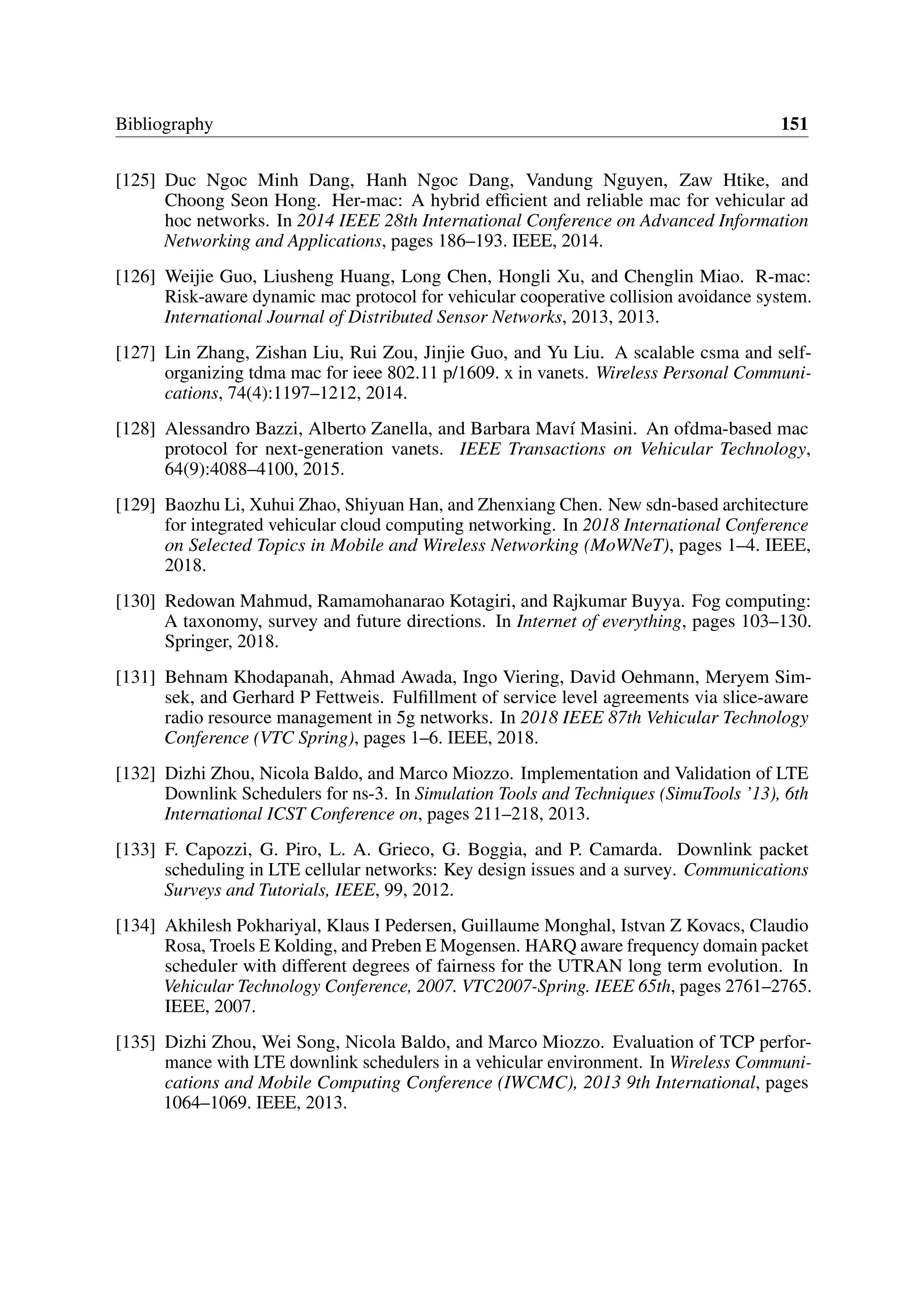 Bibliography 151
[125] Duc Ngoc Minh Dang, Hanh Ngoc Dang, Vandung Nguyen, Zaw Htike, and
Choong Seon Hong. Her-mac: A hybrid efficient and reliable mac for vehicular ad
hoc networks. In 2014 IEEE 28th International Conference on Advanced Information
Networking and Applications, pages 186–193. IEEE, 2014.
[126] Weijie Guo, Liusheng Huang, Long Chen, Hongli Xu, and Chenglin Miao. R-mac:
Risk-aware dynamic mac protocol for vehicular cooperative collision avoidance system.
International Journal of Distributed Sensor Networks, 2013, 2013.
[127] Lin Zhang, Zishan Liu, Rui Zou, Jinjie Guo, and Yu Liu. A scalable csma and self-
organizing tdma mac for ieee 802.11 p/1609. x in vanets. Wireless Personal Communi-
cations, 74(4):1197–1212, 2014.
[128] Alessandro Bazzi, Alberto Zanella, and Barbara Maví Masini. An ofdma-based mac
protocol for next-generation vanets. IEEE Transactions on Vehicular Technology,
64(9):4088–4100, 2015.
[129] Baozhu Li, Xuhui Zhao, Shiyuan Han, and Zhenxiang Chen. New sdn-based architecture
for integrated vehicular cloud computing networking. In 2018 International Conference
on Selected Topics in Mobile and Wireless Networking (MoWNeT), pages 1–4. IEEE,
2018.
[130] Redowan Mahmud, Ramamohanarao Kotagiri, and Rajkumar Buyya. Fog computing:
A taxonomy, survey and future directions. In Internet of everything, pages 103–130.
Springer, 2018.
[131] Behnam Khodapanah, Ahmad Awada, Ingo Viering, David Oehmann, Meryem Sim-
sek, and Gerhard P Fettweis. Fulfillment of service level agreements via slice-aware
radio resource management in 5g networks. In 2018 IEEE 87th Vehicular Technology
Conference (VTC Spring), pages 1–6. IEEE, 2018.
[132] Dizhi Zhou, Nicola Baldo, and Marco Miozzo. Implementation and Validation of LTE
Downlink Schedulers for ns-3. In Simulation Tools and Techniques (SimuTools ’13), 6th
International ICST Conference on, pages 211–218, 2013.
[133] F. Capozzi, G. Piro, L. A. Grieco, G. Boggia, and P. Camarda. Downlink packet
scheduling in LTE cellular networks: Key design issues and a survey. Communications
Surveys and Tutorials, IEEE, 99, 2012.
[134] Akhilesh Pokhariyal, Klaus I Pedersen, Guillaume Monghal, Istvan Z Kovacs, Claudio
Rosa, Troels E Kolding, and Preben E Mogensen. HARQ aware frequency domain packet
scheduler with different degrees of fairness for the UTRAN long term evolution. In
Vehicular Technology Conference, 2007. VTC2007-Spring. IEEE 65th, pages 2761–2765.
IEEE, 2007.
[135] Dizhi Zhou, Wei Song, Nicola Baldo, and Marco Miozzo. Evaluation of TCP perfor-
mance with LTE downlink schedulers in a vehicular environment. In Wireless Communi-
cations and Mobile Computing Conference (IWCMC), 2013 9th International, pages
1064–1069. IEEE, 2013.
 
