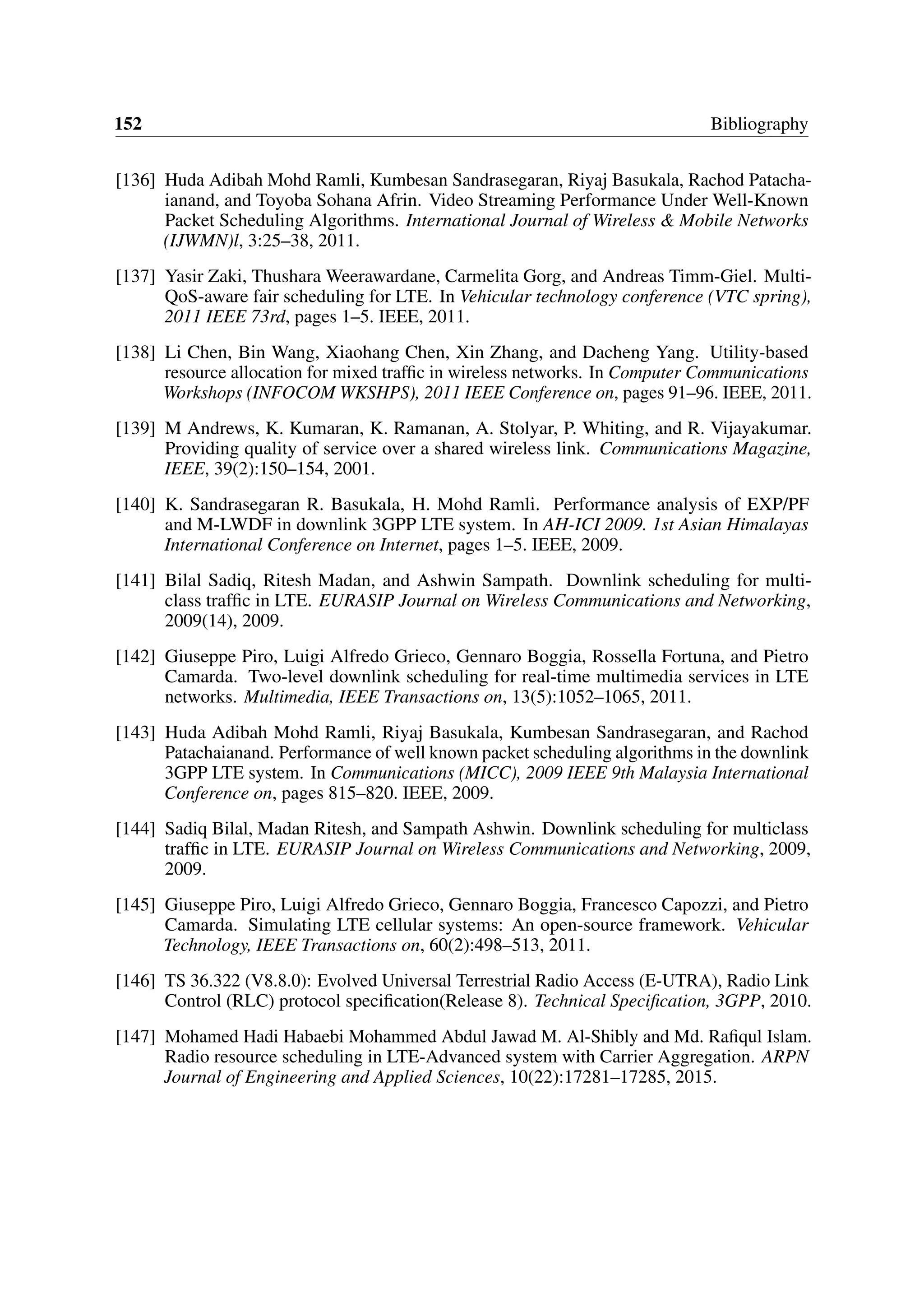 152 Bibliography
[136] Huda Adibah Mohd Ramli, Kumbesan Sandrasegaran, Riyaj Basukala, Rachod Patacha-
ianand, and Toyoba Sohana Afrin. Video Streaming Performance Under Well-Known
Packet Scheduling Algorithms. International Journal of Wireless & Mobile Networks
(IJWMN)l, 3:25–38, 2011.
[137] Yasir Zaki, Thushara Weerawardane, Carmelita Gorg, and Andreas Timm-Giel. Multi-
QoS-aware fair scheduling for LTE. In Vehicular technology conference (VTC spring),
2011 IEEE 73rd, pages 1–5. IEEE, 2011.
[138] Li Chen, Bin Wang, Xiaohang Chen, Xin Zhang, and Dacheng Yang. Utility-based
resource allocation for mixed traffic in wireless networks. In Computer Communications
Workshops (INFOCOM WKSHPS), 2011 IEEE Conference on, pages 91–96. IEEE, 2011.
[139] M Andrews, K. Kumaran, K. Ramanan, A. Stolyar, P. Whiting, and R. Vijayakumar.
Providing quality of service over a shared wireless link. Communications Magazine,
IEEE, 39(2):150–154, 2001.
[140] K. Sandrasegaran R. Basukala, H. Mohd Ramli. Performance analysis of EXP/PF
and M-LWDF in downlink 3GPP LTE system. In AH-ICI 2009. 1st Asian Himalayas
International Conference on Internet, pages 1–5. IEEE, 2009.
[141] Bilal Sadiq, Ritesh Madan, and Ashwin Sampath. Downlink scheduling for multi-
class traffic in LTE. EURASIP Journal on Wireless Communications and Networking,
2009(14), 2009.
[142] Giuseppe Piro, Luigi Alfredo Grieco, Gennaro Boggia, Rossella Fortuna, and Pietro
Camarda. Two-level downlink scheduling for real-time multimedia services in LTE
networks. Multimedia, IEEE Transactions on, 13(5):1052–1065, 2011.
[143] Huda Adibah Mohd Ramli, Riyaj Basukala, Kumbesan Sandrasegaran, and Rachod
Patachaianand. Performance of well known packet scheduling algorithms in the downlink
3GPP LTE system. In Communications (MICC), 2009 IEEE 9th Malaysia International
Conference on, pages 815–820. IEEE, 2009.
[144] Sadiq Bilal, Madan Ritesh, and Sampath Ashwin. Downlink scheduling for multiclass
traffic in LTE. EURASIP Journal on Wireless Communications and Networking, 2009,
2009.
[145] Giuseppe Piro, Luigi Alfredo Grieco, Gennaro Boggia, Francesco Capozzi, and Pietro
Camarda. Simulating LTE cellular systems: An open-source framework. Vehicular
Technology, IEEE Transactions on, 60(2):498–513, 2011.
[146] TS 36.322 (V8.8.0): Evolved Universal Terrestrial Radio Access (E-UTRA), Radio Link
Control (RLC) protocol specification(Release 8). Technical Specification, 3GPP, 2010.
[147] Mohamed Hadi Habaebi Mohammed Abdul Jawad M. Al-Shibly and Md. Rafiqul Islam.
Radio resource scheduling in LTE-Advanced system with Carrier Aggregation. ARPN
Journal of Engineering and Applied Sciences, 10(22):17281–17285, 2015.
 