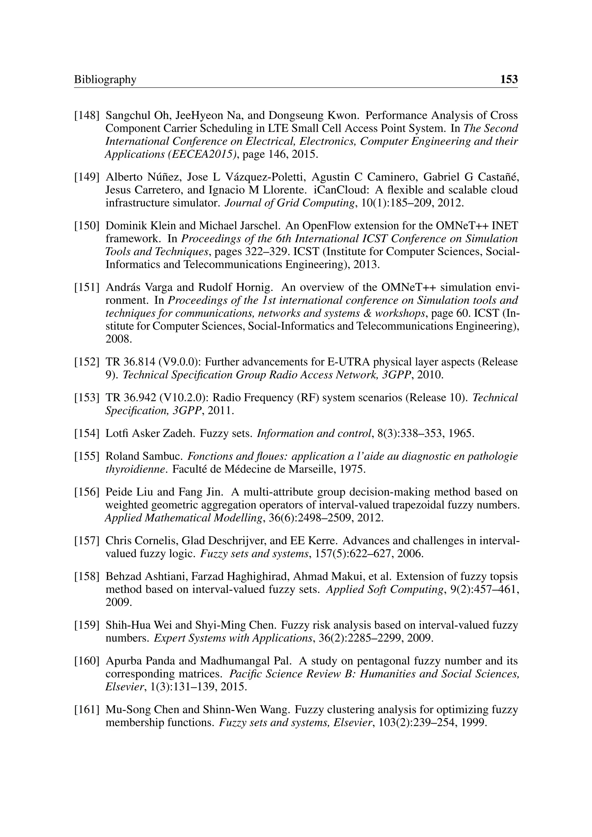 Bibliography 153
[148] Sangchul Oh, JeeHyeon Na, and Dongseung Kwon. Performance Analysis of Cross
Component Carrier Scheduling in LTE Small Cell Access Point System. In The Second
International Conference on Electrical, Electronics, Computer Engineering and their
Applications (EECEA2015), page 146, 2015.
[149] Alberto Núñez, Jose L Vázquez-Poletti, Agustin C Caminero, Gabriel G Castañé,
Jesus Carretero, and Ignacio M Llorente. iCanCloud: A flexible and scalable cloud
infrastructure simulator. Journal of Grid Computing, 10(1):185–209, 2012.
[150] Dominik Klein and Michael Jarschel. An OpenFlow extension for the OMNeT++ INET
framework. In Proceedings of the 6th International ICST Conference on Simulation
Tools and Techniques, pages 322–329. ICST (Institute for Computer Sciences, Social-
Informatics and Telecommunications Engineering), 2013.
[151] András Varga and Rudolf Hornig. An overview of the OMNeT++ simulation envi-
ronment. In Proceedings of the 1st international conference on Simulation tools and
techniques for communications, networks and systems & workshops, page 60. ICST (In-
stitute for Computer Sciences, Social-Informatics and Telecommunications Engineering),
2008.
[152] TR 36.814 (V9.0.0): Further advancements for E-UTRA physical layer aspects (Release
9). Technical Specification Group Radio Access Network, 3GPP, 2010.
[153] TR 36.942 (V10.2.0): Radio Frequency (RF) system scenarios (Release 10). Technical
Specification, 3GPP, 2011.
[154] Lotfi Asker Zadeh. Fuzzy sets. Information and control, 8(3):338–353, 1965.
[155] Roland Sambuc. Fonctions and floues: application a l’aide au diagnostic en pathologie
thyroidienne. Faculté de Médecine de Marseille, 1975.
[156] Peide Liu and Fang Jin. A multi-attribute group decision-making method based on
weighted geometric aggregation operators of interval-valued trapezoidal fuzzy numbers.
Applied Mathematical Modelling, 36(6):2498–2509, 2012.
[157] Chris Cornelis, Glad Deschrijver, and EE Kerre. Advances and challenges in interval-
valued fuzzy logic. Fuzzy sets and systems, 157(5):622–627, 2006.
[158] Behzad Ashtiani, Farzad Haghighirad, Ahmad Makui, et al. Extension of fuzzy topsis
method based on interval-valued fuzzy sets. Applied Soft Computing, 9(2):457–461,
2009.
[159] Shih-Hua Wei and Shyi-Ming Chen. Fuzzy risk analysis based on interval-valued fuzzy
numbers. Expert Systems with Applications, 36(2):2285–2299, 2009.
[160] Apurba Panda and Madhumangal Pal. A study on pentagonal fuzzy number and its
corresponding matrices. Pacific Science Review B: Humanities and Social Sciences,
Elsevier, 1(3):131–139, 2015.
[161] Mu-Song Chen and Shinn-Wen Wang. Fuzzy clustering analysis for optimizing fuzzy
membership functions. Fuzzy sets and systems, Elsevier, 103(2):239–254, 1999.
 