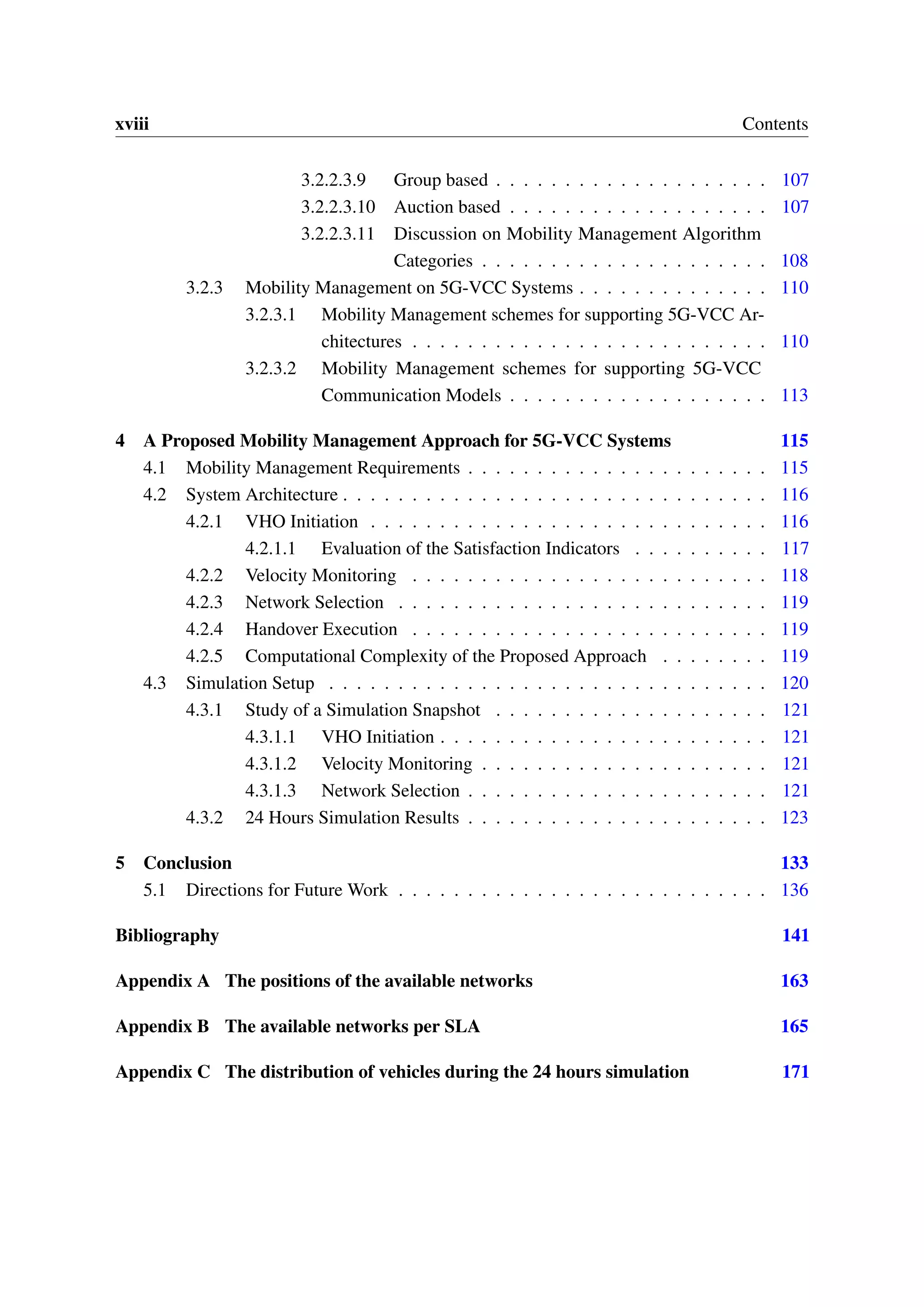 xviii Contents
3.2.2.3.9 Group based . . . . . . . . . . . . . . . . . . . . 107
3.2.2.3.10 Auction based . . . . . . . . . . . . . . . . . . . 107
3.2.2.3.11 Discussion on Mobility Management Algorithm
Categories . . . . . . . . . . . . . . . . . . . . . 108
3.2.3 Mobility Management on 5G-VCC Systems . . . . . . . . . . . . . . 110
3.2.3.1 Mobility Management schemes for supporting 5G-VCC Ar-
chitectures . . . . . . . . . . . . . . . . . . . . . . . . . . 110
3.2.3.2 Mobility Management schemes for supporting 5G-VCC
Communication Models . . . . . . . . . . . . . . . . . . . 113
4 A Proposed Mobility Management Approach for 5G-VCC Systems 115
4.1 Mobility Management Requirements . . . . . . . . . . . . . . . . . . . . . . 115
4.2 System Architecture . . . . . . . . . . . . . . . . . . . . . . . . . . . . . . . 116
4.2.1 VHO Initiation . . . . . . . . . . . . . . . . . . . . . . . . . . . . . 116
4.2.1.1 Evaluation of the Satisfaction Indicators . . . . . . . . . . 117
4.2.2 Velocity Monitoring . . . . . . . . . . . . . . . . . . . . . . . . . . 118
4.2.3 Network Selection . . . . . . . . . . . . . . . . . . . . . . . . . . . 119
4.2.4 Handover Execution . . . . . . . . . . . . . . . . . . . . . . . . . . 119
4.2.5 Computational Complexity of the Proposed Approach . . . . . . . . 119
4.3 Simulation Setup . . . . . . . . . . . . . . . . . . . . . . . . . . . . . . . . 120
4.3.1 Study of a Simulation Snapshot . . . . . . . . . . . . . . . . . . . . 121
4.3.1.1 VHO Initiation . . . . . . . . . . . . . . . . . . . . . . . . 121
4.3.1.2 Velocity Monitoring . . . . . . . . . . . . . . . . . . . . . 121
4.3.1.3 Network Selection . . . . . . . . . . . . . . . . . . . . . . 121
4.3.2 24 Hours Simulation Results . . . . . . . . . . . . . . . . . . . . . . 123
5 Conclusion 133
5.1 Directions for Future Work . . . . . . . . . . . . . . . . . . . . . . . . . . . 136
Bibliography 141
Appendix A The positions of the available networks 163
Appendix B The available networks per SLA 165
Appendix C The distribution of vehicles during the 24 hours simulation 171
 