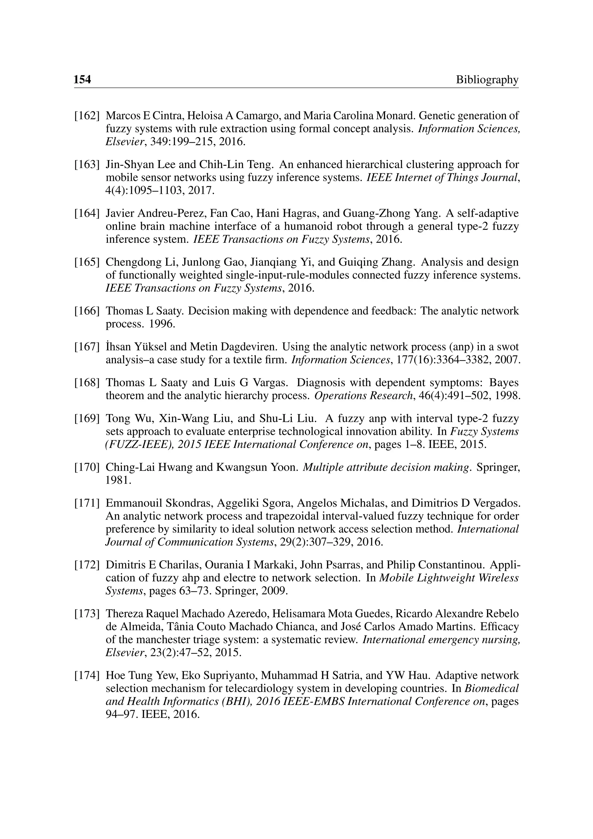 154 Bibliography
[162] Marcos E Cintra, Heloisa A Camargo, and Maria Carolina Monard. Genetic generation of
fuzzy systems with rule extraction using formal concept analysis. Information Sciences,
Elsevier, 349:199–215, 2016.
[163] Jin-Shyan Lee and Chih-Lin Teng. An enhanced hierarchical clustering approach for
mobile sensor networks using fuzzy inference systems. IEEE Internet of Things Journal,
4(4):1095–1103, 2017.
[164] Javier Andreu-Perez, Fan Cao, Hani Hagras, and Guang-Zhong Yang. A self-adaptive
online brain machine interface of a humanoid robot through a general type-2 fuzzy
inference system. IEEE Transactions on Fuzzy Systems, 2016.
[165] Chengdong Li, Junlong Gao, Jianqiang Yi, and Guiqing Zhang. Analysis and design
of functionally weighted single-input-rule-modules connected fuzzy inference systems.
IEEE Transactions on Fuzzy Systems, 2016.
[166] Thomas L Saaty. Decision making with dependence and feedback: The analytic network
process. 1996.
[167] ˙Ihsan Yüksel and Metin Dagdeviren. Using the analytic network process (anp) in a swot
analysis–a case study for a textile firm. Information Sciences, 177(16):3364–3382, 2007.
[168] Thomas L Saaty and Luis G Vargas. Diagnosis with dependent symptoms: Bayes
theorem and the analytic hierarchy process. Operations Research, 46(4):491–502, 1998.
[169] Tong Wu, Xin-Wang Liu, and Shu-Li Liu. A fuzzy anp with interval type-2 fuzzy
sets approach to evaluate enterprise technological innovation ability. In Fuzzy Systems
(FUZZ-IEEE), 2015 IEEE International Conference on, pages 1–8. IEEE, 2015.
[170] Ching-Lai Hwang and Kwangsun Yoon. Multiple attribute decision making. Springer,
1981.
[171] Emmanouil Skondras, Aggeliki Sgora, Angelos Michalas, and Dimitrios D Vergados.
An analytic network process and trapezoidal interval-valued fuzzy technique for order
preference by similarity to ideal solution network access selection method. International
Journal of Communication Systems, 29(2):307–329, 2016.
[172] Dimitris E Charilas, Ourania I Markaki, John Psarras, and Philip Constantinou. Appli-
cation of fuzzy ahp and electre to network selection. In Mobile Lightweight Wireless
Systems, pages 63–73. Springer, 2009.
[173] Thereza Raquel Machado Azeredo, Helisamara Mota Guedes, Ricardo Alexandre Rebelo
de Almeida, Tânia Couto Machado Chianca, and José Carlos Amado Martins. Efficacy
of the manchester triage system: a systematic review. International emergency nursing,
Elsevier, 23(2):47–52, 2015.
[174] Hoe Tung Yew, Eko Supriyanto, Muhammad H Satria, and YW Hau. Adaptive network
selection mechanism for telecardiology system in developing countries. In Biomedical
and Health Informatics (BHI), 2016 IEEE-EMBS International Conference on, pages
94–97. IEEE, 2016.
 