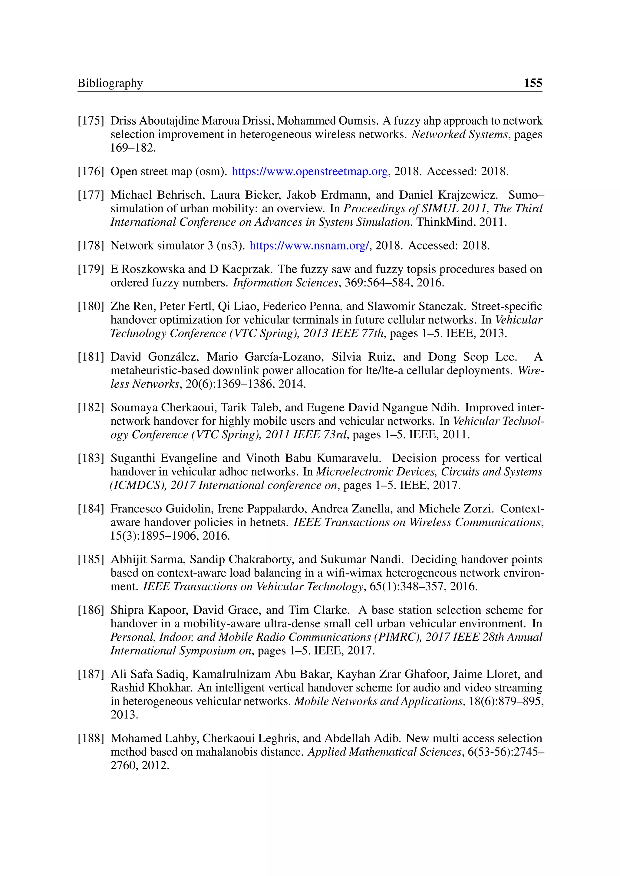 Bibliography 155
[175] Driss Aboutajdine Maroua Drissi, Mohammed Oumsis. A fuzzy ahp approach to network
selection improvement in heterogeneous wireless networks. Networked Systems, pages
169–182.
[176] Open street map (osm). https://www.openstreetmap.org, 2018. Accessed: 2018.
[177] Michael Behrisch, Laura Bieker, Jakob Erdmann, and Daniel Krajzewicz. Sumo–
simulation of urban mobility: an overview. In Proceedings of SIMUL 2011, The Third
International Conference on Advances in System Simulation. ThinkMind, 2011.
[178] Network simulator 3 (ns3). https://www.nsnam.org/, 2018. Accessed: 2018.
[179] E Roszkowska and D Kacprzak. The fuzzy saw and fuzzy topsis procedures based on
ordered fuzzy numbers. Information Sciences, 369:564–584, 2016.
[180] Zhe Ren, Peter Fertl, Qi Liao, Federico Penna, and Slawomir Stanczak. Street-specific
handover optimization for vehicular terminals in future cellular networks. In Vehicular
Technology Conference (VTC Spring), 2013 IEEE 77th, pages 1–5. IEEE, 2013.
[181] David González, Mario García-Lozano, Silvia Ruiz, and Dong Seop Lee. A
metaheuristic-based downlink power allocation for lte/lte-a cellular deployments. Wire-
less Networks, 20(6):1369–1386, 2014.
[182] Soumaya Cherkaoui, Tarik Taleb, and Eugene David Ngangue Ndih. Improved inter-
network handover for highly mobile users and vehicular networks. In Vehicular Technol-
ogy Conference (VTC Spring), 2011 IEEE 73rd, pages 1–5. IEEE, 2011.
[183] Suganthi Evangeline and Vinoth Babu Kumaravelu. Decision process for vertical
handover in vehicular adhoc networks. In Microelectronic Devices, Circuits and Systems
(ICMDCS), 2017 International conference on, pages 1–5. IEEE, 2017.
[184] Francesco Guidolin, Irene Pappalardo, Andrea Zanella, and Michele Zorzi. Context-
aware handover policies in hetnets. IEEE Transactions on Wireless Communications,
15(3):1895–1906, 2016.
[185] Abhijit Sarma, Sandip Chakraborty, and Sukumar Nandi. Deciding handover points
based on context-aware load balancing in a wifi-wimax heterogeneous network environ-
ment. IEEE Transactions on Vehicular Technology, 65(1):348–357, 2016.
[186] Shipra Kapoor, David Grace, and Tim Clarke. A base station selection scheme for
handover in a mobility-aware ultra-dense small cell urban vehicular environment. In
Personal, Indoor, and Mobile Radio Communications (PIMRC), 2017 IEEE 28th Annual
International Symposium on, pages 1–5. IEEE, 2017.
[187] Ali Safa Sadiq, Kamalrulnizam Abu Bakar, Kayhan Zrar Ghafoor, Jaime Lloret, and
Rashid Khokhar. An intelligent vertical handover scheme for audio and video streaming
in heterogeneous vehicular networks. Mobile Networks and Applications, 18(6):879–895,
2013.
[188] Mohamed Lahby, Cherkaoui Leghris, and Abdellah Adib. New multi access selection
method based on mahalanobis distance. Applied Mathematical Sciences, 6(53-56):2745–
2760, 2012.
 
