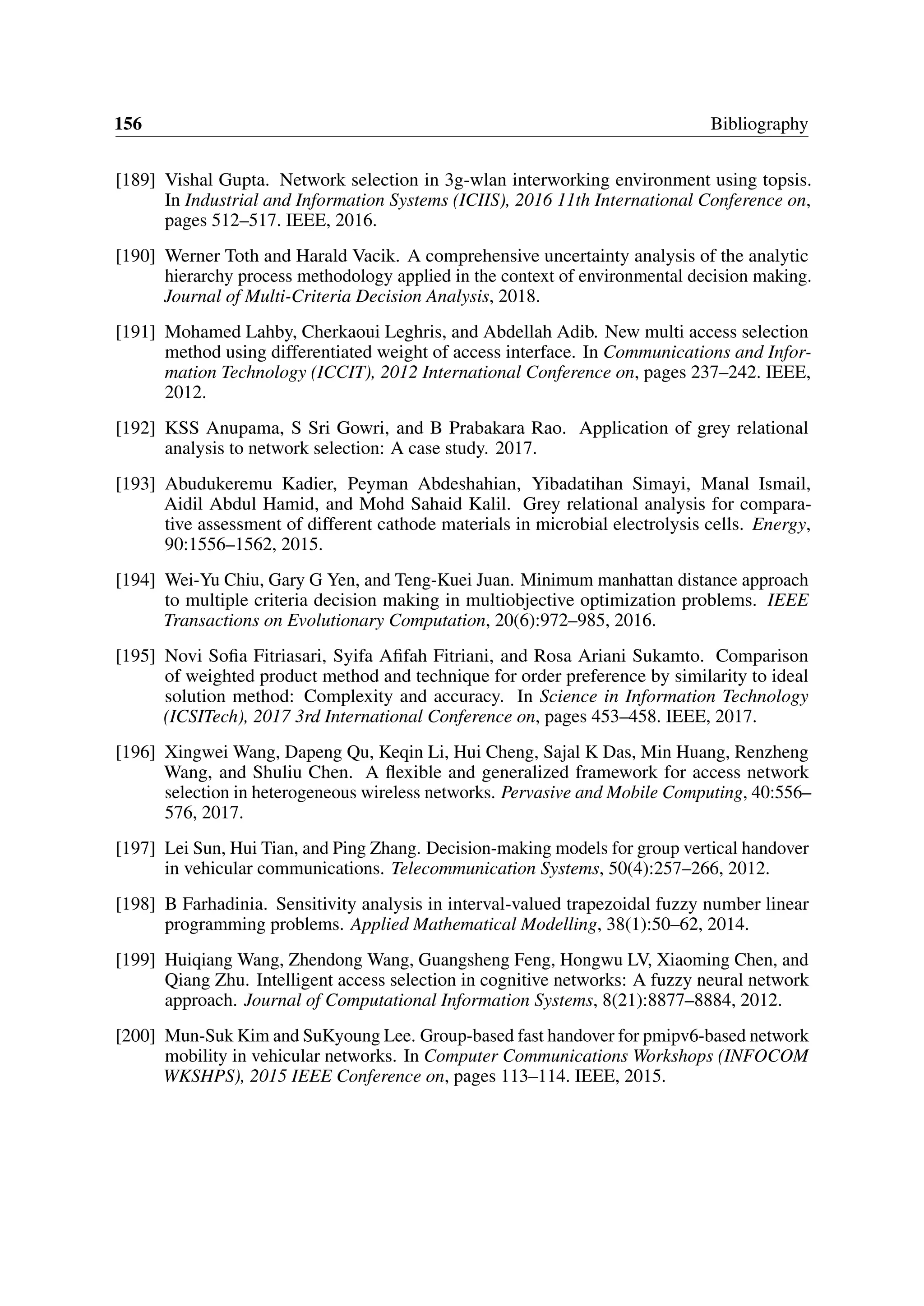 156 Bibliography
[189] Vishal Gupta. Network selection in 3g-wlan interworking environment using topsis.
In Industrial and Information Systems (ICIIS), 2016 11th International Conference on,
pages 512–517. IEEE, 2016.
[190] Werner Toth and Harald Vacik. A comprehensive uncertainty analysis of the analytic
hierarchy process methodology applied in the context of environmental decision making.
Journal of Multi-Criteria Decision Analysis, 2018.
[191] Mohamed Lahby, Cherkaoui Leghris, and Abdellah Adib. New multi access selection
method using differentiated weight of access interface. In Communications and Infor-
mation Technology (ICCIT), 2012 International Conference on, pages 237–242. IEEE,
2012.
[192] KSS Anupama, S Sri Gowri, and B Prabakara Rao. Application of grey relational
analysis to network selection: A case study. 2017.
[193] Abudukeremu Kadier, Peyman Abdeshahian, Yibadatihan Simayi, Manal Ismail,
Aidil Abdul Hamid, and Mohd Sahaid Kalil. Grey relational analysis for compara-
tive assessment of different cathode materials in microbial electrolysis cells. Energy,
90:1556–1562, 2015.
[194] Wei-Yu Chiu, Gary G Yen, and Teng-Kuei Juan. Minimum manhattan distance approach
to multiple criteria decision making in multiobjective optimization problems. IEEE
Transactions on Evolutionary Computation, 20(6):972–985, 2016.
[195] Novi Sofia Fitriasari, Syifa Afifah Fitriani, and Rosa Ariani Sukamto. Comparison
of weighted product method and technique for order preference by similarity to ideal
solution method: Complexity and accuracy. In Science in Information Technology
(ICSITech), 2017 3rd International Conference on, pages 453–458. IEEE, 2017.
[196] Xingwei Wang, Dapeng Qu, Keqin Li, Hui Cheng, Sajal K Das, Min Huang, Renzheng
Wang, and Shuliu Chen. A flexible and generalized framework for access network
selection in heterogeneous wireless networks. Pervasive and Mobile Computing, 40:556–
576, 2017.
[197] Lei Sun, Hui Tian, and Ping Zhang. Decision-making models for group vertical handover
in vehicular communications. Telecommunication Systems, 50(4):257–266, 2012.
[198] B Farhadinia. Sensitivity analysis in interval-valued trapezoidal fuzzy number linear
programming problems. Applied Mathematical Modelling, 38(1):50–62, 2014.
[199] Huiqiang Wang, Zhendong Wang, Guangsheng Feng, Hongwu LV, Xiaoming Chen, and
Qiang Zhu. Intelligent access selection in cognitive networks: A fuzzy neural network
approach. Journal of Computational Information Systems, 8(21):8877–8884, 2012.
[200] Mun-Suk Kim and SuKyoung Lee. Group-based fast handover for pmipv6-based network
mobility in vehicular networks. In Computer Communications Workshops (INFOCOM
WKSHPS), 2015 IEEE Conference on, pages 113–114. IEEE, 2015.
 