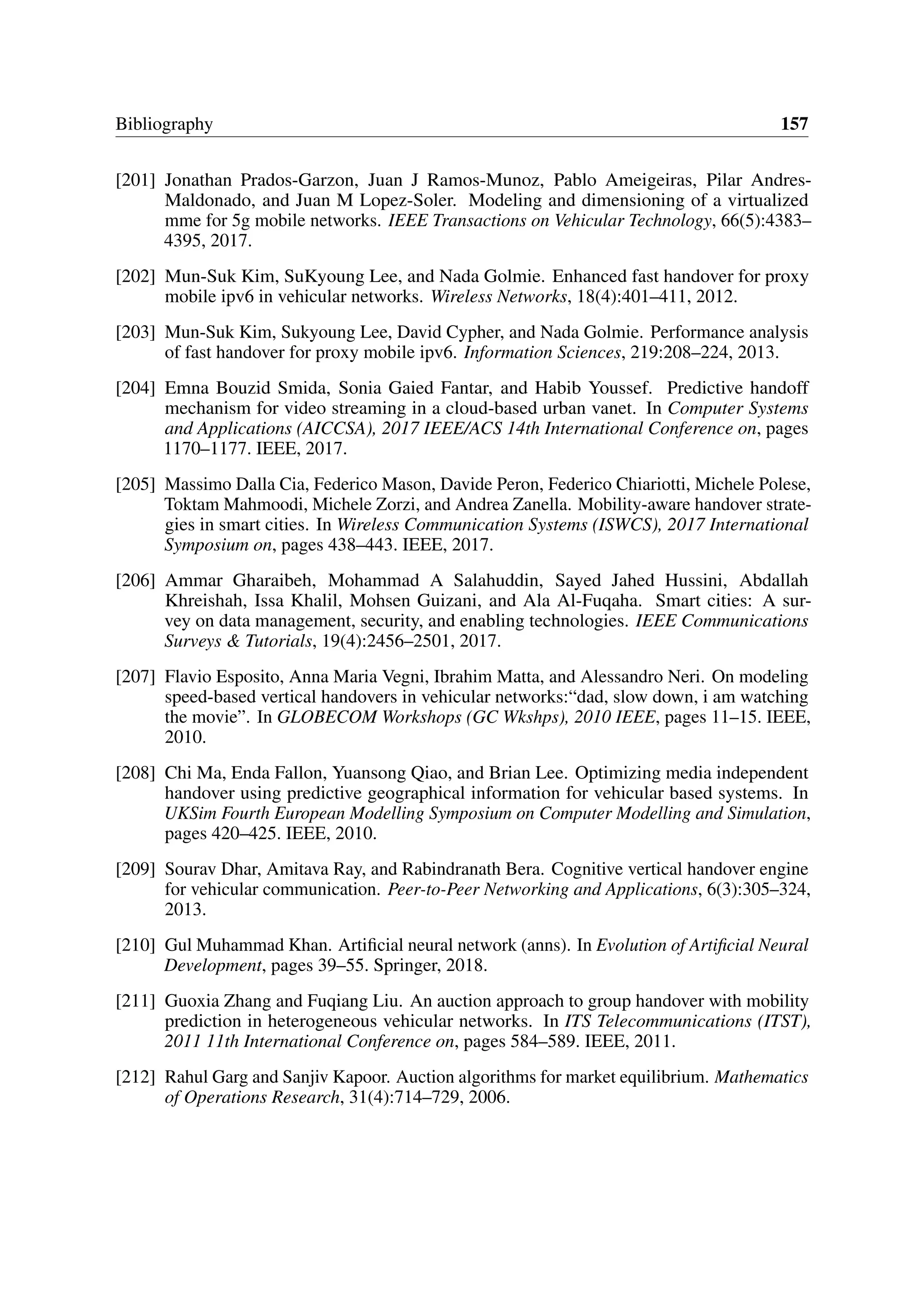Bibliography 157
[201] Jonathan Prados-Garzon, Juan J Ramos-Munoz, Pablo Ameigeiras, Pilar Andres-
Maldonado, and Juan M Lopez-Soler. Modeling and dimensioning of a virtualized
mme for 5g mobile networks. IEEE Transactions on Vehicular Technology, 66(5):4383–
4395, 2017.
[202] Mun-Suk Kim, SuKyoung Lee, and Nada Golmie. Enhanced fast handover for proxy
mobile ipv6 in vehicular networks. Wireless Networks, 18(4):401–411, 2012.
[203] Mun-Suk Kim, Sukyoung Lee, David Cypher, and Nada Golmie. Performance analysis
of fast handover for proxy mobile ipv6. Information Sciences, 219:208–224, 2013.
[204] Emna Bouzid Smida, Sonia Gaied Fantar, and Habib Youssef. Predictive handoff
mechanism for video streaming in a cloud-based urban vanet. In Computer Systems
and Applications (AICCSA), 2017 IEEE/ACS 14th International Conference on, pages
1170–1177. IEEE, 2017.
[205] Massimo Dalla Cia, Federico Mason, Davide Peron, Federico Chiariotti, Michele Polese,
Toktam Mahmoodi, Michele Zorzi, and Andrea Zanella. Mobility-aware handover strate-
gies in smart cities. In Wireless Communication Systems (ISWCS), 2017 International
Symposium on, pages 438–443. IEEE, 2017.
[206] Ammar Gharaibeh, Mohammad A Salahuddin, Sayed Jahed Hussini, Abdallah
Khreishah, Issa Khalil, Mohsen Guizani, and Ala Al-Fuqaha. Smart cities: A sur-
vey on data management, security, and enabling technologies. IEEE Communications
Surveys & Tutorials, 19(4):2456–2501, 2017.
[207] Flavio Esposito, Anna Maria Vegni, Ibrahim Matta, and Alessandro Neri. On modeling
speed-based vertical handovers in vehicular networks:“dad, slow down, i am watching
the movie”. In GLOBECOM Workshops (GC Wkshps), 2010 IEEE, pages 11–15. IEEE,
2010.
[208] Chi Ma, Enda Fallon, Yuansong Qiao, and Brian Lee. Optimizing media independent
handover using predictive geographical information for vehicular based systems. In
UKSim Fourth European Modelling Symposium on Computer Modelling and Simulation,
pages 420–425. IEEE, 2010.
[209] Sourav Dhar, Amitava Ray, and Rabindranath Bera. Cognitive vertical handover engine
for vehicular communication. Peer-to-Peer Networking and Applications, 6(3):305–324,
2013.
[210] Gul Muhammad Khan. Artificial neural network (anns). In Evolution of Artificial Neural
Development, pages 39–55. Springer, 2018.
[211] Guoxia Zhang and Fuqiang Liu. An auction approach to group handover with mobility
prediction in heterogeneous vehicular networks. In ITS Telecommunications (ITST),
2011 11th International Conference on, pages 584–589. IEEE, 2011.
[212] Rahul Garg and Sanjiv Kapoor. Auction algorithms for market equilibrium. Mathematics
of Operations Research, 31(4):714–729, 2006.
 