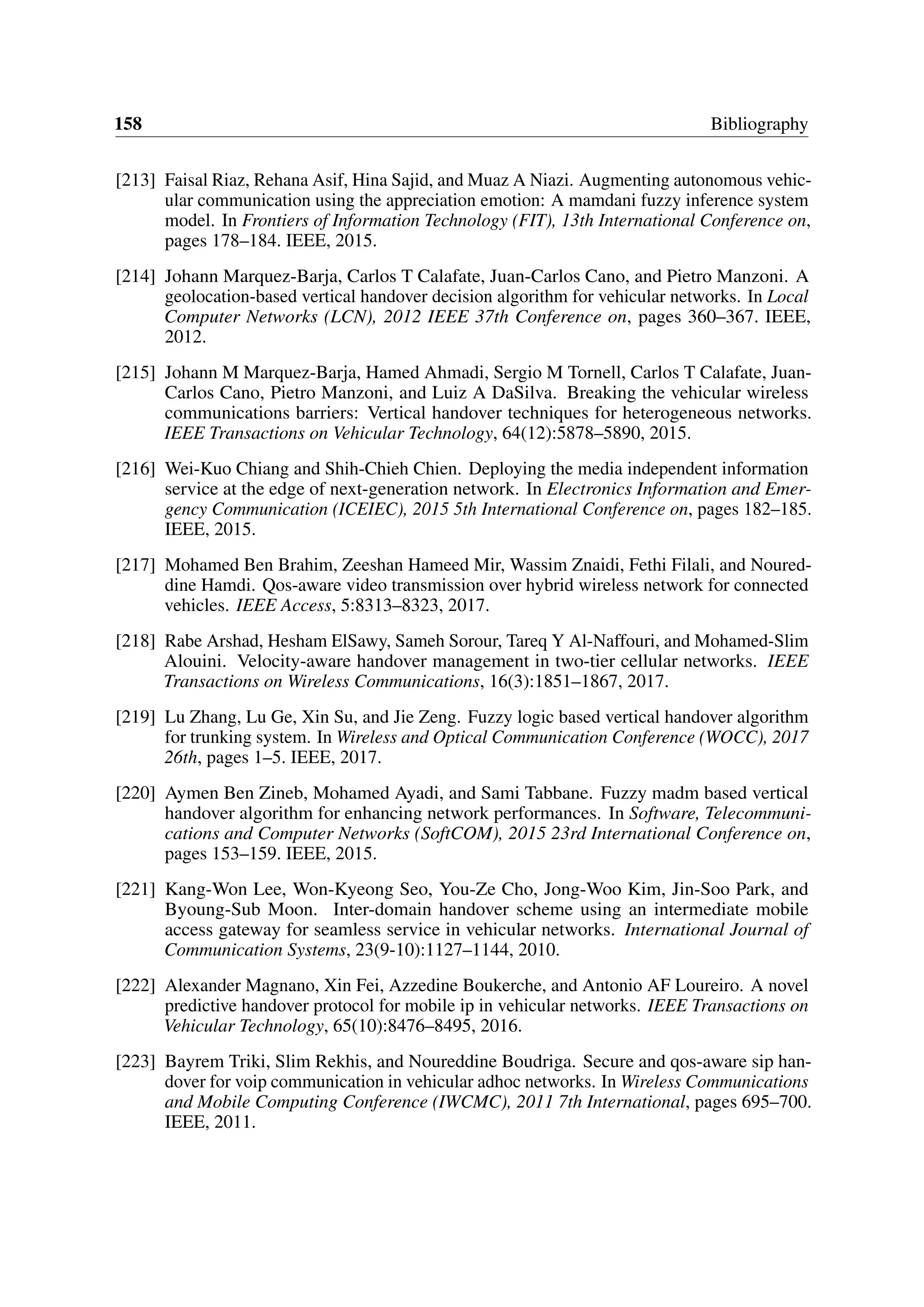 158 Bibliography
[213] Faisal Riaz, Rehana Asif, Hina Sajid, and Muaz A Niazi. Augmenting autonomous vehic-
ular communication using the appreciation emotion: A mamdani fuzzy inference system
model. In Frontiers of Information Technology (FIT), 13th International Conference on,
pages 178–184. IEEE, 2015.
[214] Johann Marquez-Barja, Carlos T Calafate, Juan-Carlos Cano, and Pietro Manzoni. A
geolocation-based vertical handover decision algorithm for vehicular networks. In Local
Computer Networks (LCN), 2012 IEEE 37th Conference on, pages 360–367. IEEE,
2012.
[215] Johann M Marquez-Barja, Hamed Ahmadi, Sergio M Tornell, Carlos T Calafate, Juan-
Carlos Cano, Pietro Manzoni, and Luiz A DaSilva. Breaking the vehicular wireless
communications barriers: Vertical handover techniques for heterogeneous networks.
IEEE Transactions on Vehicular Technology, 64(12):5878–5890, 2015.
[216] Wei-Kuo Chiang and Shih-Chieh Chien. Deploying the media independent information
service at the edge of next-generation network. In Electronics Information and Emer-
gency Communication (ICEIEC), 2015 5th International Conference on, pages 182–185.
IEEE, 2015.
[217] Mohamed Ben Brahim, Zeeshan Hameed Mir, Wassim Znaidi, Fethi Filali, and Noured-
dine Hamdi. Qos-aware video transmission over hybrid wireless network for connected
vehicles. IEEE Access, 5:8313–8323, 2017.
[218] Rabe Arshad, Hesham ElSawy, Sameh Sorour, Tareq Y Al-Naffouri, and Mohamed-Slim
Alouini. Velocity-aware handover management in two-tier cellular networks. IEEE
Transactions on Wireless Communications, 16(3):1851–1867, 2017.
[219] Lu Zhang, Lu Ge, Xin Su, and Jie Zeng. Fuzzy logic based vertical handover algorithm
for trunking system. In Wireless and Optical Communication Conference (WOCC), 2017
26th, pages 1–5. IEEE, 2017.
[220] Aymen Ben Zineb, Mohamed Ayadi, and Sami Tabbane. Fuzzy madm based vertical
handover algorithm for enhancing network performances. In Software, Telecommuni-
cations and Computer Networks (SoftCOM), 2015 23rd International Conference on,
pages 153–159. IEEE, 2015.
[221] Kang-Won Lee, Won-Kyeong Seo, You-Ze Cho, Jong-Woo Kim, Jin-Soo Park, and
Byoung-Sub Moon. Inter-domain handover scheme using an intermediate mobile
access gateway for seamless service in vehicular networks. International Journal of
Communication Systems, 23(9-10):1127–1144, 2010.
[222] Alexander Magnano, Xin Fei, Azzedine Boukerche, and Antonio AF Loureiro. A novel
predictive handover protocol for mobile ip in vehicular networks. IEEE Transactions on
Vehicular Technology, 65(10):8476–8495, 2016.
[223] Bayrem Triki, Slim Rekhis, and Noureddine Boudriga. Secure and qos-aware sip han-
dover for voip communication in vehicular adhoc networks. In Wireless Communications
and Mobile Computing Conference (IWCMC), 2011 7th International, pages 695–700.
IEEE, 2011.
 