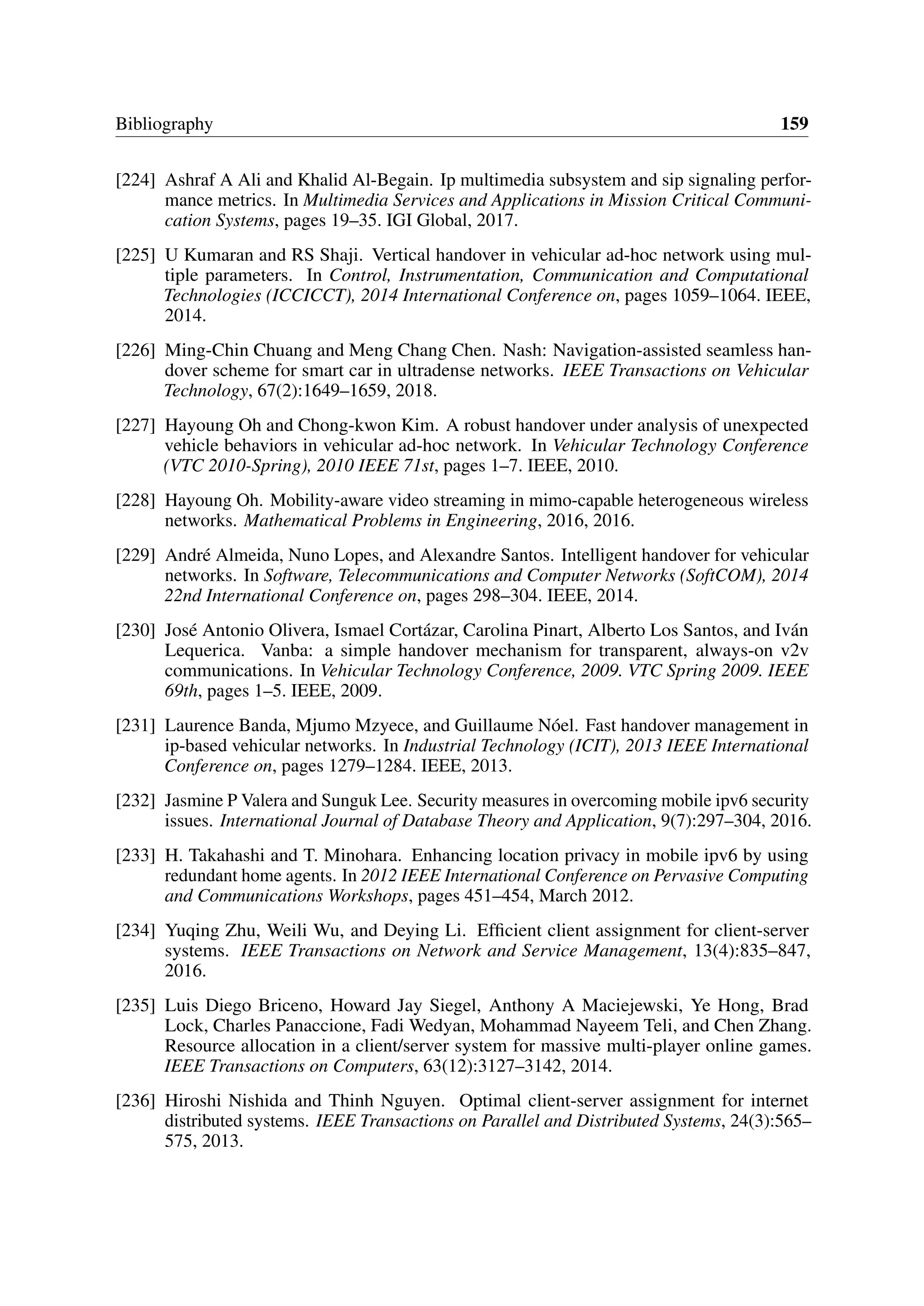 Bibliography 159
[224] Ashraf A Ali and Khalid Al-Begain. Ip multimedia subsystem and sip signaling perfor-
mance metrics. In Multimedia Services and Applications in Mission Critical Communi-
cation Systems, pages 19–35. IGI Global, 2017.
[225] U Kumaran and RS Shaji. Vertical handover in vehicular ad-hoc network using mul-
tiple parameters. In Control, Instrumentation, Communication and Computational
Technologies (ICCICCT), 2014 International Conference on, pages 1059–1064. IEEE,
2014.
[226] Ming-Chin Chuang and Meng Chang Chen. Nash: Navigation-assisted seamless han-
dover scheme for smart car in ultradense networks. IEEE Transactions on Vehicular
Technology, 67(2):1649–1659, 2018.
[227] Hayoung Oh and Chong-kwon Kim. A robust handover under analysis of unexpected
vehicle behaviors in vehicular ad-hoc network. In Vehicular Technology Conference
(VTC 2010-Spring), 2010 IEEE 71st, pages 1–7. IEEE, 2010.
[228] Hayoung Oh. Mobility-aware video streaming in mimo-capable heterogeneous wireless
networks. Mathematical Problems in Engineering, 2016, 2016.
[229] André Almeida, Nuno Lopes, and Alexandre Santos. Intelligent handover for vehicular
networks. In Software, Telecommunications and Computer Networks (SoftCOM), 2014
22nd International Conference on, pages 298–304. IEEE, 2014.
[230] José Antonio Olivera, Ismael Cortázar, Carolina Pinart, Alberto Los Santos, and Iván
Lequerica. Vanba: a simple handover mechanism for transparent, always-on v2v
communications. In Vehicular Technology Conference, 2009. VTC Spring 2009. IEEE
69th, pages 1–5. IEEE, 2009.
[231] Laurence Banda, Mjumo Mzyece, and Guillaume Nóel. Fast handover management in
ip-based vehicular networks. In Industrial Technology (ICIT), 2013 IEEE International
Conference on, pages 1279–1284. IEEE, 2013.
[232] Jasmine P Valera and Sunguk Lee. Security measures in overcoming mobile ipv6 security
issues. International Journal of Database Theory and Application, 9(7):297–304, 2016.
[233] H. Takahashi and T. Minohara. Enhancing location privacy in mobile ipv6 by using
redundant home agents. In 2012 IEEE International Conference on Pervasive Computing
and Communications Workshops, pages 451–454, March 2012.
[234] Yuqing Zhu, Weili Wu, and Deying Li. Efficient client assignment for client-server
systems. IEEE Transactions on Network and Service Management, 13(4):835–847,
2016.
[235] Luis Diego Briceno, Howard Jay Siegel, Anthony A Maciejewski, Ye Hong, Brad
Lock, Charles Panaccione, Fadi Wedyan, Mohammad Nayeem Teli, and Chen Zhang.
Resource allocation in a client/server system for massive multi-player online games.
IEEE Transactions on Computers, 63(12):3127–3142, 2014.
[236] Hiroshi Nishida and Thinh Nguyen. Optimal client-server assignment for internet
distributed systems. IEEE Transactions on Parallel and Distributed Systems, 24(3):565–
575, 2013.
 