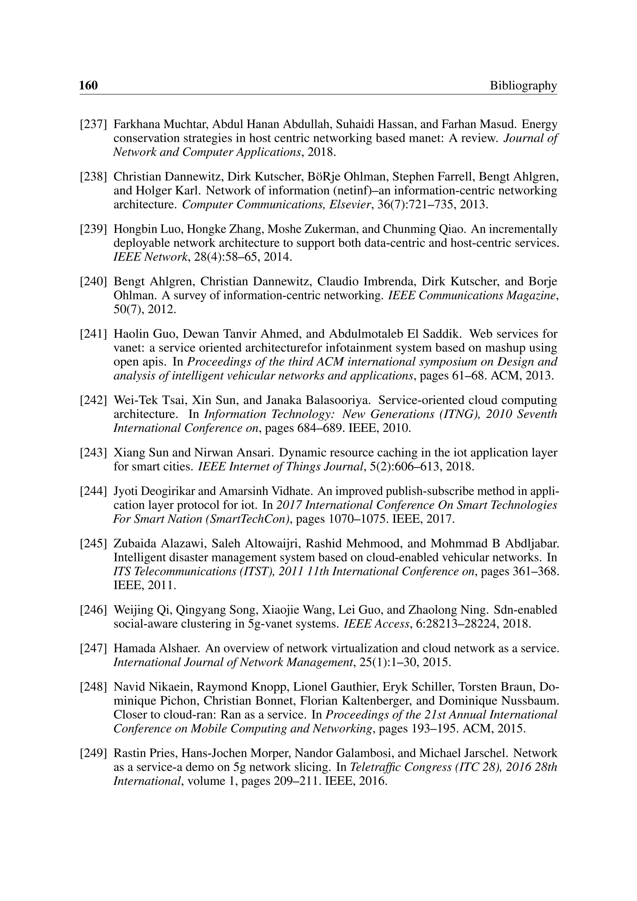 160 Bibliography
[237] Farkhana Muchtar, Abdul Hanan Abdullah, Suhaidi Hassan, and Farhan Masud. Energy
conservation strategies in host centric networking based manet: A review. Journal of
Network and Computer Applications, 2018.
[238] Christian Dannewitz, Dirk Kutscher, BöRje Ohlman, Stephen Farrell, Bengt Ahlgren,
and Holger Karl. Network of information (netinf)–an information-centric networking
architecture. Computer Communications, Elsevier, 36(7):721–735, 2013.
[239] Hongbin Luo, Hongke Zhang, Moshe Zukerman, and Chunming Qiao. An incrementally
deployable network architecture to support both data-centric and host-centric services.
IEEE Network, 28(4):58–65, 2014.
[240] Bengt Ahlgren, Christian Dannewitz, Claudio Imbrenda, Dirk Kutscher, and Borje
Ohlman. A survey of information-centric networking. IEEE Communications Magazine,
50(7), 2012.
[241] Haolin Guo, Dewan Tanvir Ahmed, and Abdulmotaleb El Saddik. Web services for
vanet: a service oriented architecturefor infotainment system based on mashup using
open apis. In Proceedings of the third ACM international symposium on Design and
analysis of intelligent vehicular networks and applications, pages 61–68. ACM, 2013.
[242] Wei-Tek Tsai, Xin Sun, and Janaka Balasooriya. Service-oriented cloud computing
architecture. In Information Technology: New Generations (ITNG), 2010 Seventh
International Conference on, pages 684–689. IEEE, 2010.
[243] Xiang Sun and Nirwan Ansari. Dynamic resource caching in the iot application layer
for smart cities. IEEE Internet of Things Journal, 5(2):606–613, 2018.
[244] Jyoti Deogirikar and Amarsinh Vidhate. An improved publish-subscribe method in appli-
cation layer protocol for iot. In 2017 International Conference On Smart Technologies
For Smart Nation (SmartTechCon), pages 1070–1075. IEEE, 2017.
[245] Zubaida Alazawi, Saleh Altowaijri, Rashid Mehmood, and Mohmmad B Abdljabar.
Intelligent disaster management system based on cloud-enabled vehicular networks. In
ITS Telecommunications (ITST), 2011 11th International Conference on, pages 361–368.
IEEE, 2011.
[246] Weijing Qi, Qingyang Song, Xiaojie Wang, Lei Guo, and Zhaolong Ning. Sdn-enabled
social-aware clustering in 5g-vanet systems. IEEE Access, 6:28213–28224, 2018.
[247] Hamada Alshaer. An overview of network virtualization and cloud network as a service.
International Journal of Network Management, 25(1):1–30, 2015.
[248] Navid Nikaein, Raymond Knopp, Lionel Gauthier, Eryk Schiller, Torsten Braun, Do-
minique Pichon, Christian Bonnet, Florian Kaltenberger, and Dominique Nussbaum.
Closer to cloud-ran: Ran as a service. In Proceedings of the 21st Annual International
Conference on Mobile Computing and Networking, pages 193–195. ACM, 2015.
[249] Rastin Pries, Hans-Jochen Morper, Nandor Galambosi, and Michael Jarschel. Network
as a service-a demo on 5g network slicing. In Teletraffic Congress (ITC 28), 2016 28th
International, volume 1, pages 209–211. IEEE, 2016.
 