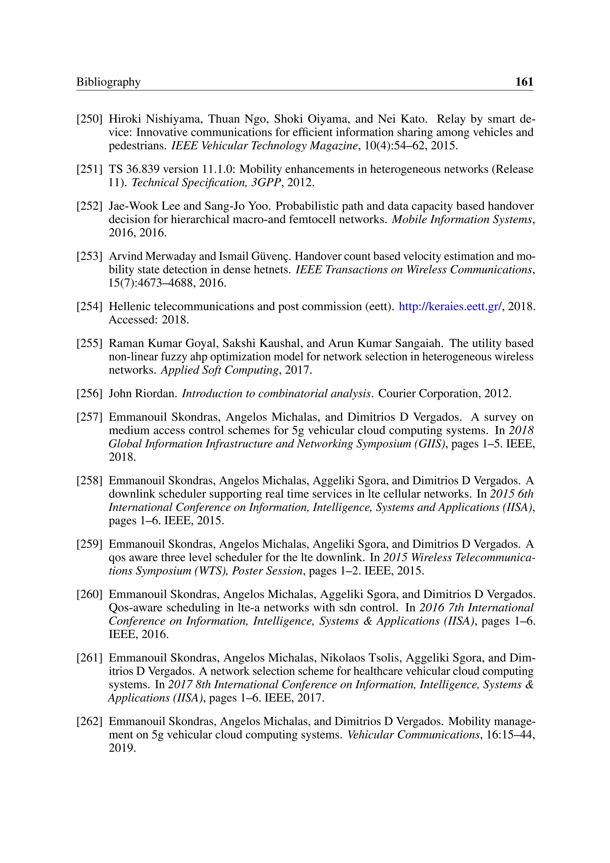 Bibliography 161
[250] Hiroki Nishiyama, Thuan Ngo, Shoki Oiyama, and Nei Kato. Relay by smart de-
vice: Innovative communications for efficient information sharing among vehicles and
pedestrians. IEEE Vehicular Technology Magazine, 10(4):54–62, 2015.
[251] TS 36.839 version 11.1.0: Mobility enhancements in heterogeneous networks (Release
11). Technical Specification, 3GPP, 2012.
[252] Jae-Wook Lee and Sang-Jo Yoo. Probabilistic path and data capacity based handover
decision for hierarchical macro-and femtocell networks. Mobile Information Systems,
2016, 2016.
[253] Arvind Merwaday and Ismail Güvenç. Handover count based velocity estimation and mo-
bility state detection in dense hetnets. IEEE Transactions on Wireless Communications,
15(7):4673–4688, 2016.
[254] Hellenic telecommunications and post commission (eett). http://keraies.eett.gr/, 2018.
Accessed: 2018.
[255] Raman Kumar Goyal, Sakshi Kaushal, and Arun Kumar Sangaiah. The utility based
non-linear fuzzy ahp optimization model for network selection in heterogeneous wireless
networks. Applied Soft Computing, 2017.
[256] John Riordan. Introduction to combinatorial analysis. Courier Corporation, 2012.
[257] Emmanouil Skondras, Angelos Michalas, and Dimitrios D Vergados. A survey on
medium access control schemes for 5g vehicular cloud computing systems. In 2018
Global Information Infrastructure and Networking Symposium (GIIS), pages 1–5. IEEE,
2018.
[258] Emmanouil Skondras, Angelos Michalas, Aggeliki Sgora, and Dimitrios D Vergados. A
downlink scheduler supporting real time services in lte cellular networks. In 2015 6th
International Conference on Information, Intelligence, Systems and Applications (IISA),
pages 1–6. IEEE, 2015.
[259] Emmanouil Skondras, Angelos Michalas, Angeliki Sgora, and Dimitrios D Vergados. A
qos aware three level scheduler for the lte downlink. In 2015 Wireless Telecommunica-
tions Symposium (WTS), Poster Session, pages 1–2. IEEE, 2015.
[260] Emmanouil Skondras, Angelos Michalas, Aggeliki Sgora, and Dimitrios D Vergados.
Qos-aware scheduling in lte-a networks with sdn control. In 2016 7th International
Conference on Information, Intelligence, Systems & Applications (IISA), pages 1–6.
IEEE, 2016.
[261] Emmanouil Skondras, Angelos Michalas, Nikolaos Tsolis, Aggeliki Sgora, and Dim-
itrios D Vergados. A network selection scheme for healthcare vehicular cloud computing
systems. In 2017 8th International Conference on Information, Intelligence, Systems &
Applications (IISA), pages 1–6. IEEE, 2017.
[262] Emmanouil Skondras, Angelos Michalas, and Dimitrios D Vergados. Mobility manage-
ment on 5g vehicular cloud computing systems. Vehicular Communications, 16:15–44,
2019.
 