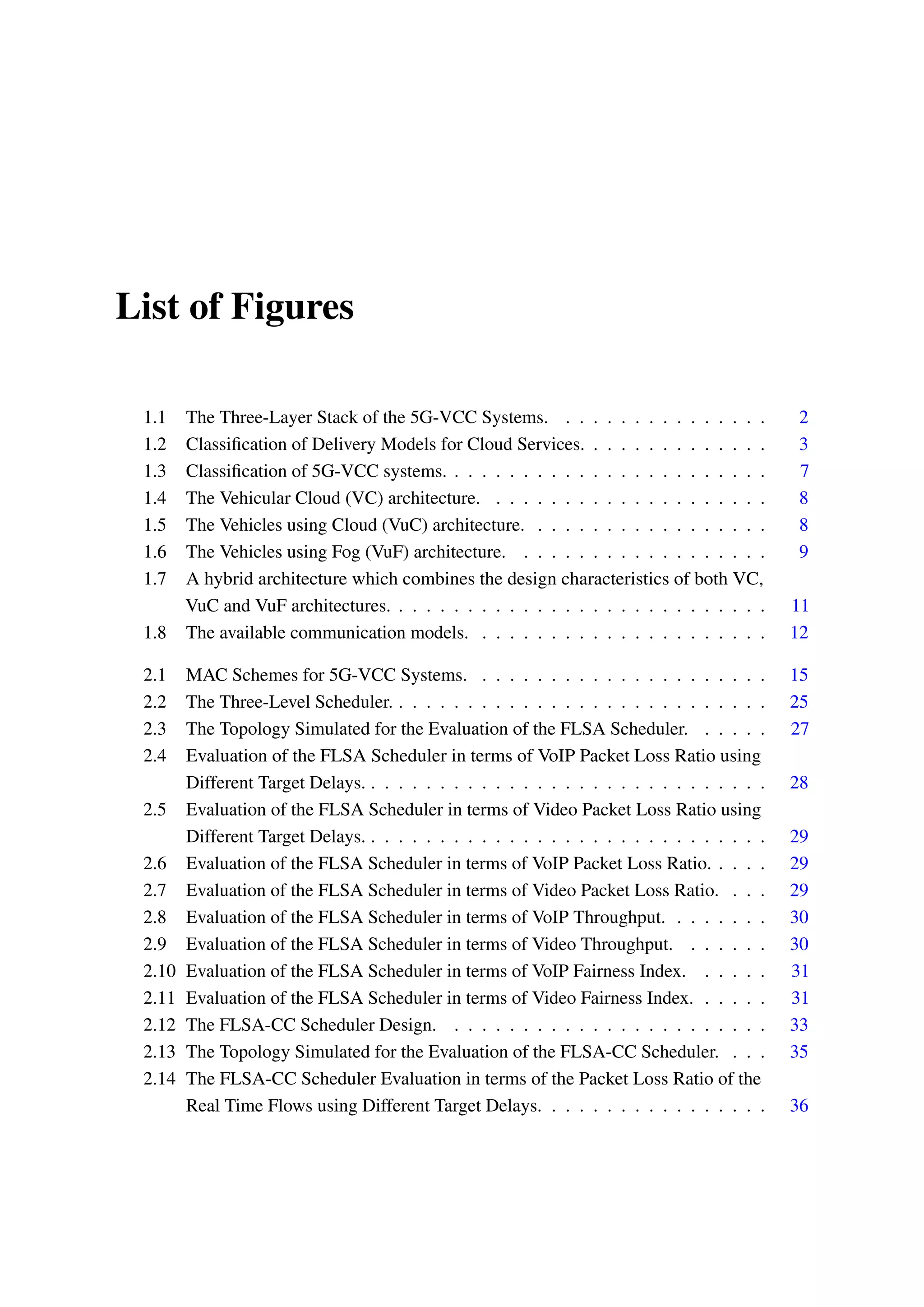 List of Figures
1.1 The Three-Layer Stack of the 5G-VCC Systems. . . . . . . . . . . . . . . . 2
1.2 Classification of Delivery Models for Cloud Services. . . . . . . . . . . . . . 3
1.3 Classification of 5G-VCC systems. . . . . . . . . . . . . . . . . . . . . . . . 7
1.4 The Vehicular Cloud (VC) architecture. . . . . . . . . . . . . . . . . . . . . 8
1.5 The Vehicles using Cloud (VuC) architecture. . . . . . . . . . . . . . . . . . 8
1.6 The Vehicles using Fog (VuF) architecture. . . . . . . . . . . . . . . . . . . 9
1.7 A hybrid architecture which combines the design characteristics of both VC,
VuC and VuF architectures. . . . . . . . . . . . . . . . . . . . . . . . . . . . 11
1.8 The available communication models. . . . . . . . . . . . . . . . . . . . . . 12
2.1 MAC Schemes for 5G-VCC Systems. . . . . . . . . . . . . . . . . . . . . . 15
2.2 The Three-Level Scheduler. . . . . . . . . . . . . . . . . . . . . . . . . . . . 25
2.3 The Topology Simulated for the Evaluation of the FLSA Scheduler. . . . . . 27
2.4 Evaluation of the FLSA Scheduler in terms of VoIP Packet Loss Ratio using
Different Target Delays. . . . . . . . . . . . . . . . . . . . . . . . . . . . . . 28
2.5 Evaluation of the FLSA Scheduler in terms of Video Packet Loss Ratio using
Different Target Delays. . . . . . . . . . . . . . . . . . . . . . . . . . . . . . 29
2.6 Evaluation of the FLSA Scheduler in terms of VoIP Packet Loss Ratio. . . . . 29
2.7 Evaluation of the FLSA Scheduler in terms of Video Packet Loss Ratio. . . . 29
2.8 Evaluation of the FLSA Scheduler in terms of VoIP Throughput. . . . . . . . 30
2.9 Evaluation of the FLSA Scheduler in terms of Video Throughput. . . . . . . 30
2.10 Evaluation of the FLSA Scheduler in terms of VoIP Fairness Index. . . . . . 31
2.11 Evaluation of the FLSA Scheduler in terms of Video Fairness Index. . . . . . 31
2.12 The FLSA-CC Scheduler Design. . . . . . . . . . . . . . . . . . . . . . . . 33
2.13 The Topology Simulated for the Evaluation of the FLSA-CC Scheduler. . . . 35
2.14 The FLSA-CC Scheduler Evaluation in terms of the Packet Loss Ratio of the
Real Time Flows using Different Target Delays. . . . . . . . . . . . . . . . . 36
 