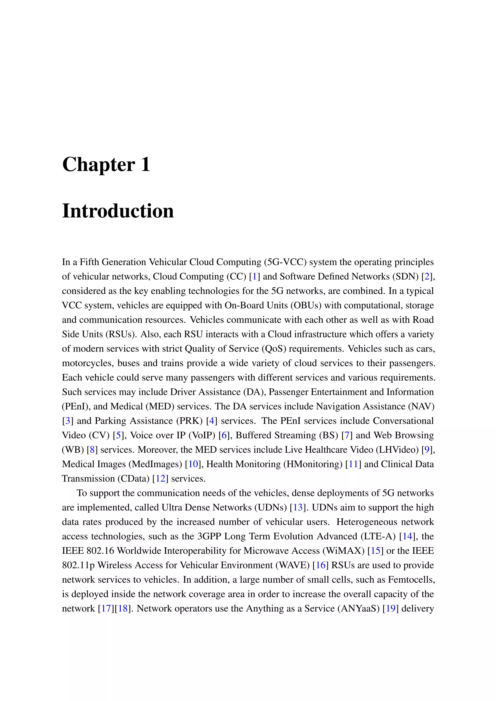 Chapter 1
Introduction
In a Fifth Generation Vehicular Cloud Computing (5G-VCC) system the operating principles
of vehicular networks, Cloud Computing (CC) [1] and Software Defined Networks (SDN) [2],
considered as the key enabling technologies for the 5G networks, are combined. In a typical
VCC system, vehicles are equipped with On-Board Units (OBUs) with computational, storage
and communication resources. Vehicles communicate with each other as well as with Road
Side Units (RSUs). Also, each RSU interacts with a Cloud infrastructure which offers a variety
of modern services with strict Quality of Service (QoS) requirements. Vehicles such as cars,
motorcycles, buses and trains provide a wide variety of cloud services to their passengers.
Each vehicle could serve many passengers with different services and various requirements.
Such services may include Driver Assistance (DA), Passenger Entertainment and Information
(PEnI), and Medical (MED) services. The DA services include Navigation Assistance (NAV)
[3] and Parking Assistance (PRK) [4] services. The PEnI services include Conversational
Video (CV) [5], Voice over IP (VoIP) [6], Buffered Streaming (BS) [7] and Web Browsing
(WB) [8] services. Moreover, the MED services include Live Healthcare Video (LHVideo) [9],
Medical Images (MedImages) [10], Health Monitoring (HMonitoring) [11] and Clinical Data
Transmission (CData) [12] services.
To support the communication needs of the vehicles, dense deployments of 5G networks
are implemented, called Ultra Dense Networks (UDNs) [13]. UDNs aim to support the high
data rates produced by the increased number of vehicular users. Heterogeneous network
access technologies, such as the 3GPP Long Term Evolution Advanced (LTE-A) [14], the
IEEE 802.16 Worldwide Interoperability for Microwave Access (WiMAX) [15] or the IEEE
802.11p Wireless Access for Vehicular Environment (WAVE) [16] RSUs are used to provide
network services to vehicles. In addition, a large number of small cells, such as Femtocells,
is deployed inside the network coverage area in order to increase the overall capacity of the
network [17][18]. Network operators use the Anything as a Service (ANYaaS) [19] delivery
 