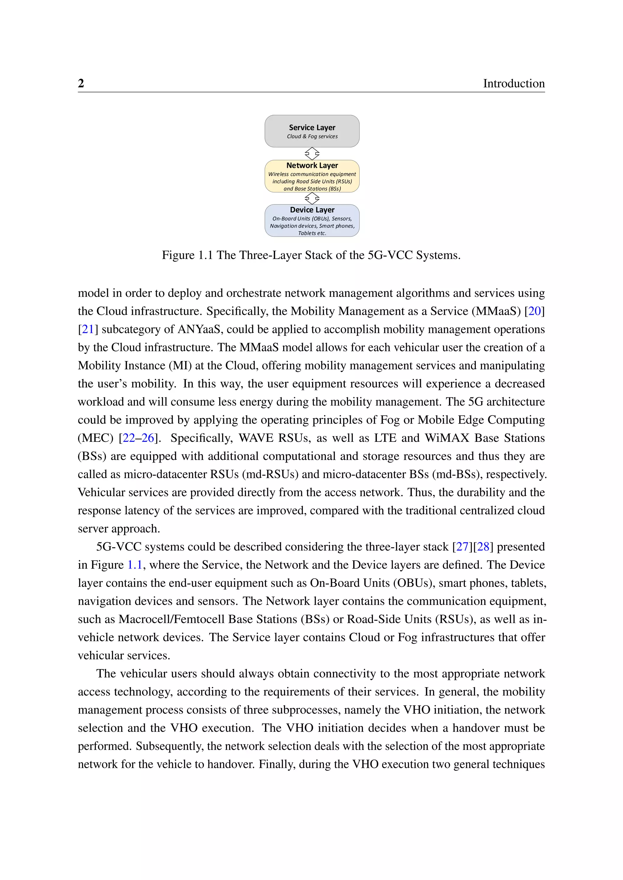 2 Introduction
Service Layer
Cloud & Fog services
Network Layer
Wireless communication equipment
including Road Side Units (RSUs)
and Base Stations (BSs)
Device Layer
On-Board Units (OBUs), Sensors,
Navigation devices, Smart phones,
Tablets etc.
Figure 1.1 The Three-Layer Stack of the 5G-VCC Systems.
model in order to deploy and orchestrate network management algorithms and services using
the Cloud infrastructure. Specifically, the Mobility Management as a Service (MMaaS) [20]
[21] subcategory of ANYaaS, could be applied to accomplish mobility management operations
by the Cloud infrastructure. The MMaaS model allows for each vehicular user the creation of a
Mobility Instance (MI) at the Cloud, offering mobility management services and manipulating
the user’s mobility. In this way, the user equipment resources will experience a decreased
workload and will consume less energy during the mobility management. The 5G architecture
could be improved by applying the operating principles of Fog or Mobile Edge Computing
(MEC) [22–26]. Specifically, WAVE RSUs, as well as LTE and WiMAX Base Stations
(BSs) are equipped with additional computational and storage resources and thus they are
called as micro-datacenter RSUs (md-RSUs) and micro-datacenter BSs (md-BSs), respectively.
Vehicular services are provided directly from the access network. Thus, the durability and the
response latency of the services are improved, compared with the traditional centralized cloud
server approach.
5G-VCC systems could be described considering the three-layer stack [27][28] presented
in Figure 1.1, where the Service, the Network and the Device layers are defined. The Device
layer contains the end-user equipment such as On-Board Units (OBUs), smart phones, tablets,
navigation devices and sensors. The Network layer contains the communication equipment,
such as Macrocell/Femtocell Base Stations (BSs) or Road-Side Units (RSUs), as well as in-
vehicle network devices. The Service layer contains Cloud or Fog infrastructures that offer
vehicular services.
The vehicular users should always obtain connectivity to the most appropriate network
access technology, according to the requirements of their services. In general, the mobility
management process consists of three subprocesses, namely the VHO initiation, the network
selection and the VHO execution. The VHO initiation decides when a handover must be
performed. Subsequently, the network selection deals with the selection of the most appropriate
network for the vehicle to handover. Finally, during the VHO execution two general techniques
 