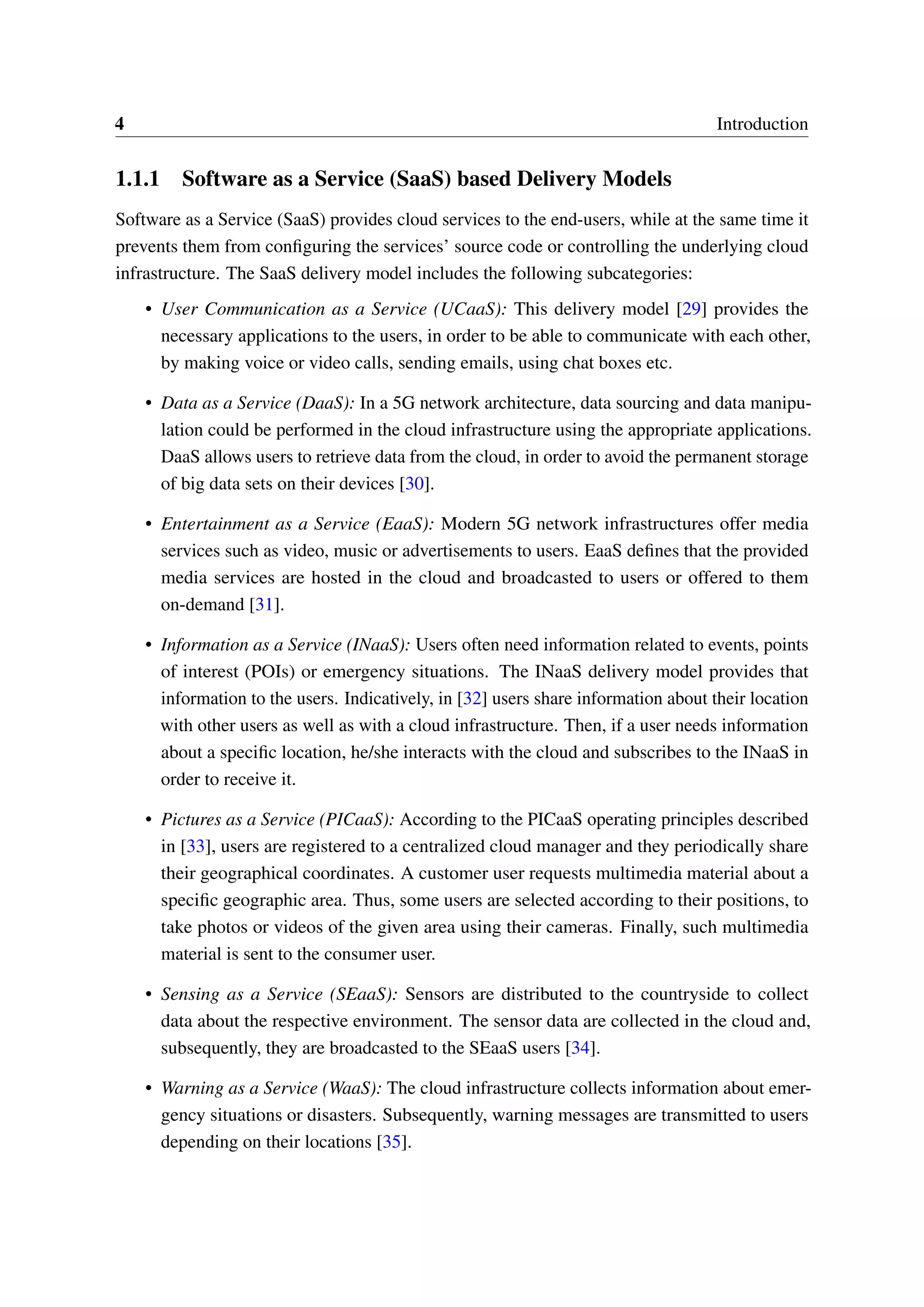 4 Introduction
1.1.1 Software as a Service (SaaS) based Delivery Models
Software as a Service (SaaS) provides cloud services to the end-users, while at the same time it
prevents them from configuring the services’ source code or controlling the underlying cloud
infrastructure. The SaaS delivery model includes the following subcategories:
• User Communication as a Service (UCaaS): This delivery model [29] provides the
necessary applications to the users, in order to be able to communicate with each other,
by making voice or video calls, sending emails, using chat boxes etc.
• Data as a Service (DaaS): In a 5G network architecture, data sourcing and data manipu-
lation could be performed in the cloud infrastructure using the appropriate applications.
DaaS allows users to retrieve data from the cloud, in order to avoid the permanent storage
of big data sets on their devices [30].
• Entertainment as a Service (EaaS): Modern 5G network infrastructures offer media
services such as video, music or advertisements to users. EaaS defines that the provided
media services are hosted in the cloud and broadcasted to users or offered to them
on-demand [31].
• Information as a Service (INaaS): Users often need information related to events, points
of interest (POIs) or emergency situations. The INaaS delivery model provides that
information to the users. Indicatively, in [32] users share information about their location
with other users as well as with a cloud infrastructure. Then, if a user needs information
about a specific location, he/she interacts with the cloud and subscribes to the INaaS in
order to receive it.
• Pictures as a Service (PICaaS): According to the PICaaS operating principles described
in [33], users are registered to a centralized cloud manager and they periodically share
their geographical coordinates. A customer user requests multimedia material about a
specific geographic area. Thus, some users are selected according to their positions, to
take photos or videos of the given area using their cameras. Finally, such multimedia
material is sent to the consumer user.
• Sensing as a Service (SEaaS): Sensors are distributed to the countryside to collect
data about the respective environment. The sensor data are collected in the cloud and,
subsequently, they are broadcasted to the SEaaS users [34].
• Warning as a Service (WaaS): The cloud infrastructure collects information about emer-
gency situations or disasters. Subsequently, warning messages are transmitted to users
depending on their locations [35].
 