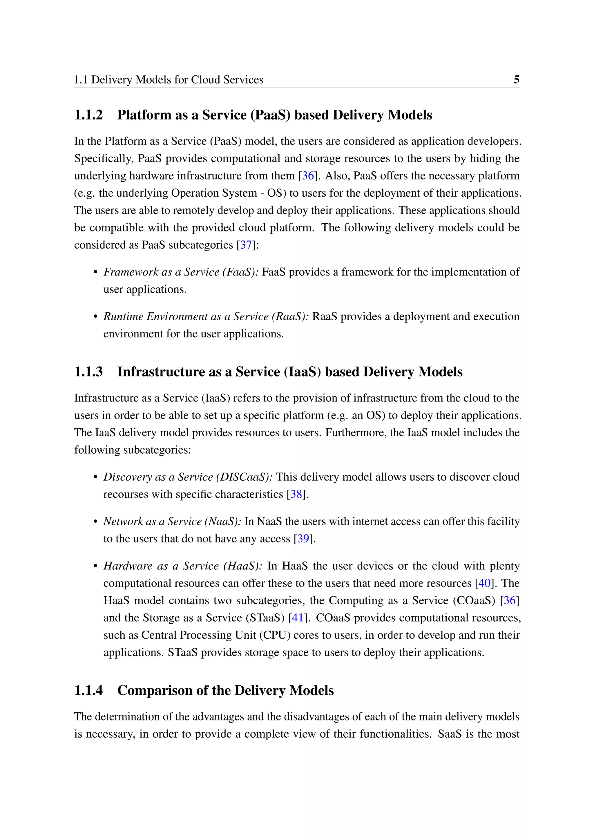 1.1 Delivery Models for Cloud Services 5
1.1.2 Platform as a Service (PaaS) based Delivery Models
In the Platform as a Service (PaaS) model, the users are considered as application developers.
Specifically, PaaS provides computational and storage resources to the users by hiding the
underlying hardware infrastructure from them [36]. Also, PaaS offers the necessary platform
(e.g. the underlying Operation System - OS) to users for the deployment of their applications.
The users are able to remotely develop and deploy their applications. These applications should
be compatible with the provided cloud platform. The following delivery models could be
considered as PaaS subcategories [37]:
• Framework as a Service (FaaS): FaaS provides a framework for the implementation of
user applications.
• Runtime Environment as a Service (RaaS): RaaS provides a deployment and execution
environment for the user applications.
1.1.3 Infrastructure as a Service (IaaS) based Delivery Models
Infrastructure as a Service (IaaS) refers to the provision of infrastructure from the cloud to the
users in order to be able to set up a specific platform (e.g. an OS) to deploy their applications.
The IaaS delivery model provides resources to users. Furthermore, the IaaS model includes the
following subcategories:
• Discovery as a Service (DISCaaS): This delivery model allows users to discover cloud
recourses with specific characteristics [38].
• Network as a Service (NaaS): In NaaS the users with internet access can offer this facility
to the users that do not have any access [39].
• Hardware as a Service (HaaS): In HaaS the user devices or the cloud with plenty
computational resources can offer these to the users that need more resources [40]. The
HaaS model contains two subcategories, the Computing as a Service (COaaS) [36]
and the Storage as a Service (STaaS) [41]. COaaS provides computational resources,
such as Central Processing Unit (CPU) cores to users, in order to develop and run their
applications. STaaS provides storage space to users to deploy their applications.
1.1.4 Comparison of the Delivery Models
The determination of the advantages and the disadvantages of each of the main delivery models
is necessary, in order to provide a complete view of their functionalities. SaaS is the most
 