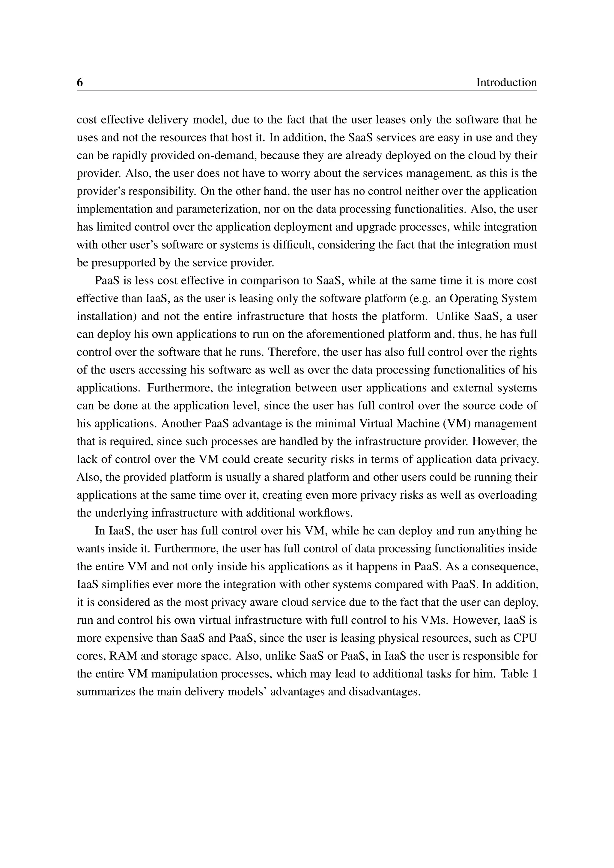 6 Introduction
cost effective delivery model, due to the fact that the user leases only the software that he
uses and not the resources that host it. In addition, the SaaS services are easy in use and they
can be rapidly provided on-demand, because they are already deployed on the cloud by their
provider. Also, the user does not have to worry about the services management, as this is the
provider’s responsibility. On the other hand, the user has no control neither over the application
implementation and parameterization, nor on the data processing functionalities. Also, the user
has limited control over the application deployment and upgrade processes, while integration
with other user’s software or systems is difficult, considering the fact that the integration must
be presupported by the service provider.
PaaS is less cost effective in comparison to SaaS, while at the same time it is more cost
effective than IaaS, as the user is leasing only the software platform (e.g. an Operating System
installation) and not the entire infrastructure that hosts the platform. Unlike SaaS, a user
can deploy his own applications to run on the aforementioned platform and, thus, he has full
control over the software that he runs. Therefore, the user has also full control over the rights
of the users accessing his software as well as over the data processing functionalities of his
applications. Furthermore, the integration between user applications and external systems
can be done at the application level, since the user has full control over the source code of
his applications. Another PaaS advantage is the minimal Virtual Machine (VM) management
that is required, since such processes are handled by the infrastructure provider. However, the
lack of control over the VM could create security risks in terms of application data privacy.
Also, the provided platform is usually a shared platform and other users could be running their
applications at the same time over it, creating even more privacy risks as well as overloading
the underlying infrastructure with additional workflows.
In IaaS, the user has full control over his VM, while he can deploy and run anything he
wants inside it. Furthermore, the user has full control of data processing functionalities inside
the entire VM and not only inside his applications as it happens in PaaS. As a consequence,
IaaS simplifies ever more the integration with other systems compared with PaaS. In addition,
it is considered as the most privacy aware cloud service due to the fact that the user can deploy,
run and control his own virtual infrastructure with full control to his VMs. However, IaaS is
more expensive than SaaS and PaaS, since the user is leasing physical resources, such as CPU
cores, RAM and storage space. Also, unlike SaaS or PaaS, in IaaS the user is responsible for
the entire VM manipulation processes, which may lead to additional tasks for him. Table 1
summarizes the main delivery models’ advantages and disadvantages.
 