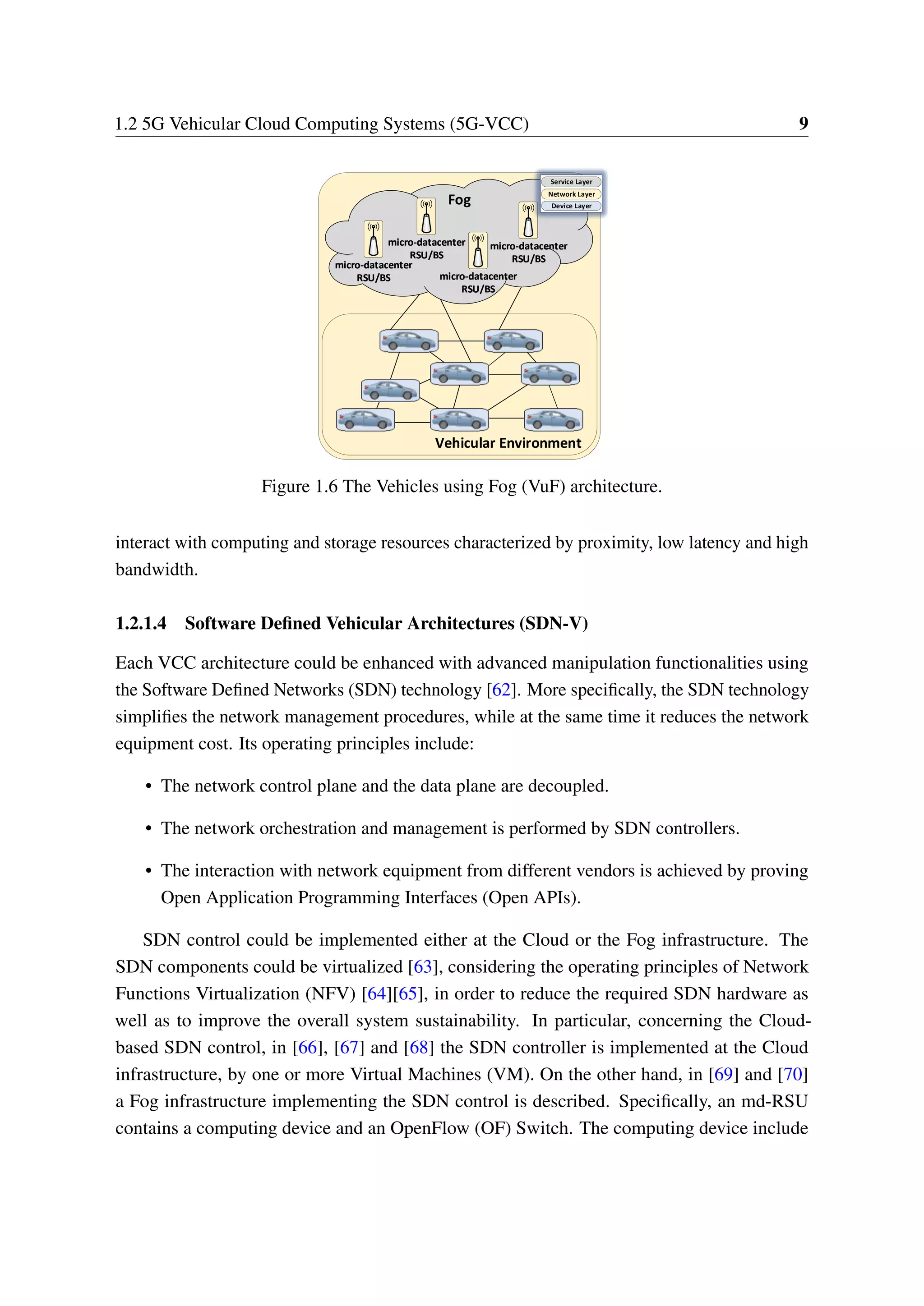 1.2 5G Vehicular Cloud Computing Systems (5G-VCC) 9
Vehicular Environment
Fog
micro-datacenter
RSU/BS
micro-datacenter
RSU/BS
micro-datacenter
RSU/BS
micro-datacenter
RSU/BS
micro-datacenter
RSU/BS
micro-datacenter
RSU/BS
micro-datacenter
RSU/BS
micro-datacenter
RSU/BS
Service Layer
Network Layer
Device Layer
Service Layer
Network Layer
Device Layer
Service Layer
Network Layer
Device Layer
Figure 1.6 The Vehicles using Fog (VuF) architecture.
interact with computing and storage resources characterized by proximity, low latency and high
bandwidth.
1.2.1.4 Software Defined Vehicular Architectures (SDN-V)
Each VCC architecture could be enhanced with advanced manipulation functionalities using
the Software Defined Networks (SDN) technology [62]. More specifically, the SDN technology
simplifies the network management procedures, while at the same time it reduces the network
equipment cost. Its operating principles include:
• The network control plane and the data plane are decoupled.
• The network orchestration and management is performed by SDN controllers.
• The interaction with network equipment from different vendors is achieved by proving
Open Application Programming Interfaces (Open APIs).
SDN control could be implemented either at the Cloud or the Fog infrastructure. The
SDN components could be virtualized [63], considering the operating principles of Network
Functions Virtualization (NFV) [64][65], in order to reduce the required SDN hardware as
well as to improve the overall system sustainability. In particular, concerning the Cloud-
based SDN control, in [66], [67] and [68] the SDN controller is implemented at the Cloud
infrastructure, by one or more Virtual Machines (VM). On the other hand, in [69] and [70]
a Fog infrastructure implementing the SDN control is described. Specifically, an md-RSU
contains a computing device and an OpenFlow (OF) Switch. The computing device include
 