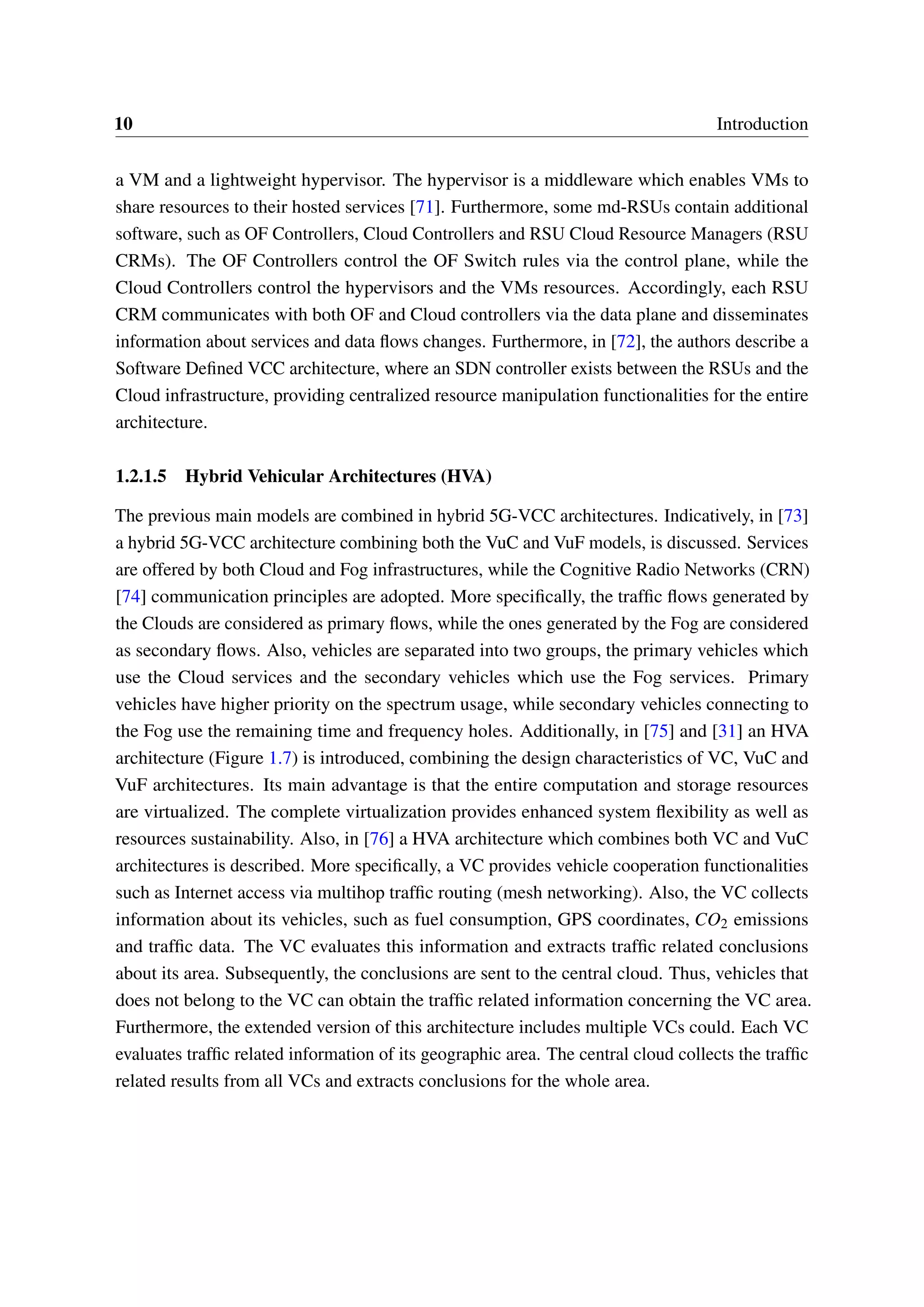 10 Introduction
a VM and a lightweight hypervisor. The hypervisor is a middleware which enables VMs to
share resources to their hosted services [71]. Furthermore, some md-RSUs contain additional
software, such as OF Controllers, Cloud Controllers and RSU Cloud Resource Managers (RSU
CRMs). The OF Controllers control the OF Switch rules via the control plane, while the
Cloud Controllers control the hypervisors and the VMs resources. Accordingly, each RSU
CRM communicates with both OF and Cloud controllers via the data plane and disseminates
information about services and data flows changes. Furthermore, in [72], the authors describe a
Software Defined VCC architecture, where an SDN controller exists between the RSUs and the
Cloud infrastructure, providing centralized resource manipulation functionalities for the entire
architecture.
1.2.1.5 Hybrid Vehicular Architectures (HVA)
The previous main models are combined in hybrid 5G-VCC architectures. Indicatively, in [73]
a hybrid 5G-VCC architecture combining both the VuC and VuF models, is discussed. Services
are offered by both Cloud and Fog infrastructures, while the Cognitive Radio Networks (CRN)
[74] communication principles are adopted. More specifically, the traffic flows generated by
the Clouds are considered as primary flows, while the ones generated by the Fog are considered
as secondary flows. Also, vehicles are separated into two groups, the primary vehicles which
use the Cloud services and the secondary vehicles which use the Fog services. Primary
vehicles have higher priority on the spectrum usage, while secondary vehicles connecting to
the Fog use the remaining time and frequency holes. Additionally, in [75] and [31] an HVA
architecture (Figure 1.7) is introduced, combining the design characteristics of VC, VuC and
VuF architectures. Its main advantage is that the entire computation and storage resources
are virtualized. The complete virtualization provides enhanced system flexibility as well as
resources sustainability. Also, in [76] a HVA architecture which combines both VC and VuC
architectures is described. More specifically, a VC provides vehicle cooperation functionalities
such as Internet access via multihop traffic routing (mesh networking). Also, the VC collects
information about its vehicles, such as fuel consumption, GPS coordinates, CO2 emissions
and traffic data. The VC evaluates this information and extracts traffic related conclusions
about its area. Subsequently, the conclusions are sent to the central cloud. Thus, vehicles that
does not belong to the VC can obtain the traffic related information concerning the VC area.
Furthermore, the extended version of this architecture includes multiple VCs could. Each VC
evaluates traffic related information of its geographic area. The central cloud collects the traffic
related results from all VCs and extracts conclusions for the whole area.
 