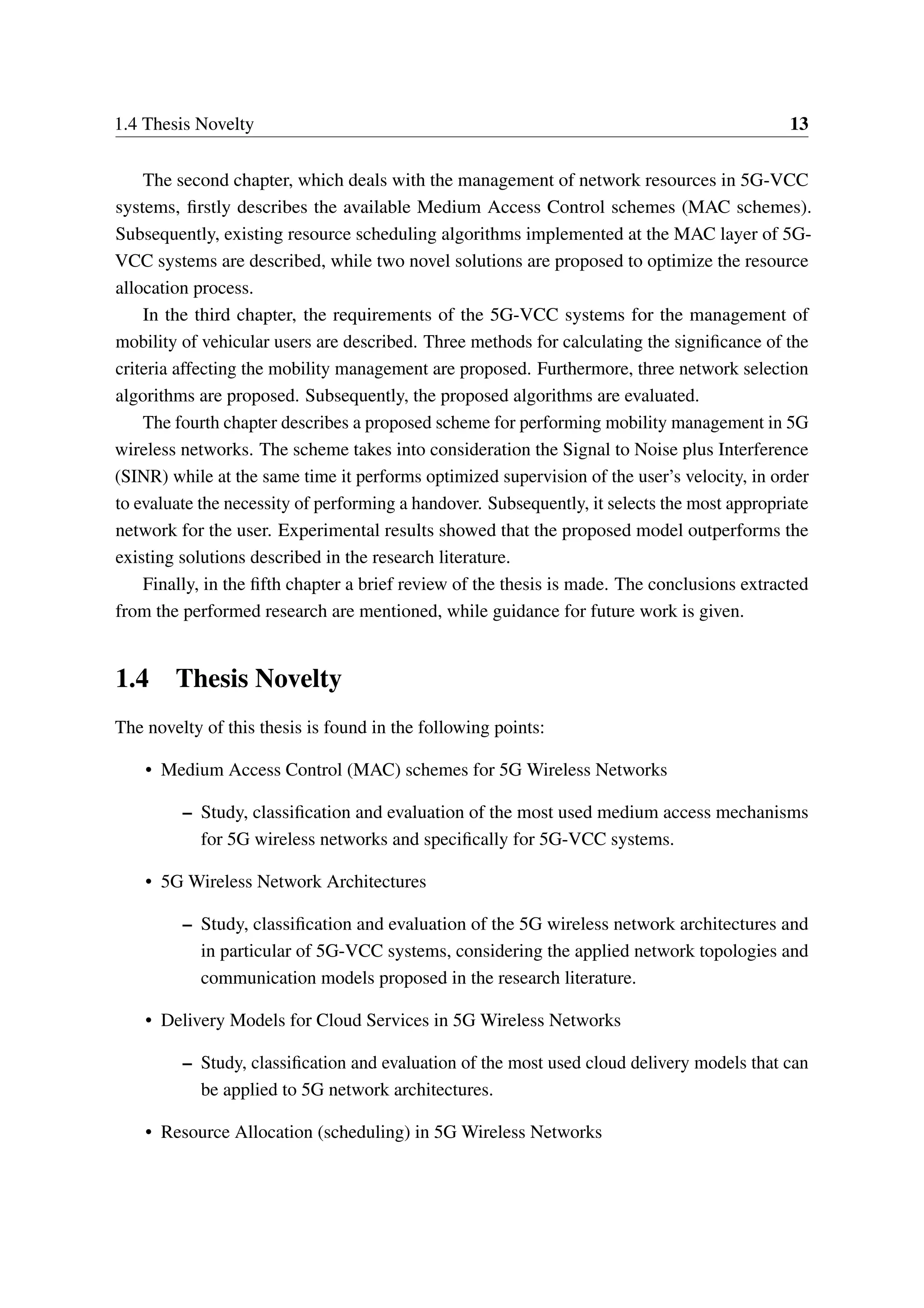 1.4 Thesis Novelty 13
The second chapter, which deals with the management of network resources in 5G-VCC
systems, firstly describes the available Medium Access Control schemes (MAC schemes).
Subsequently, existing resource scheduling algorithms implemented at the MAC layer of 5G-
VCC systems are described, while two novel solutions are proposed to optimize the resource
allocation process.
In the third chapter, the requirements of the 5G-VCC systems for the management of
mobility of vehicular users are described. Three methods for calculating the significance of the
criteria affecting the mobility management are proposed. Furthermore, three network selection
algorithms are proposed. Subsequently, the proposed algorithms are evaluated.
The fourth chapter describes a proposed scheme for performing mobility management in 5G
wireless networks. The scheme takes into consideration the Signal to Noise plus Interference
(SINR) while at the same time it performs optimized supervision of the user’s velocity, in order
to evaluate the necessity of performing a handover. Subsequently, it selects the most appropriate
network for the user. Experimental results showed that the proposed model outperforms the
existing solutions described in the research literature.
Finally, in the fifth chapter a brief review of the thesis is made. The conclusions extracted
from the performed research are mentioned, while guidance for future work is given.
1.4 Thesis Novelty
The novelty of this thesis is found in the following points:
• Medium Access Control (MAC) schemes for 5G Wireless Networks
– Study, classification and evaluation of the most used medium access mechanisms
for 5G wireless networks and specifically for 5G-VCC systems.
• 5G Wireless Network Architectures
– Study, classification and evaluation of the 5G wireless network architectures and
in particular of 5G-VCC systems, considering the applied network topologies and
communication models proposed in the research literature.
• Delivery Models for Cloud Services in 5G Wireless Networks
– Study, classification and evaluation of the most used cloud delivery models that can
be applied to 5G network architectures.
• Resource Allocation (scheduling) in 5G Wireless Networks
 