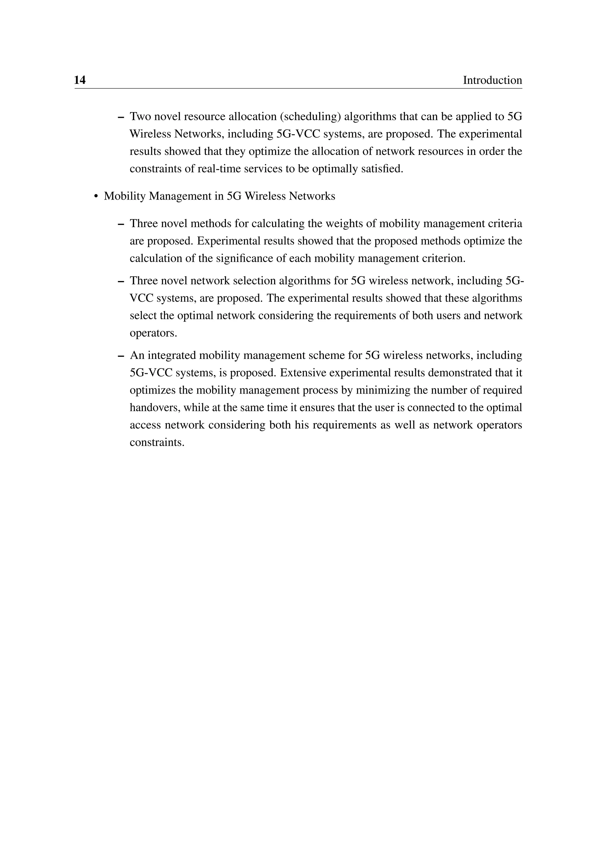 14 Introduction
– Two novel resource allocation (scheduling) algorithms that can be applied to 5G
Wireless Networks, including 5G-VCC systems, are proposed. The experimental
results showed that they optimize the allocation of network resources in order the
constraints of real-time services to be optimally satisfied.
• Mobility Management in 5G Wireless Networks
– Three novel methods for calculating the weights of mobility management criteria
are proposed. Experimental results showed that the proposed methods optimize the
calculation of the significance of each mobility management criterion.
– Three novel network selection algorithms for 5G wireless network, including 5G-
VCC systems, are proposed. The experimental results showed that these algorithms
select the optimal network considering the requirements of both users and network
operators.
– An integrated mobility management scheme for 5G wireless networks, including
5G-VCC systems, is proposed. Extensive experimental results demonstrated that it
optimizes the mobility management process by minimizing the number of required
handovers, while at the same time it ensures that the user is connected to the optimal
access network considering both his requirements as well as network operators
constraints.
 