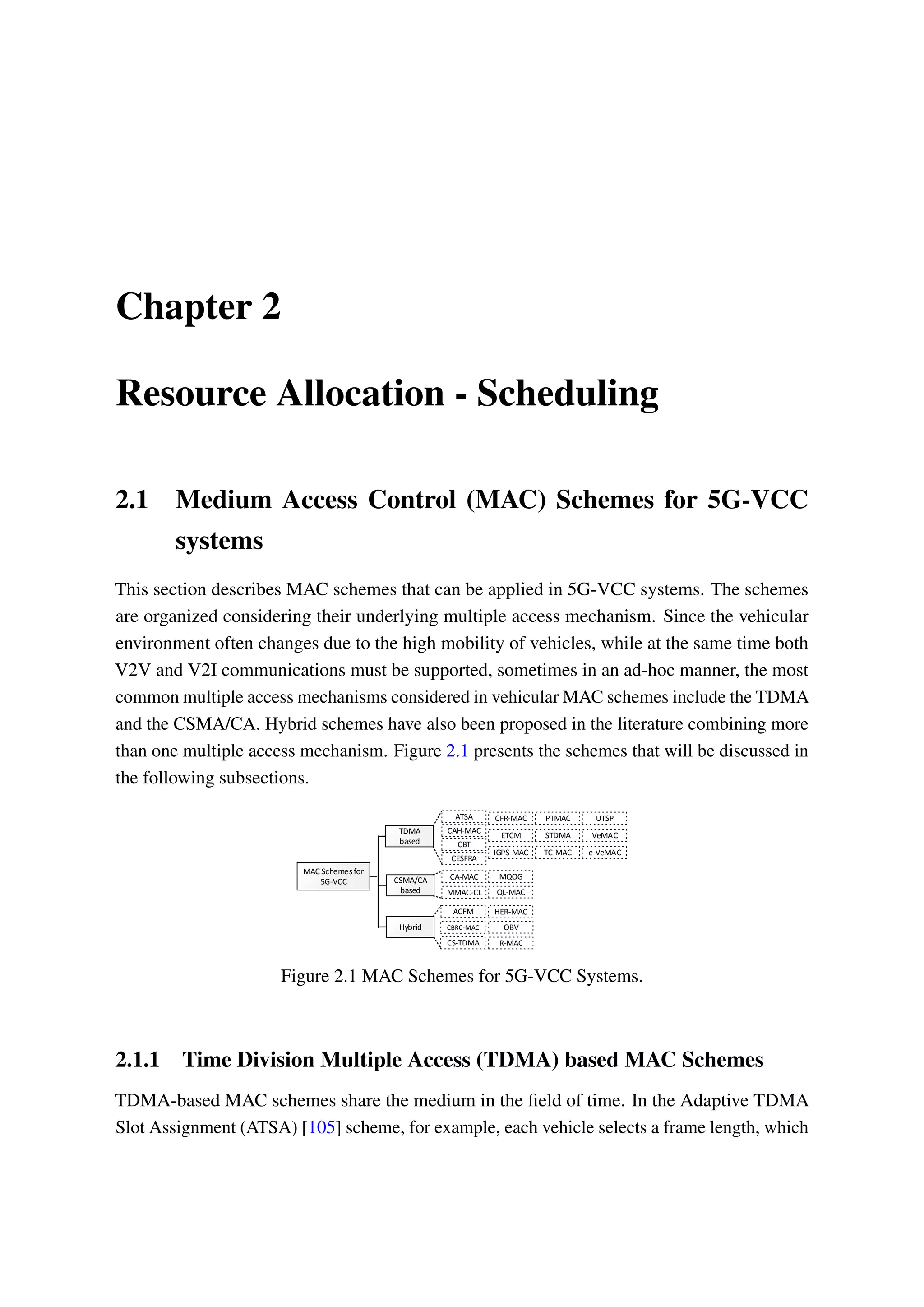 Chapter 2
Resource Allocation - Scheduling
2.1 Medium Access Control (MAC) Schemes for 5G-VCC
systems
This section describes MAC schemes that can be applied in 5G-VCC systems. The schemes
are organized considering their underlying multiple access mechanism. Since the vehicular
environment often changes due to the high mobility of vehicles, while at the same time both
V2V and V2I communications must be supported, sometimes in an ad-hoc manner, the most
common multiple access mechanisms considered in vehicular MAC schemes include the TDMA
and the CSMA/CA. Hybrid schemes have also been proposed in the literature combining more
than one multiple access mechanism. Figure 2.1 presents the schemes that will be discussed in
the following subsections.
MAC Schemes for
5G-VCC
TDMA
based
CSMA/CA
based
Hybrid
ATSA
CAH-MAC
CBT
CESFRA
CFR-MAC
ETCM
IGPS-MAC
PTMAC UTSP
TC-MAC
VeMAC
e-VeMAC
STDMA
CA-MAC
QL-MACMMAC-CL
MQOG
ACFM
CBRC-MAC
CS-TDMA
HER-MAC
R-MAC
OBV
Figure 2.1 MAC Schemes for 5G-VCC Systems.
2.1.1 Time Division Multiple Access (TDMA) based MAC Schemes
TDMA-based MAC schemes share the medium in the field of time. In the Adaptive TDMA
Slot Assignment (ATSA) [105] scheme, for example, each vehicle selects a frame length, which
 