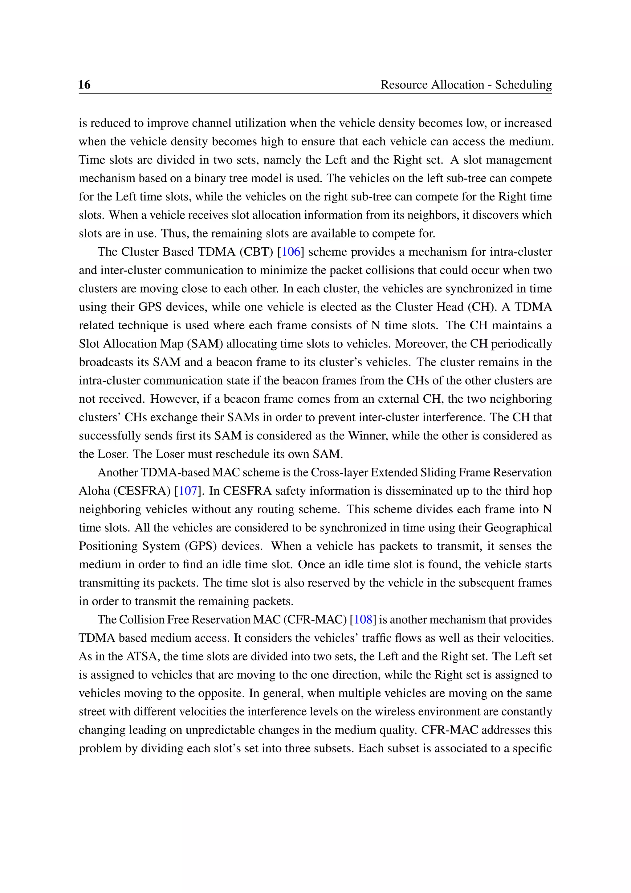 16 Resource Allocation - Scheduling
is reduced to improve channel utilization when the vehicle density becomes low, or increased
when the vehicle density becomes high to ensure that each vehicle can access the medium.
Time slots are divided in two sets, namely the Left and the Right set. A slot management
mechanism based on a binary tree model is used. The vehicles on the left sub-tree can compete
for the Left time slots, while the vehicles on the right sub-tree can compete for the Right time
slots. When a vehicle receives slot allocation information from its neighbors, it discovers which
slots are in use. Thus, the remaining slots are available to compete for.
The Cluster Based TDMA (CBT) [106] scheme provides a mechanism for intra-cluster
and inter-cluster communication to minimize the packet collisions that could occur when two
clusters are moving close to each other. In each cluster, the vehicles are synchronized in time
using their GPS devices, while one vehicle is elected as the Cluster Head (CH). A TDMA
related technique is used where each frame consists of N time slots. The CH maintains a
Slot Allocation Map (SAM) allocating time slots to vehicles. Moreover, the CH periodically
broadcasts its SAM and a beacon frame to its cluster’s vehicles. The cluster remains in the
intra-cluster communication state if the beacon frames from the CHs of the other clusters are
not received. However, if a beacon frame comes from an external CH, the two neighboring
clusters’ CHs exchange their SAMs in order to prevent inter-cluster interference. The CH that
successfully sends first its SAM is considered as the Winner, while the other is considered as
the Loser. The Loser must reschedule its own SAM.
Another TDMA-based MAC scheme is the Cross-layer Extended Sliding Frame Reservation
Aloha (CESFRA) [107]. In CESFRA safety information is disseminated up to the third hop
neighboring vehicles without any routing scheme. This scheme divides each frame into N
time slots. All the vehicles are considered to be synchronized in time using their Geographical
Positioning System (GPS) devices. When a vehicle has packets to transmit, it senses the
medium in order to find an idle time slot. Once an idle time slot is found, the vehicle starts
transmitting its packets. The time slot is also reserved by the vehicle in the subsequent frames
in order to transmit the remaining packets.
The Collision Free Reservation MAC (CFR-MAC) [108] is another mechanism that provides
TDMA based medium access. It considers the vehicles’ traffic flows as well as their velocities.
As in the ATSA, the time slots are divided into two sets, the Left and the Right set. The Left set
is assigned to vehicles that are moving to the one direction, while the Right set is assigned to
vehicles moving to the opposite. In general, when multiple vehicles are moving on the same
street with different velocities the interference levels on the wireless environment are constantly
changing leading on unpredictable changes in the medium quality. CFR-MAC addresses this
problem by dividing each slot’s set into three subsets. Each subset is associated to a specific
 