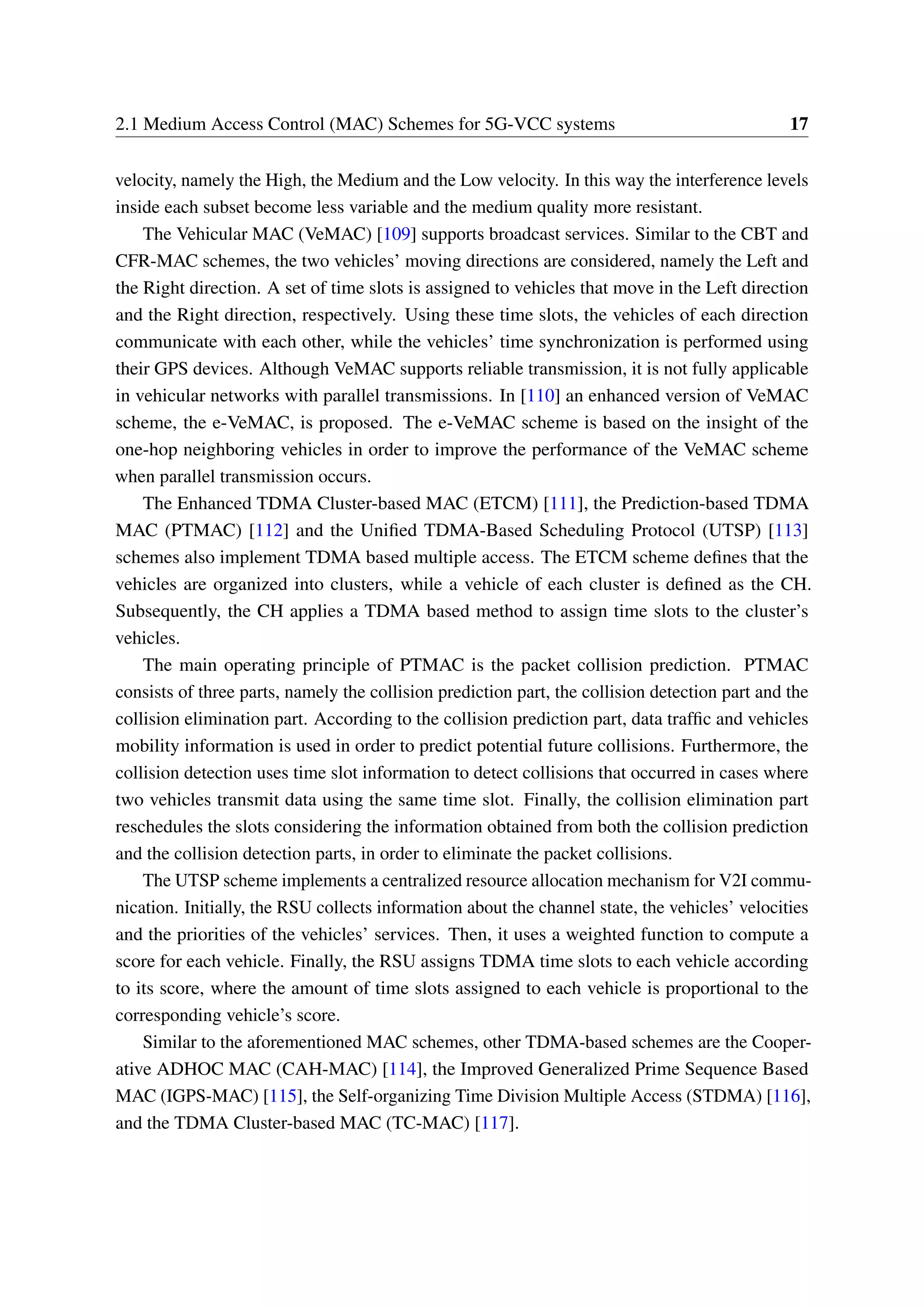 2.1 Medium Access Control (MAC) Schemes for 5G-VCC systems 17
velocity, namely the High, the Medium and the Low velocity. In this way the interference levels
inside each subset become less variable and the medium quality more resistant.
The Vehicular MAC (VeMAC) [109] supports broadcast services. Similar to the CBT and
CFR-MAC schemes, the two vehicles’ moving directions are considered, namely the Left and
the Right direction. A set of time slots is assigned to vehicles that move in the Left direction
and the Right direction, respectively. Using these time slots, the vehicles of each direction
communicate with each other, while the vehicles’ time synchronization is performed using
their GPS devices. Although VeMAC supports reliable transmission, it is not fully applicable
in vehicular networks with parallel transmissions. In [110] an enhanced version of VeMAC
scheme, the e-VeMAC, is proposed. The e-VeMAC scheme is based on the insight of the
one-hop neighboring vehicles in order to improve the performance of the VeMAC scheme
when parallel transmission occurs.
The Enhanced TDMA Cluster-based MAC (ETCM) [111], the Prediction-based TDMA
MAC (PTMAC) [112] and the Unified TDMA-Based Scheduling Protocol (UTSP) [113]
schemes also implement TDMA based multiple access. The ETCM scheme defines that the
vehicles are organized into clusters, while a vehicle of each cluster is defined as the CH.
Subsequently, the CH applies a TDMA based method to assign time slots to the cluster’s
vehicles.
The main operating principle of PTMAC is the packet collision prediction. PTMAC
consists of three parts, namely the collision prediction part, the collision detection part and the
collision elimination part. According to the collision prediction part, data traffic and vehicles
mobility information is used in order to predict potential future collisions. Furthermore, the
collision detection uses time slot information to detect collisions that occurred in cases where
two vehicles transmit data using the same time slot. Finally, the collision elimination part
reschedules the slots considering the information obtained from both the collision prediction
and the collision detection parts, in order to eliminate the packet collisions.
The UTSP scheme implements a centralized resource allocation mechanism for V2I commu-
nication. Initially, the RSU collects information about the channel state, the vehicles’ velocities
and the priorities of the vehicles’ services. Then, it uses a weighted function to compute a
score for each vehicle. Finally, the RSU assigns TDMA time slots to each vehicle according
to its score, where the amount of time slots assigned to each vehicle is proportional to the
corresponding vehicle’s score.
Similar to the aforementioned MAC schemes, other TDMA-based schemes are the Cooper-
ative ADHOC MAC (CAH-MAC) [114], the Improved Generalized Prime Sequence Based
MAC (IGPS-MAC) [115], the Self-organizing Time Division Multiple Access (STDMA) [116],
and the TDMA Cluster-based MAC (TC-MAC) [117].
 