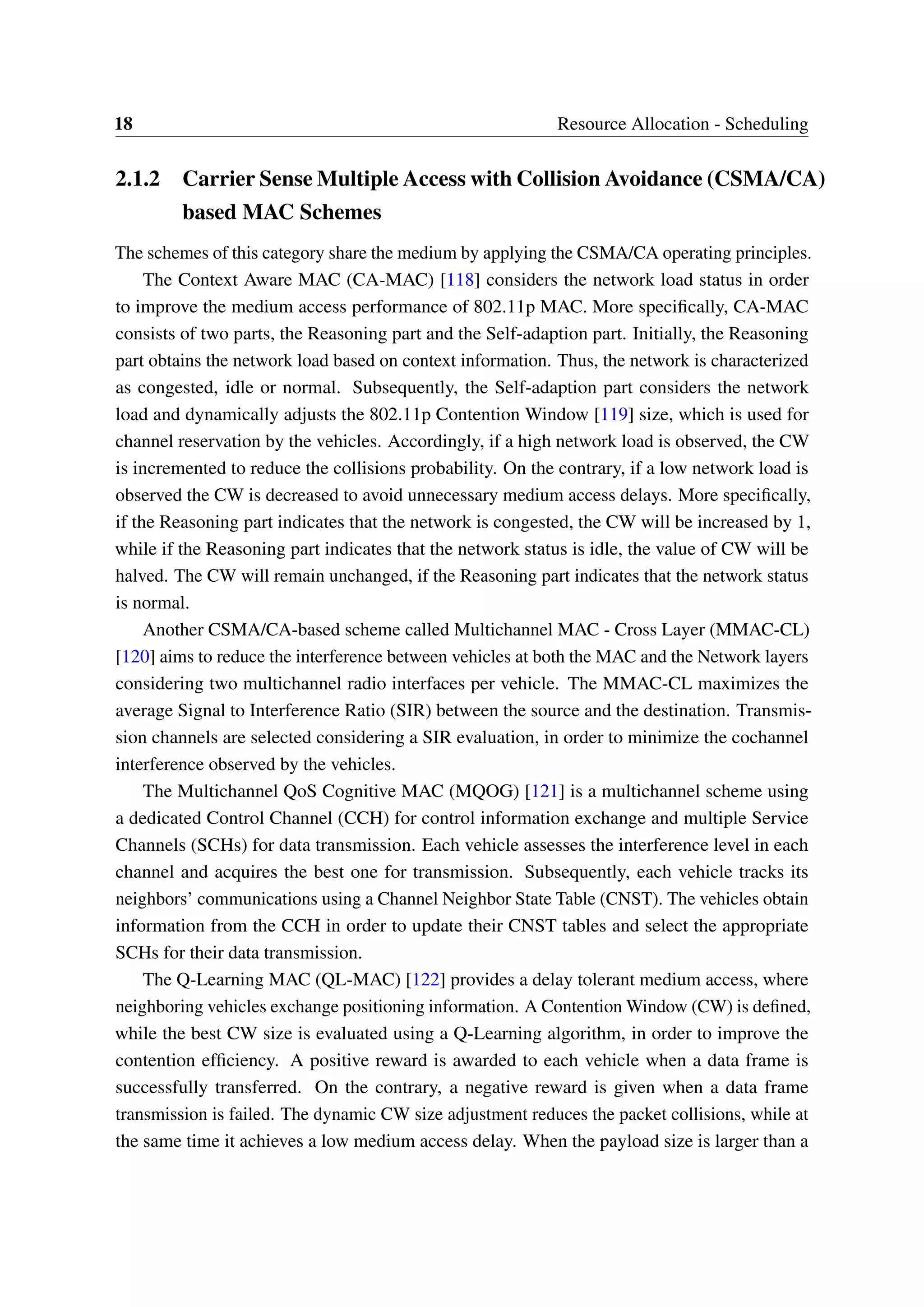 18 Resource Allocation - Scheduling
2.1.2 Carrier Sense Multiple Access with Collision Avoidance (CSMA/CA)
based MAC Schemes
The schemes of this category share the medium by applying the CSMA/CA operating principles.
The Context Aware MAC (CA-MAC) [118] considers the network load status in order
to improve the medium access performance of 802.11p MAC. More specifically, CA-MAC
consists of two parts, the Reasoning part and the Self-adaption part. Initially, the Reasoning
part obtains the network load based on context information. Thus, the network is characterized
as congested, idle or normal. Subsequently, the Self-adaption part considers the network
load and dynamically adjusts the 802.11p Contention Window [119] size, which is used for
channel reservation by the vehicles. Accordingly, if a high network load is observed, the CW
is incremented to reduce the collisions probability. On the contrary, if a low network load is
observed the CW is decreased to avoid unnecessary medium access delays. More specifically,
if the Reasoning part indicates that the network is congested, the CW will be increased by 1,
while if the Reasoning part indicates that the network status is idle, the value of CW will be
halved. The CW will remain unchanged, if the Reasoning part indicates that the network status
is normal.
Another CSMA/CA-based scheme called Multichannel MAC - Cross Layer (MMAC-CL)
[120] aims to reduce the interference between vehicles at both the MAC and the Network layers
considering two multichannel radio interfaces per vehicle. The MMAC-CL maximizes the
average Signal to Interference Ratio (SIR) between the source and the destination. Transmis-
sion channels are selected considering a SIR evaluation, in order to minimize the cochannel
interference observed by the vehicles.
The Multichannel QoS Cognitive MAC (MQOG) [121] is a multichannel scheme using
a dedicated Control Channel (CCH) for control information exchange and multiple Service
Channels (SCHs) for data transmission. Each vehicle assesses the interference level in each
channel and acquires the best one for transmission. Subsequently, each vehicle tracks its
neighbors’ communications using a Channel Neighbor State Table (CNST). The vehicles obtain
information from the CCH in order to update their CNST tables and select the appropriate
SCHs for their data transmission.
The Q-Learning MAC (QL-MAC) [122] provides a delay tolerant medium access, where
neighboring vehicles exchange positioning information. A Contention Window (CW) is defined,
while the best CW size is evaluated using a Q-Learning algorithm, in order to improve the
contention efficiency. A positive reward is awarded to each vehicle when a data frame is
successfully transferred. On the contrary, a negative reward is given when a data frame
transmission is failed. The dynamic CW size adjustment reduces the packet collisions, while at
the same time it achieves a low medium access delay. When the payload size is larger than a
 