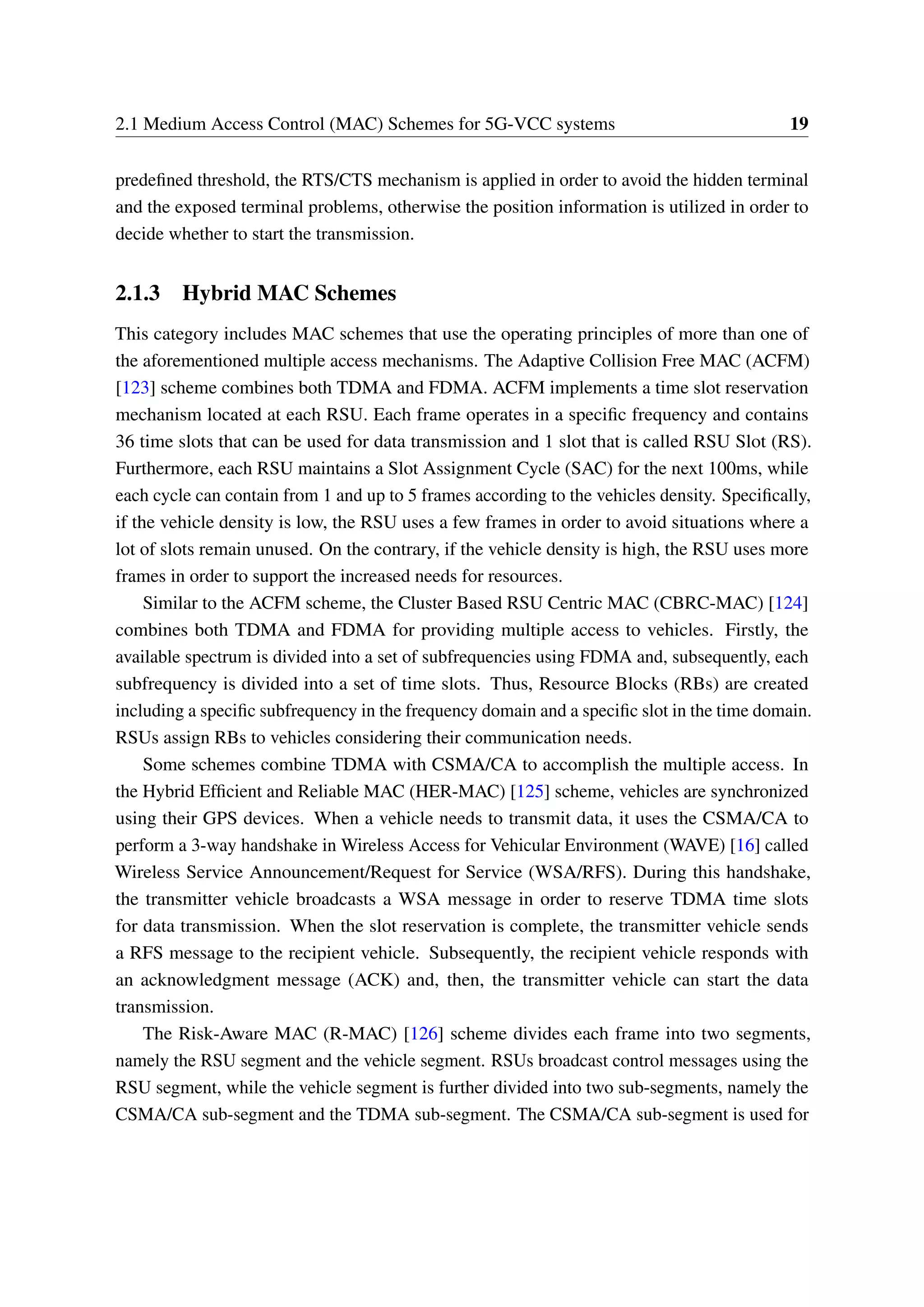 2.1 Medium Access Control (MAC) Schemes for 5G-VCC systems 19
predefined threshold, the RTS/CTS mechanism is applied in order to avoid the hidden terminal
and the exposed terminal problems, otherwise the position information is utilized in order to
decide whether to start the transmission.
2.1.3 Hybrid MAC Schemes
This category includes MAC schemes that use the operating principles of more than one of
the aforementioned multiple access mechanisms. The Adaptive Collision Free MAC (ACFM)
[123] scheme combines both TDMA and FDMA. ACFM implements a time slot reservation
mechanism located at each RSU. Each frame operates in a specific frequency and contains
36 time slots that can be used for data transmission and 1 slot that is called RSU Slot (RS).
Furthermore, each RSU maintains a Slot Assignment Cycle (SAC) for the next 100ms, while
each cycle can contain from 1 and up to 5 frames according to the vehicles density. Specifically,
if the vehicle density is low, the RSU uses a few frames in order to avoid situations where a
lot of slots remain unused. On the contrary, if the vehicle density is high, the RSU uses more
frames in order to support the increased needs for resources.
Similar to the ACFM scheme, the Cluster Based RSU Centric MAC (CBRC-MAC) [124]
combines both TDMA and FDMA for providing multiple access to vehicles. Firstly, the
available spectrum is divided into a set of subfrequencies using FDMA and, subsequently, each
subfrequency is divided into a set of time slots. Thus, Resource Blocks (RBs) are created
including a specific subfrequency in the frequency domain and a specific slot in the time domain.
RSUs assign RBs to vehicles considering their communication needs.
Some schemes combine TDMA with CSMA/CA to accomplish the multiple access. In
the Hybrid Efficient and Reliable MAC (HER-MAC) [125] scheme, vehicles are synchronized
using their GPS devices. When a vehicle needs to transmit data, it uses the CSMA/CA to
perform a 3-way handshake in Wireless Access for Vehicular Environment (WAVE) [16] called
Wireless Service Announcement/Request for Service (WSA/RFS). During this handshake,
the transmitter vehicle broadcasts a WSA message in order to reserve TDMA time slots
for data transmission. When the slot reservation is complete, the transmitter vehicle sends
a RFS message to the recipient vehicle. Subsequently, the recipient vehicle responds with
an acknowledgment message (ACK) and, then, the transmitter vehicle can start the data
transmission.
The Risk-Aware MAC (R-MAC) [126] scheme divides each frame into two segments,
namely the RSU segment and the vehicle segment. RSUs broadcast control messages using the
RSU segment, while the vehicle segment is further divided into two sub-segments, namely the
CSMA/CA sub-segment and the TDMA sub-segment. The CSMA/CA sub-segment is used for
 