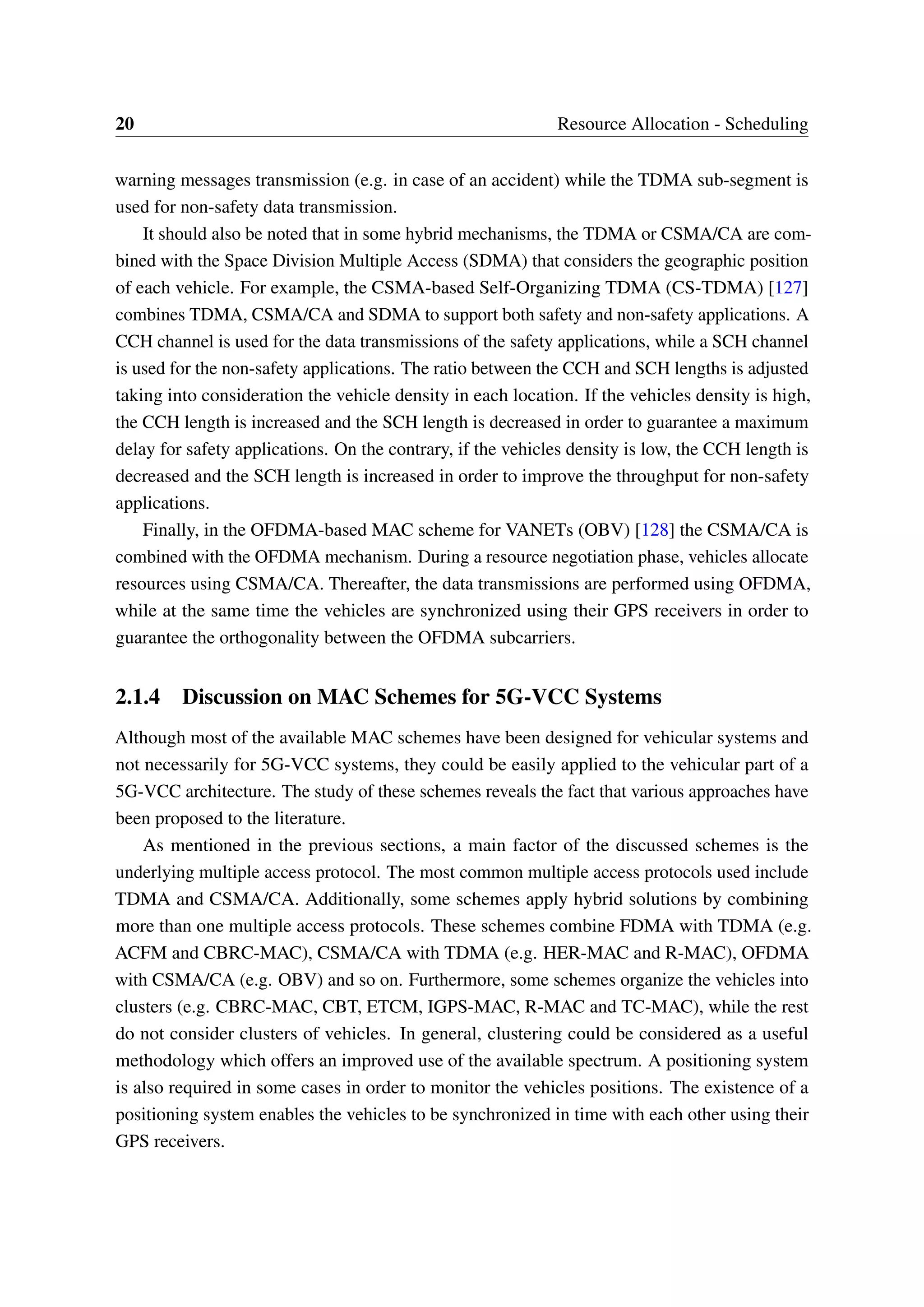 20 Resource Allocation - Scheduling
warning messages transmission (e.g. in case of an accident) while the TDMA sub-segment is
used for non-safety data transmission.
It should also be noted that in some hybrid mechanisms, the TDMA or CSMA/CA are com-
bined with the Space Division Multiple Access (SDMA) that considers the geographic position
of each vehicle. For example, the CSMA-based Self-Organizing TDMA (CS-TDMA) [127]
combines TDMA, CSMA/CA and SDMA to support both safety and non-safety applications. A
CCH channel is used for the data transmissions of the safety applications, while a SCH channel
is used for the non-safety applications. The ratio between the CCH and SCH lengths is adjusted
taking into consideration the vehicle density in each location. If the vehicles density is high,
the CCH length is increased and the SCH length is decreased in order to guarantee a maximum
delay for safety applications. On the contrary, if the vehicles density is low, the CCH length is
decreased and the SCH length is increased in order to improve the throughput for non-safety
applications.
Finally, in the OFDMA-based MAC scheme for VANETs (OBV) [128] the CSMA/CA is
combined with the OFDMA mechanism. During a resource negotiation phase, vehicles allocate
resources using CSMA/CA. Thereafter, the data transmissions are performed using OFDMA,
while at the same time the vehicles are synchronized using their GPS receivers in order to
guarantee the orthogonality between the OFDMA subcarriers.
2.1.4 Discussion on MAC Schemes for 5G-VCC Systems
Although most of the available MAC schemes have been designed for vehicular systems and
not necessarily for 5G-VCC systems, they could be easily applied to the vehicular part of a
5G-VCC architecture. The study of these schemes reveals the fact that various approaches have
been proposed to the literature.
As mentioned in the previous sections, a main factor of the discussed schemes is the
underlying multiple access protocol. The most common multiple access protocols used include
TDMA and CSMA/CA. Additionally, some schemes apply hybrid solutions by combining
more than one multiple access protocols. These schemes combine FDMA with TDMA (e.g.
ACFM and CBRC-MAC), CSMA/CA with TDMA (e.g. HER-MAC and R-MAC), OFDMA
with CSMA/CA (e.g. OBV) and so on. Furthermore, some schemes organize the vehicles into
clusters (e.g. CBRC-MAC, CBT, ETCM, IGPS-MAC, R-MAC and TC-MAC), while the rest
do not consider clusters of vehicles. In general, clustering could be considered as a useful
methodology which offers an improved use of the available spectrum. A positioning system
is also required in some cases in order to monitor the vehicles positions. The existence of a
positioning system enables the vehicles to be synchronized in time with each other using their
GPS receivers.
 