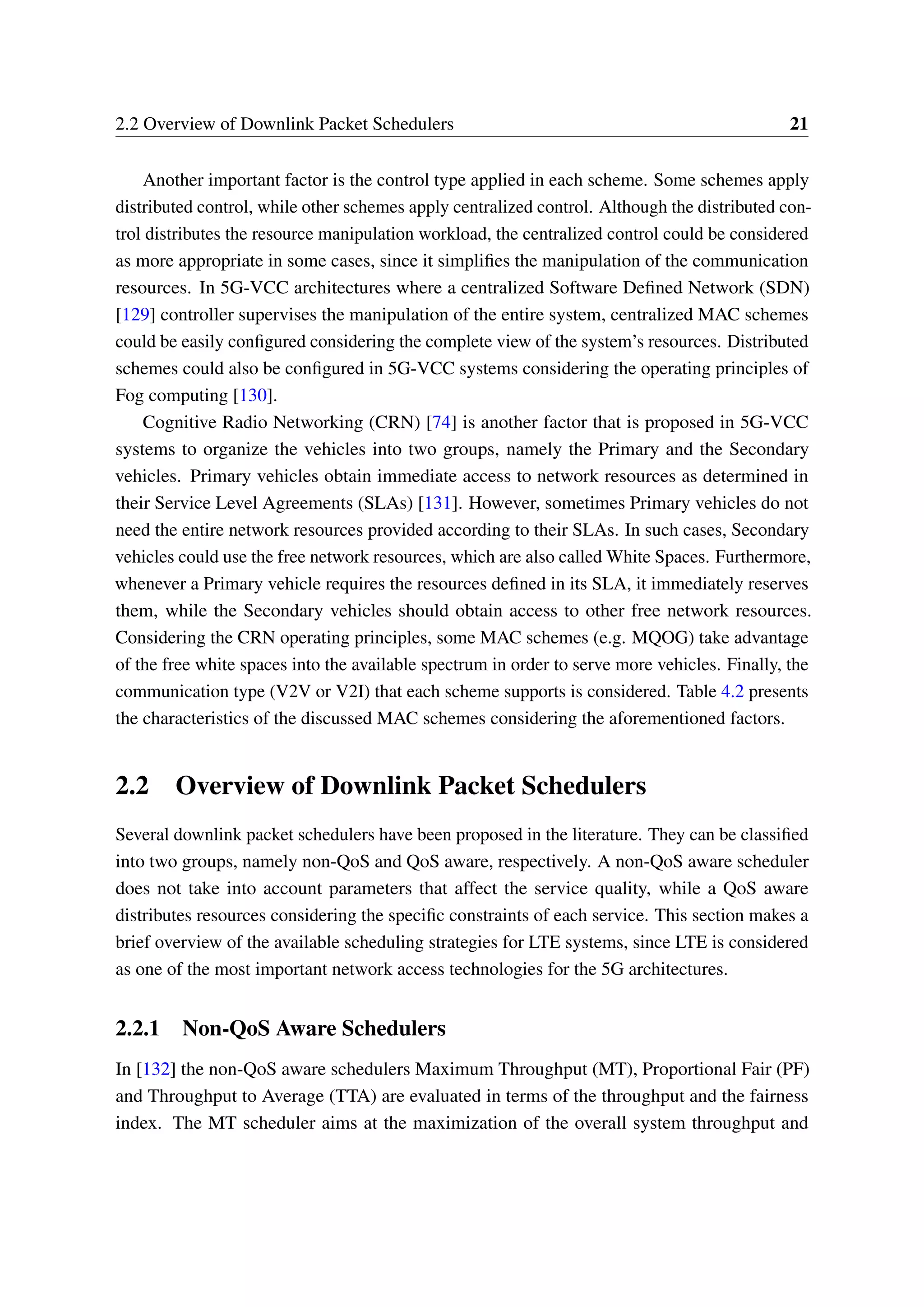 2.2 Overview of Downlink Packet Schedulers 21
Another important factor is the control type applied in each scheme. Some schemes apply
distributed control, while other schemes apply centralized control. Although the distributed con-
trol distributes the resource manipulation workload, the centralized control could be considered
as more appropriate in some cases, since it simplifies the manipulation of the communication
resources. In 5G-VCC architectures where a centralized Software Defined Network (SDN)
[129] controller supervises the manipulation of the entire system, centralized MAC schemes
could be easily configured considering the complete view of the system’s resources. Distributed
schemes could also be configured in 5G-VCC systems considering the operating principles of
Fog computing [130].
Cognitive Radio Networking (CRN) [74] is another factor that is proposed in 5G-VCC
systems to organize the vehicles into two groups, namely the Primary and the Secondary
vehicles. Primary vehicles obtain immediate access to network resources as determined in
their Service Level Agreements (SLAs) [131]. However, sometimes Primary vehicles do not
need the entire network resources provided according to their SLAs. In such cases, Secondary
vehicles could use the free network resources, which are also called White Spaces. Furthermore,
whenever a Primary vehicle requires the resources defined in its SLA, it immediately reserves
them, while the Secondary vehicles should obtain access to other free network resources.
Considering the CRN operating principles, some MAC schemes (e.g. MQOG) take advantage
of the free white spaces into the available spectrum in order to serve more vehicles. Finally, the
communication type (V2V or V2I) that each scheme supports is considered. Table 4.2 presents
the characteristics of the discussed MAC schemes considering the aforementioned factors.
2.2 Overview of Downlink Packet Schedulers
Several downlink packet schedulers have been proposed in the literature. They can be classified
into two groups, namely non-QoS and QoS aware, respectively. A non-QoS aware scheduler
does not take into account parameters that affect the service quality, while a QoS aware
distributes resources considering the specific constraints of each service. This section makes a
brief overview of the available scheduling strategies for LTE systems, since LTE is considered
as one of the most important network access technologies for the 5G architectures.
2.2.1 Non-QoS Aware Schedulers
In [132] the non-QoS aware schedulers Maximum Throughput (MT), Proportional Fair (PF)
and Throughput to Average (TTA) are evaluated in terms of the throughput and the fairness
index. The MT scheduler aims at the maximization of the overall system throughput and
 