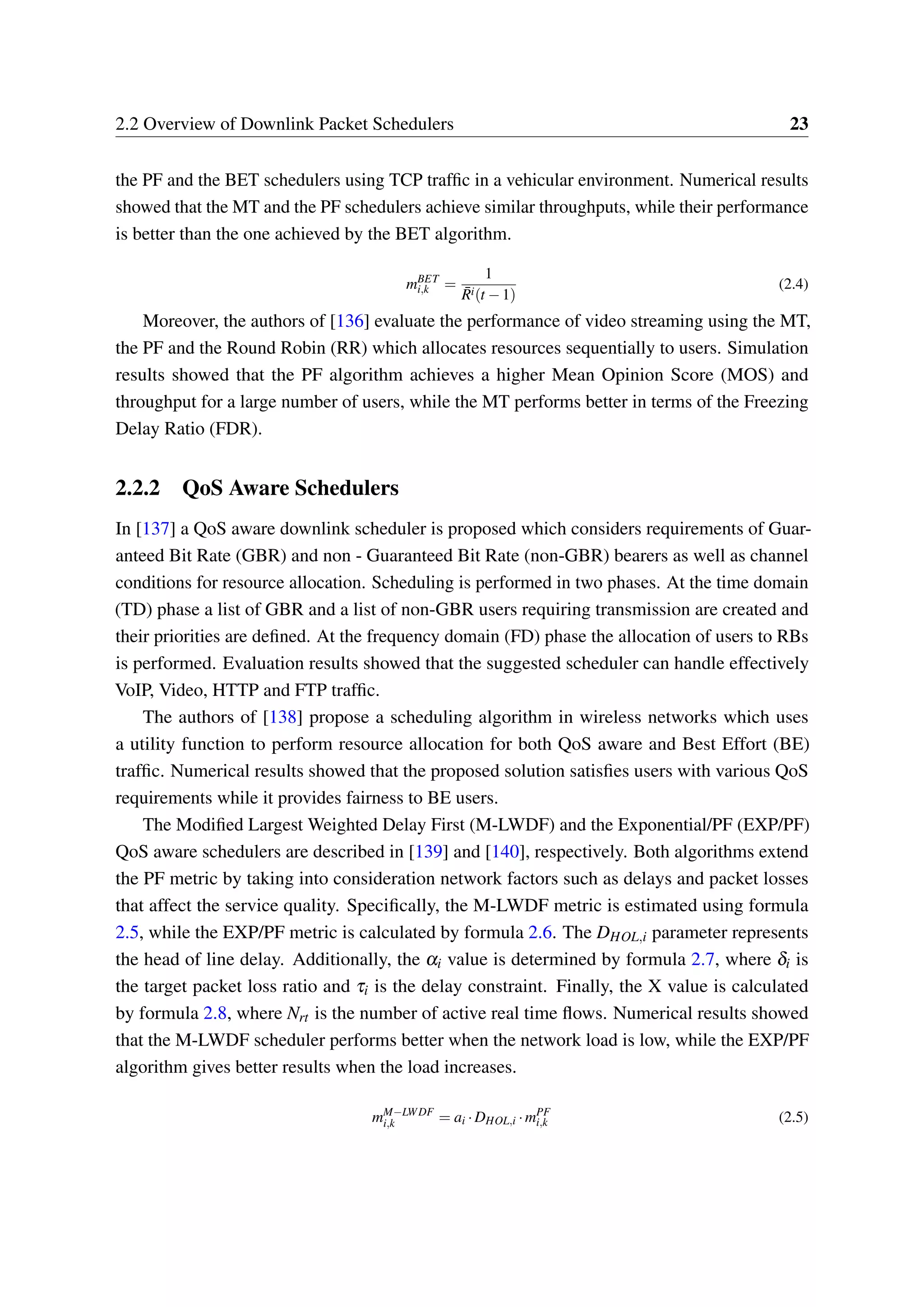 2.2 Overview of Downlink Packet Schedulers 23
the PF and the BET schedulers using TCP traffic in a vehicular environment. Numerical results
showed that the MT and the PF schedulers achieve similar throughputs, while their performance
is better than the one achieved by the BET algorithm.
mBET
i,k =
1
¯Ri(t −1)
(2.4)
Moreover, the authors of [136] evaluate the performance of video streaming using the MT,
the PF and the Round Robin (RR) which allocates resources sequentially to users. Simulation
results showed that the PF algorithm achieves a higher Mean Opinion Score (MOS) and
throughput for a large number of users, while the MT performs better in terms of the Freezing
Delay Ratio (FDR).
2.2.2 QoS Aware Schedulers
In [137] a QoS aware downlink scheduler is proposed which considers requirements of Guar-
anteed Bit Rate (GBR) and non - Guaranteed Bit Rate (non-GBR) bearers as well as channel
conditions for resource allocation. Scheduling is performed in two phases. At the time domain
(TD) phase a list of GBR and a list of non-GBR users requiring transmission are created and
their priorities are defined. At the frequency domain (FD) phase the allocation of users to RBs
is performed. Evaluation results showed that the suggested scheduler can handle effectively
VoIP, Video, HTTP and FTP traffic.
The authors of [138] propose a scheduling algorithm in wireless networks which uses
a utility function to perform resource allocation for both QoS aware and Best Effort (BE)
traffic. Numerical results showed that the proposed solution satisfies users with various QoS
requirements while it provides fairness to BE users.
The Modified Largest Weighted Delay First (M-LWDF) and the Exponential/PF (EXP/PF)
QoS aware schedulers are described in [139] and [140], respectively. Both algorithms extend
the PF metric by taking into consideration network factors such as delays and packet losses
that affect the service quality. Specifically, the M-LWDF metric is estimated using formula
2.5, while the EXP/PF metric is calculated by formula 2.6. The DHOL,i parameter represents
the head of line delay. Additionally, the αi value is determined by formula 2.7, where δi is
the target packet loss ratio and τi is the delay constraint. Finally, the X value is calculated
by formula 2.8, where Nrt is the number of active real time flows. Numerical results showed
that the M-LWDF scheduler performs better when the network load is low, while the EXP/PF
algorithm gives better results when the load increases.
mM−LWDF
i,k = ai ·DHOL,i ·mPF
i,k (2.5)
 