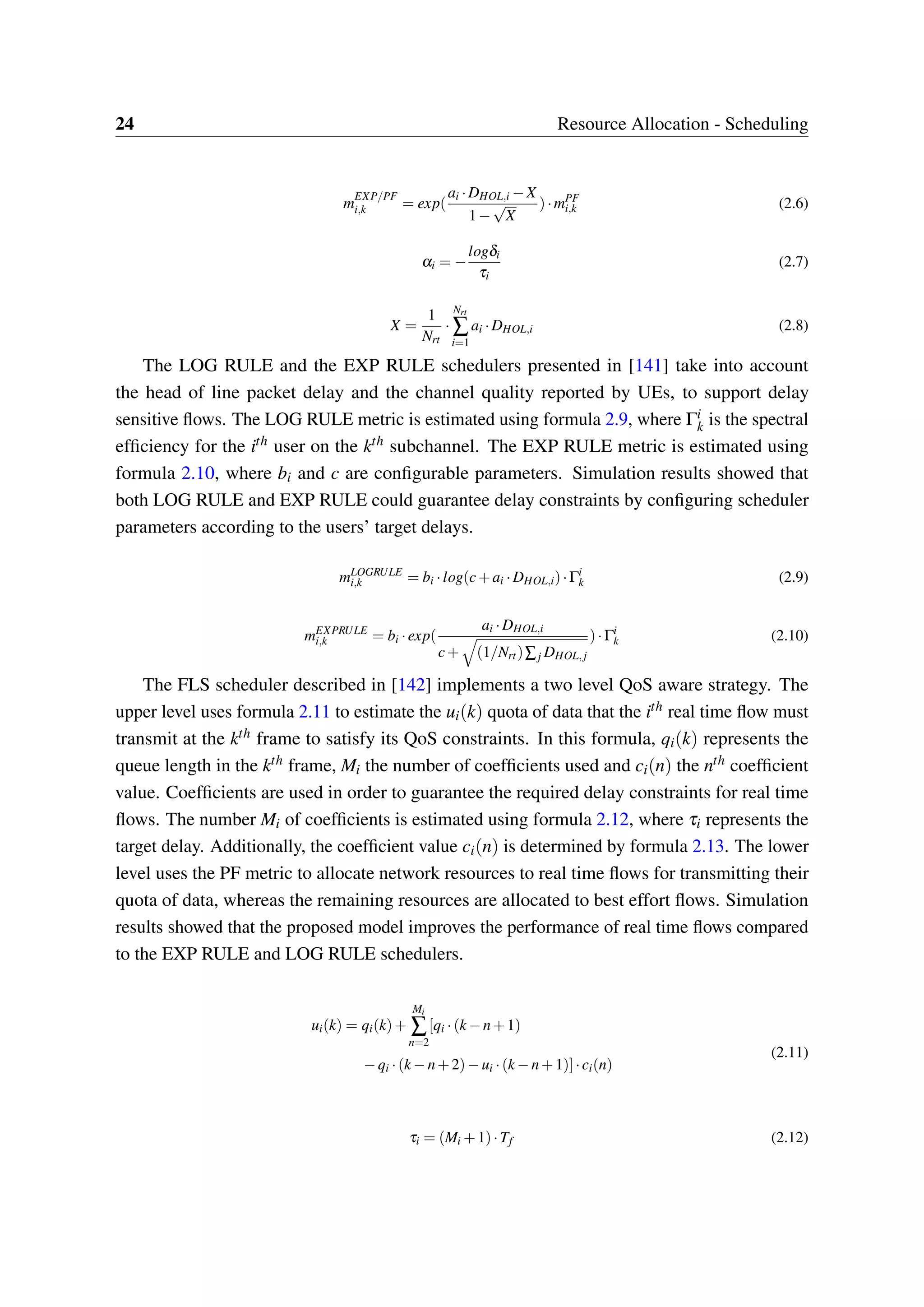24 Resource Allocation - Scheduling
m
EXP/PF
i,k = exp(
ai ·DHOL,i −X
1−
√
X
)·mPF
i,k (2.6)
αi = −
logδi
τi
(2.7)
X =
1
Nrt
·
Nrt
∑
i=1
ai ·DHOL,i (2.8)
The LOG RULE and the EXP RULE schedulers presented in [141] take into account
the head of line packet delay and the channel quality reported by UEs, to support delay
sensitive flows. The LOG RULE metric is estimated using formula 2.9, where Γi
k is the spectral
efficiency for the ith user on the kth subchannel. The EXP RULE metric is estimated using
formula 2.10, where bi and c are configurable parameters. Simulation results showed that
both LOG RULE and EXP RULE could guarantee delay constraints by configuring scheduler
parameters according to the users’ target delays.
mLOGRULE
i,k = bi ·log(c+ai ·DHOL,i)·Γi
k (2.9)
mEXPRULE
i,k = bi ·exp(
ai ·DHOL,i
c+ (1/Nrt)∑j DHOL,j
)·Γi
k (2.10)
The FLS scheduler described in [142] implements a two level QoS aware strategy. The
upper level uses formula 2.11 to estimate the ui(k) quota of data that the ith real time flow must
transmit at the kth frame to satisfy its QoS constraints. In this formula, qi(k) represents the
queue length in the kth frame, Mi the number of coefficients used and ci(n) the nth coefficient
value. Coefficients are used in order to guarantee the required delay constraints for real time
flows. The number Mi of coefficients is estimated using formula 2.12, where τi represents the
target delay. Additionally, the coefficient value ci(n) is determined by formula 2.13. The lower
level uses the PF metric to allocate network resources to real time flows for transmitting their
quota of data, whereas the remaining resources are allocated to best effort flows. Simulation
results showed that the proposed model improves the performance of real time flows compared
to the EXP RULE and LOG RULE schedulers.
ui(k) = qi(k)+
Mi
∑
n=2
[qi ·(k −n+1)
−qi ·(k −n+2)−ui ·(k −n+1)]·ci(n)
(2.11)
τi = (Mi +1)·Tf (2.12)
 