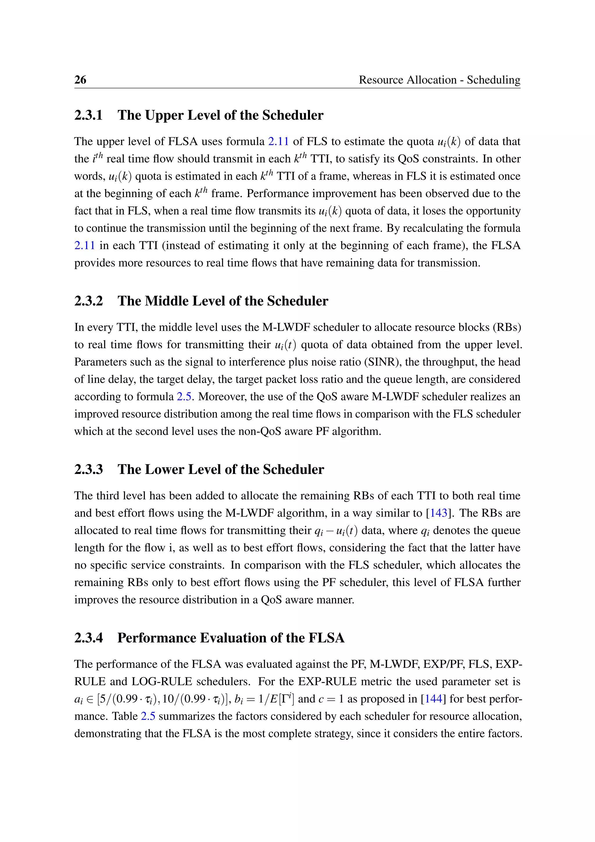 26 Resource Allocation - Scheduling
2.3.1 The Upper Level of the Scheduler
The upper level of FLSA uses formula 2.11 of FLS to estimate the quota ui(k) of data that
the ith real time flow should transmit in each kth TTI, to satisfy its QoS constraints. In other
words, ui(k) quota is estimated in each kth TTI of a frame, whereas in FLS it is estimated once
at the beginning of each kth frame. Performance improvement has been observed due to the
fact that in FLS, when a real time flow transmits its ui(k) quota of data, it loses the opportunity
to continue the transmission until the beginning of the next frame. By recalculating the formula
2.11 in each TTI (instead of estimating it only at the beginning of each frame), the FLSA
provides more resources to real time flows that have remaining data for transmission.
2.3.2 The Middle Level of the Scheduler
In every TTI, the middle level uses the M-LWDF scheduler to allocate resource blocks (RBs)
to real time flows for transmitting their ui(t) quota of data obtained from the upper level.
Parameters such as the signal to interference plus noise ratio (SINR), the throughput, the head
of line delay, the target delay, the target packet loss ratio and the queue length, are considered
according to formula 2.5. Moreover, the use of the QoS aware M-LWDF scheduler realizes an
improved resource distribution among the real time flows in comparison with the FLS scheduler
which at the second level uses the non-QoS aware PF algorithm.
2.3.3 The Lower Level of the Scheduler
The third level has been added to allocate the remaining RBs of each TTI to both real time
and best effort flows using the M-LWDF algorithm, in a way similar to [143]. The RBs are
allocated to real time flows for transmitting their qi −ui(t) data, where qi denotes the queue
length for the flow i, as well as to best effort flows, considering the fact that the latter have
no specific service constraints. In comparison with the FLS scheduler, which allocates the
remaining RBs only to best effort flows using the PF scheduler, this level of FLSA further
improves the resource distribution in a QoS aware manner.
2.3.4 Performance Evaluation of the FLSA
The performance of the FLSA was evaluated against the PF, M-LWDF, EXP/PF, FLS, EXP-
RULE and LOG-RULE schedulers. For the EXP-RULE metric the used parameter set is
ai ∈ [5/(0.99·τi),10/(0.99·τi)], bi = 1/E[Γi] and c = 1 as proposed in [144] for best perfor-
mance. Table 2.5 summarizes the factors considered by each scheduler for resource allocation,
demonstrating that the FLSA is the most complete strategy, since it considers the entire factors.
 