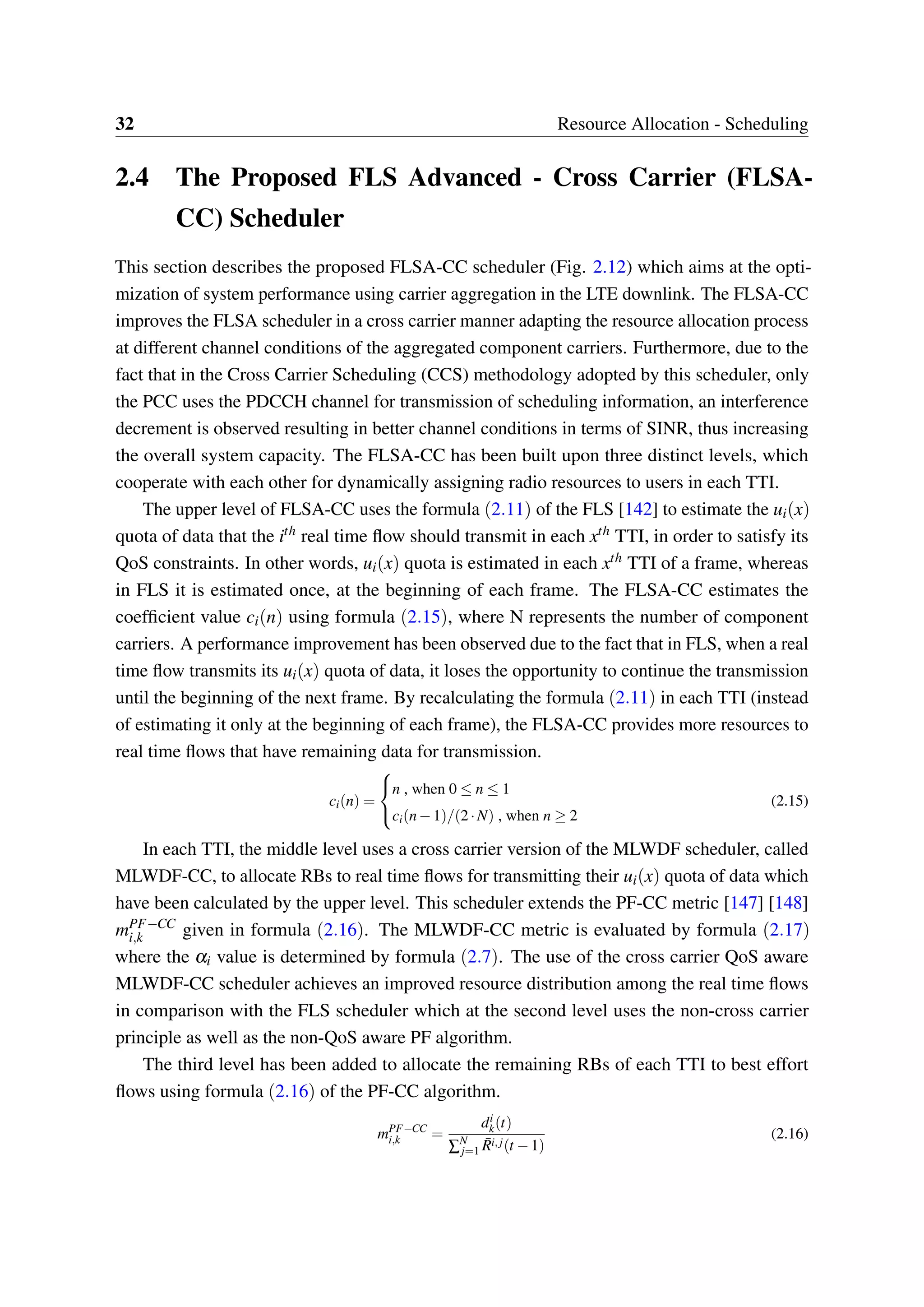 32 Resource Allocation - Scheduling
2.4 The Proposed FLS Advanced - Cross Carrier (FLSA-
CC) Scheduler
This section describes the proposed FLSA-CC scheduler (Fig. 2.12) which aims at the opti-
mization of system performance using carrier aggregation in the LTE downlink. The FLSA-CC
improves the FLSA scheduler in a cross carrier manner adapting the resource allocation process
at different channel conditions of the aggregated component carriers. Furthermore, due to the
fact that in the Cross Carrier Scheduling (CCS) methodology adopted by this scheduler, only
the PCC uses the PDCCH channel for transmission of scheduling information, an interference
decrement is observed resulting in better channel conditions in terms of SINR, thus increasing
the overall system capacity. The FLSA-CC has been built upon three distinct levels, which
cooperate with each other for dynamically assigning radio resources to users in each TTI.
The upper level of FLSA-CC uses the formula (2.11) of the FLS [142] to estimate the ui(x)
quota of data that the ith real time flow should transmit in each xth TTI, in order to satisfy its
QoS constraints. In other words, ui(x) quota is estimated in each xth TTI of a frame, whereas
in FLS it is estimated once, at the beginning of each frame. The FLSA-CC estimates the
coefficient value ci(n) using formula (2.15), where N represents the number of component
carriers. A performance improvement has been observed due to the fact that in FLS, when a real
time flow transmits its ui(x) quota of data, it loses the opportunity to continue the transmission
until the beginning of the next frame. By recalculating the formula (2.11) in each TTI (instead
of estimating it only at the beginning of each frame), the FLSA-CC provides more resources to
real time flows that have remaining data for transmission.
ci(n) =



n , when 0 ≤ n ≤ 1
ci(n−1)/(2·N) , when n ≥ 2
(2.15)
In each TTI, the middle level uses a cross carrier version of the MLWDF scheduler, called
MLWDF-CC, to allocate RBs to real time flows for transmitting their ui(x) quota of data which
have been calculated by the upper level. This scheduler extends the PF-CC metric [147] [148]
mPF−CC
i,k given in formula (2.16). The MLWDF-CC metric is evaluated by formula (2.17)
where the αi value is determined by formula (2.7). The use of the cross carrier QoS aware
MLWDF-CC scheduler achieves an improved resource distribution among the real time flows
in comparison with the FLS scheduler which at the second level uses the non-cross carrier
principle as well as the non-QoS aware PF algorithm.
The third level has been added to allocate the remaining RBs of each TTI to best effort
flows using formula (2.16) of the PF-CC algorithm.
mPF−CC
i,k =
di
k(t)
∑N
j=1
¯Ri,j(t −1)
(2.16)
 