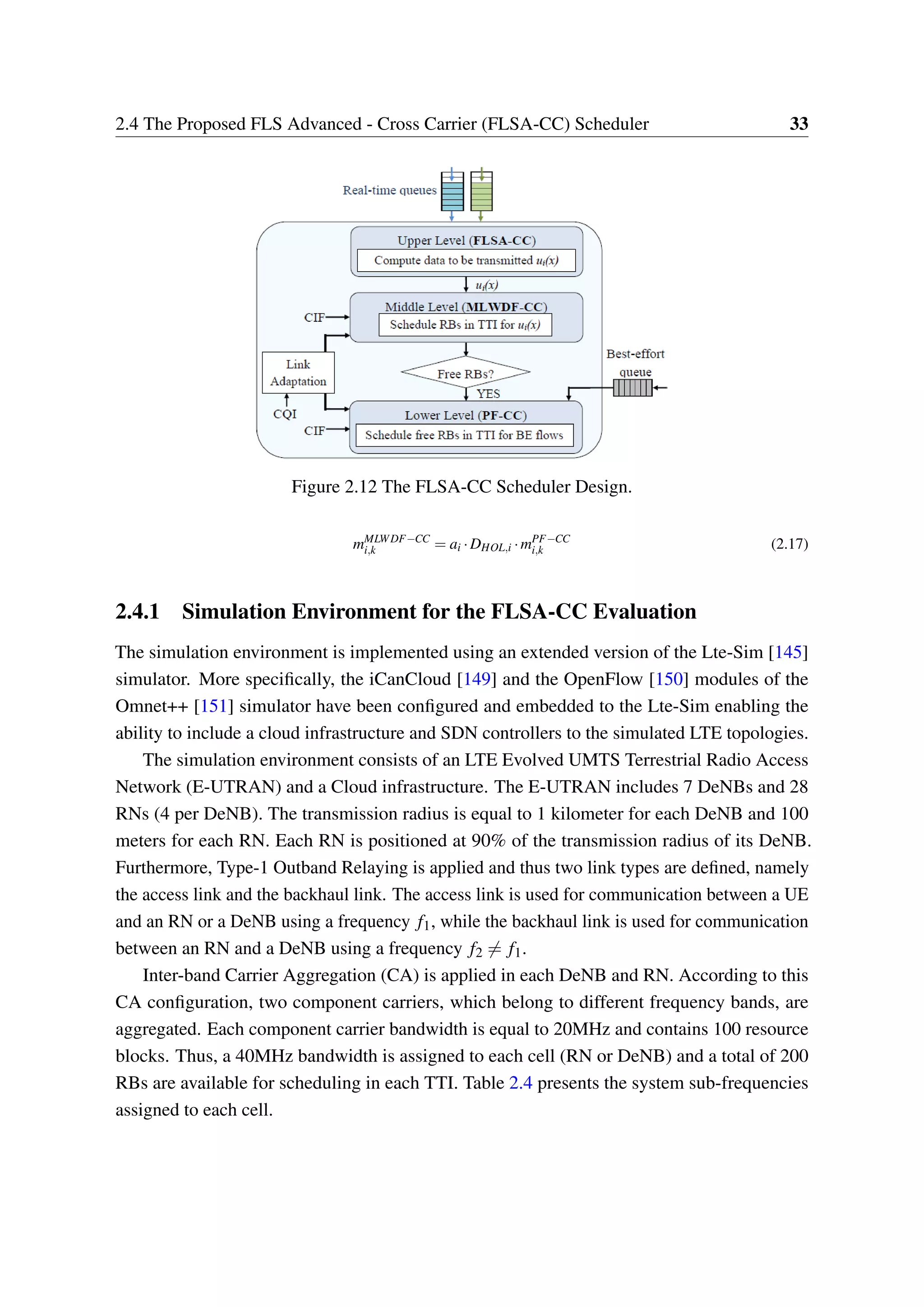 2.4 The Proposed FLS Advanced - Cross Carrier (FLSA-CC) Scheduler 33
Figure 2.12 The FLSA-CC Scheduler Design.
mMLWDF−CC
i,k = ai ·DHOL,i ·mPF−CC
i,k (2.17)
2.4.1 Simulation Environment for the FLSA-CC Evaluation
The simulation environment is implemented using an extended version of the Lte-Sim [145]
simulator. More specifically, the iCanCloud [149] and the OpenFlow [150] modules of the
Omnet++ [151] simulator have been configured and embedded to the Lte-Sim enabling the
ability to include a cloud infrastructure and SDN controllers to the simulated LTE topologies.
The simulation environment consists of an LTE Evolved UMTS Terrestrial Radio Access
Network (E-UTRAN) and a Cloud infrastructure. The E-UTRAN includes 7 DeNBs and 28
RNs (4 per DeNB). The transmission radius is equal to 1 kilometer for each DeNB and 100
meters for each RN. Each RN is positioned at 90% of the transmission radius of its DeNB.
Furthermore, Type-1 Outband Relaying is applied and thus two link types are defined, namely
the access link and the backhaul link. The access link is used for communication between a UE
and an RN or a DeNB using a frequency f1, while the backhaul link is used for communication
between an RN and a DeNB using a frequency f2 ̸= f1.
Inter-band Carrier Aggregation (CA) is applied in each DeNB and RN. According to this
CA configuration, two component carriers, which belong to different frequency bands, are
aggregated. Each component carrier bandwidth is equal to 20MHz and contains 100 resource
blocks. Thus, a 40MHz bandwidth is assigned to each cell (RN or DeNB) and a total of 200
RBs are available for scheduling in each TTI. Table 2.4 presents the system sub-frequencies
assigned to each cell.
 