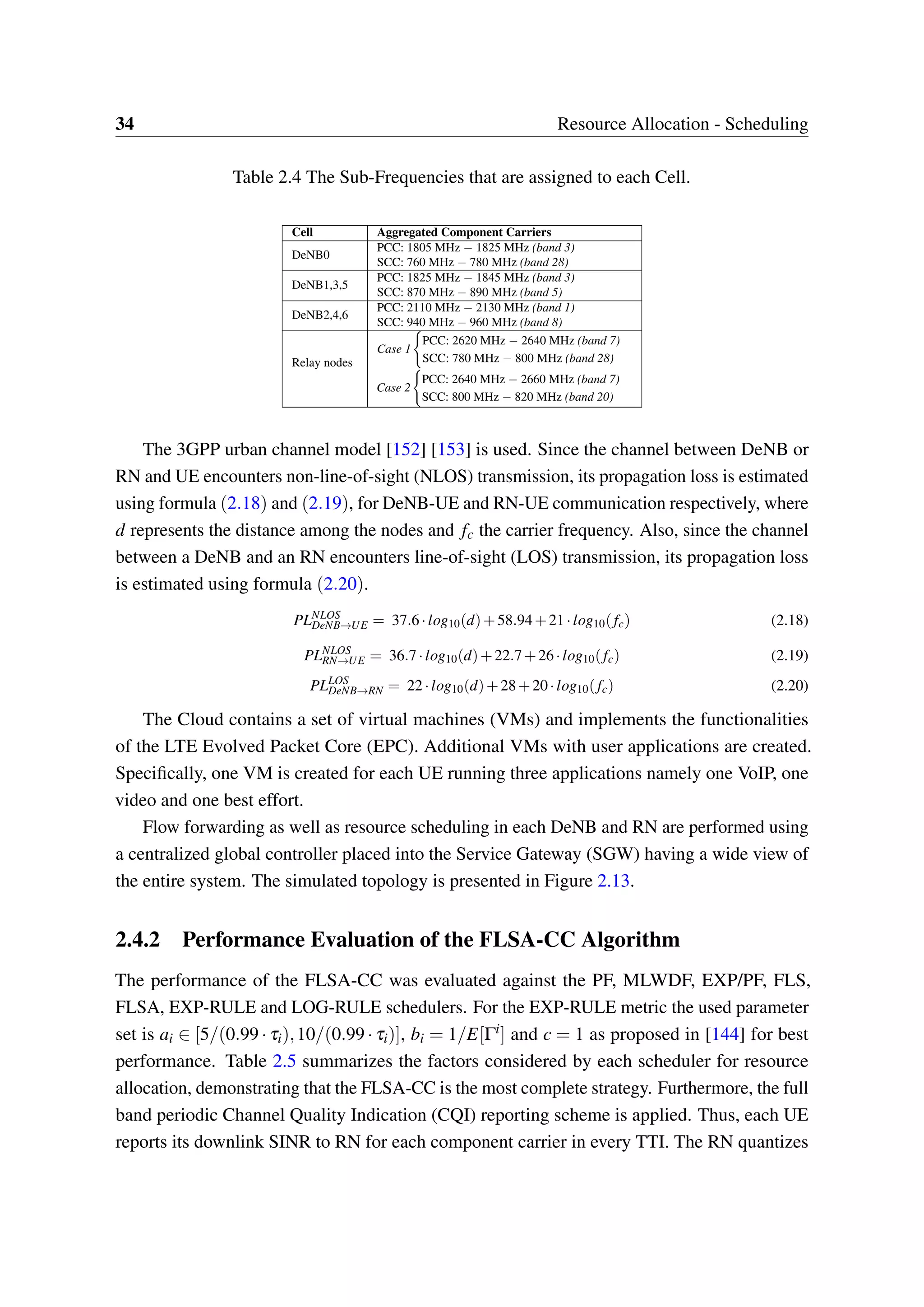 34 Resource Allocation - Scheduling
Table 2.4 The Sub-Frequencies that are assigned to each Cell.
Cell Aggregated Component Carriers
DeNB0
PCC: 1805 MHz − 1825 MHz (band 3)
SCC: 760 MHz − 780 MHz (band 28)
DeNB1,3,5
PCC: 1825 MHz − 1845 MHz (band 3)
SCC: 870 MHz − 890 MHz (band 5)
DeNB2,4,6
PCC: 2110 MHz − 2130 MHz (band 1)
SCC: 940 MHz − 960 MHz (band 8)
Relay nodes
Case 1
PCC: 2620 MHz − 2640 MHz (band 7)
SCC: 780 MHz − 800 MHz (band 28)
Case 2
PCC: 2640 MHz − 2660 MHz (band 7)
SCC: 800 MHz − 820 MHz (band 20)
The 3GPP urban channel model [152] [153] is used. Since the channel between DeNB or
RN and UE encounters non-line-of-sight (NLOS) transmission, its propagation loss is estimated
using formula (2.18) and (2.19), for DeNB-UE and RN-UE communication respectively, where
d represents the distance among the nodes and fc the carrier frequency. Also, since the channel
between a DeNB and an RN encounters line-of-sight (LOS) transmission, its propagation loss
is estimated using formula (2.20).
PLNLOS
DeNB→UE = 37.6·log10(d)+58.94+21·log10(fc) (2.18)
PLNLOS
RN→UE = 36.7·log10(d)+22.7+26·log10(fc) (2.19)
PLLOS
DeNB→RN = 22·log10(d)+28+20·log10(fc) (2.20)
The Cloud contains a set of virtual machines (VMs) and implements the functionalities
of the LTE Evolved Packet Core (EPC). Additional VMs with user applications are created.
Specifically, one VM is created for each UE running three applications namely one VoIP, one
video and one best effort.
Flow forwarding as well as resource scheduling in each DeNB and RN are performed using
a centralized global controller placed into the Service Gateway (SGW) having a wide view of
the entire system. The simulated topology is presented in Figure 2.13.
2.4.2 Performance Evaluation of the FLSA-CC Algorithm
The performance of the FLSA-CC was evaluated against the PF, MLWDF, EXP/PF, FLS,
FLSA, EXP-RULE and LOG-RULE schedulers. For the EXP-RULE metric the used parameter
set is ai ∈ [5/(0.99 · τi),10/(0.99 · τi)], bi = 1/E[Γi] and c = 1 as proposed in [144] for best
performance. Table 2.5 summarizes the factors considered by each scheduler for resource
allocation, demonstrating that the FLSA-CC is the most complete strategy. Furthermore, the full
band periodic Channel Quality Indication (CQI) reporting scheme is applied. Thus, each UE
reports its downlink SINR to RN for each component carrier in every TTI. The RN quantizes
 