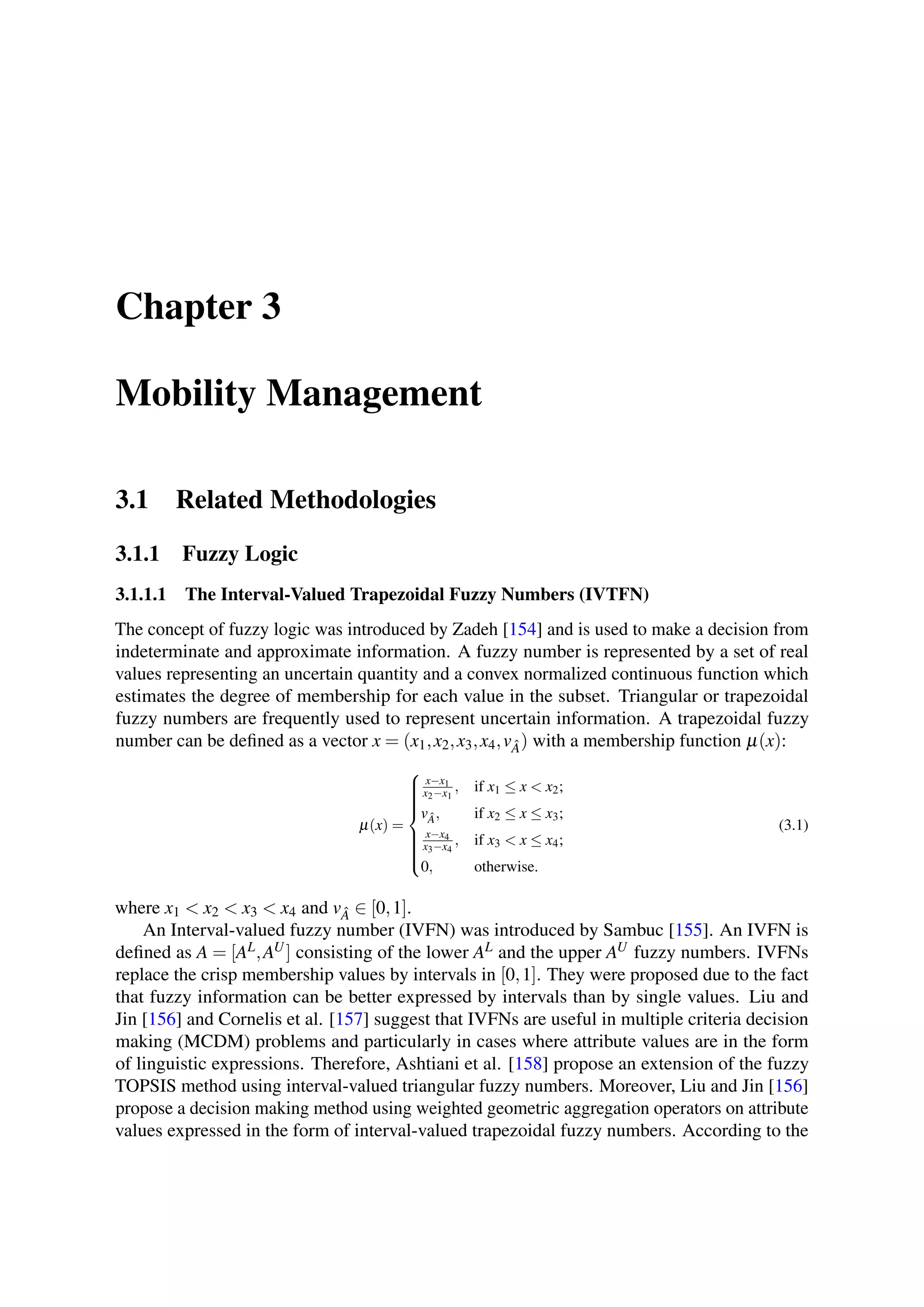 Chapter 3
Mobility Management
3.1 Related Methodologies
3.1.1 Fuzzy Logic
3.1.1.1 The Interval-Valued Trapezoidal Fuzzy Numbers (IVTFN)
The concept of fuzzy logic was introduced by Zadeh [154] and is used to make a decision from
indeterminate and approximate information. A fuzzy number is represented by a set of real
values representing an uncertain quantity and a convex normalized continuous function which
estimates the degree of membership for each value in the subset. Triangular or trapezoidal
fuzzy numbers are frequently used to represent uncertain information. A trapezoidal fuzzy
number can be defined as a vector x = (x1,x2,x3,x4,v ˆA) with a membership function µ(x):
µ(x) =



x−x1
x2−x1
, if x1 ≤ x < x2;
v ˆA, if x2 ≤ x ≤ x3;
x−x4
x3−x4
, if x3 < x ≤ x4;
0, otherwise.
(3.1)
where x1 < x2 < x3 < x4 and v ˆA ∈ [0,1].
An Interval-valued fuzzy number (IVFN) was introduced by Sambuc [155]. An IVFN is
defined as A = [AL,AU] consisting of the lower AL and the upper AU fuzzy numbers. IVFNs
replace the crisp membership values by intervals in [0,1]. They were proposed due to the fact
that fuzzy information can be better expressed by intervals than by single values. Liu and
Jin [156] and Cornelis et al. [157] suggest that IVFNs are useful in multiple criteria decision
making (MCDM) problems and particularly in cases where attribute values are in the form
of linguistic expressions. Therefore, Ashtiani et al. [158] propose an extension of the fuzzy
TOPSIS method using interval-valued triangular fuzzy numbers. Moreover, Liu and Jin [156]
propose a decision making method using weighted geometric aggregation operators on attribute
values expressed in the form of interval-valued trapezoidal fuzzy numbers. According to the
 