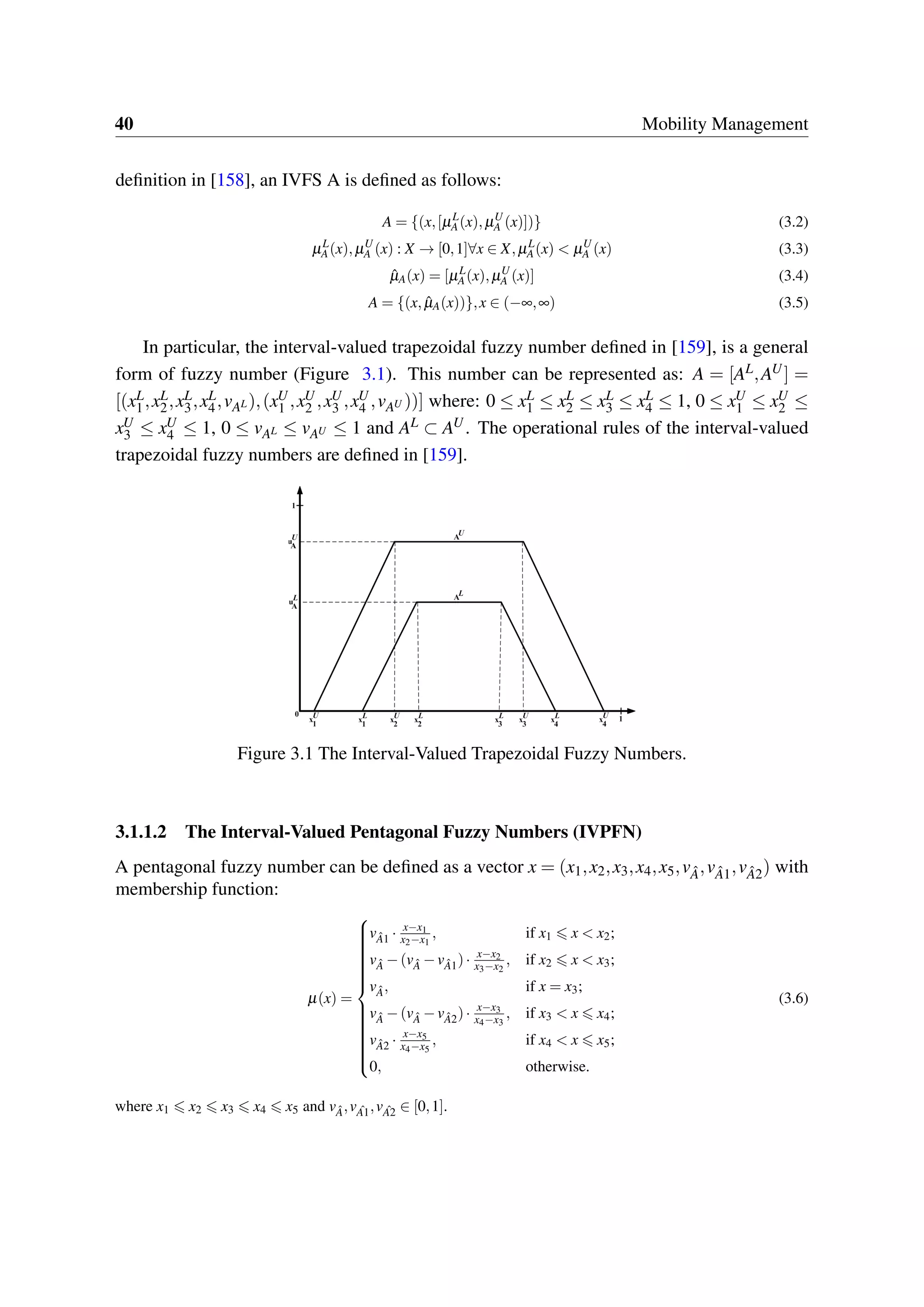 40 Mobility Management
definition in [158], an IVFS A is defined as follows:
A = {(x,[µL
A(x),µU
A (x)])} (3.2)
µL
A(x),µU
A (x) : X → [0,1]∀x ∈ X,µL
A(x) < µU
A (x) (3.3)
ˆµA(x) = [µL
A(x),µU
A (x)] (3.4)
A = {(x, ˆµA(x))},x ∈ (−∞,∞) (3.5)
In particular, the interval-valued trapezoidal fuzzy number defined in [159], is a general
form of fuzzy number (Figure 3.1). This number can be represented as: A = [AL,AU] =
[(xL
1,xL
2,xL
3,xL
4,vAL),(xU
1 ,xU
2 ,xU
3 ,xU
4 ,vAU ))] where: 0 ≤ xL
1 ≤ xL
2 ≤ xL
3 ≤ xL
4 ≤ 1, 0 ≤ xU
1 ≤ xU
2 ≤
xU
3 ≤ xU
4 ≤ 1, 0 ≤ vAL ≤ vAU ≤ 1 and AL ⊂ AU. The operational rules of the interval-valued
trapezoidal fuzzy numbers are defined in [159].
Figure 3.1 The Interval-Valued Trapezoidal Fuzzy Numbers.
3.1.1.2 The Interval-Valued Pentagonal Fuzzy Numbers (IVPFN)
A pentagonal fuzzy number can be defined as a vector x = (x1,x2,x3,x4,x5,v ˆA,v ˆA1,v ˆA2) with
membership function:
µ(x) =



v ˆA1 · x−x1
x2−x1
, if x1 x < x2;
v ˆA −(v ˆA −v ˆA1)· x−x2
x3−x2
, if x2 x < x3;
v ˆA, if x = x3;
v ˆA −(v ˆA −v ˆA2)· x−x3
x4−x3
, if x3 < x x4;
v ˆA2 · x−x5
x4−x5
, if x4 < x x5;
0, otherwise.
(3.6)
where x1 x2 x3 x4 x5 and v ˆA,v ˆA1,v ˆA2 ∈ [0,1].
 