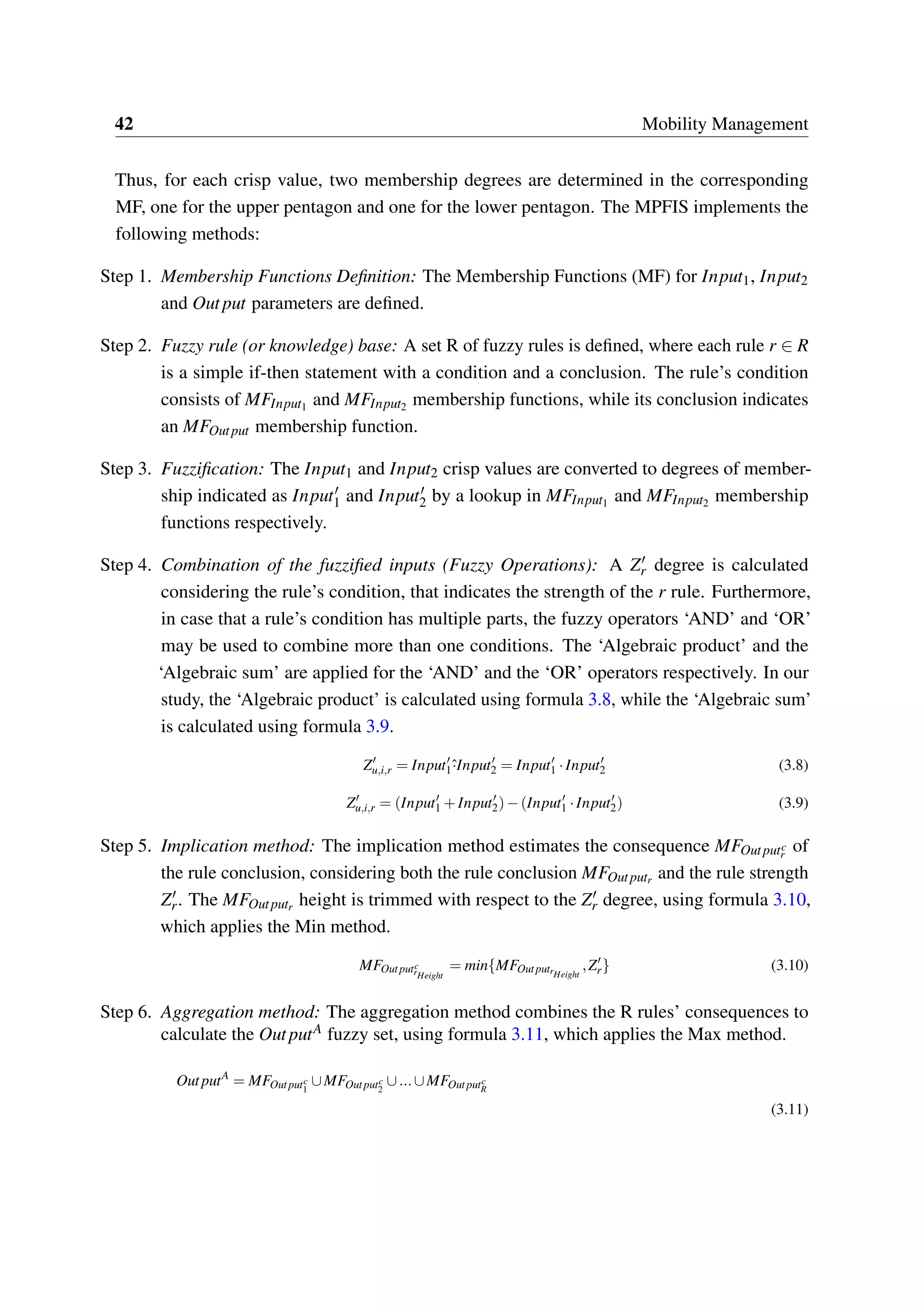 42 Mobility Management
Thus, for each crisp value, two membership degrees are determined in the corresponding
MF, one for the upper pentagon and one for the lower pentagon. The MPFIS implements the
following methods:
Step 1. Membership Functions Definition: The Membership Functions (MF) for Input1, Input2
and Output parameters are defined.
Step 2. Fuzzy rule (or knowledge) base: A set R of fuzzy rules is defined, where each rule r ∈ R
is a simple if-then statement with a condition and a conclusion. The rule’s condition
consists of MFInput1 and MFInput2 membership functions, while its conclusion indicates
an MFOutput membership function.
Step 3. Fuzzification: The Input1 and Input2 crisp values are converted to degrees of member-
ship indicated as Input′
1 and Input′
2 by a lookup in MFInput1 and MFInput2 membership
functions respectively.
Step 4. Combination of the fuzzified inputs (Fuzzy Operations): A Z′
r degree is calculated
considering the rule’s condition, that indicates the strength of the r rule. Furthermore,
in case that a rule’s condition has multiple parts, the fuzzy operators ‘AND’ and ‘OR’
may be used to combine more than one conditions. The ‘Algebraic product’ and the
‘Algebraic sum’ are applied for the ‘AND’ and the ‘OR’ operators respectively. In our
study, the ‘Algebraic product’ is calculated using formula 3.8, while the ‘Algebraic sum’
is calculated using formula 3.9.
Z′
u,i,r = Input′
1ˆ·Input′
2 = Input′
1 ·Input′
2 (3.8)
Z′
u,i,r = (Input′
1 +Input′
2)−(Input′
1 ·Input′
2) (3.9)
Step 5. Implication method: The implication method estimates the consequence MFOutputc
r
of
the rule conclusion, considering both the rule conclusion MFOutputr and the rule strength
Z′
r. The MFOutputr height is trimmed with respect to the Z′
r degree, using formula 3.10,
which applies the Min method.
MFOutputc
rHeight
= min{MFOutputrHeight
,Z′
r} (3.10)
Step 6. Aggregation method: The aggregation method combines the R rules’ consequences to
calculate the OutputA fuzzy set, using formula 3.11, which applies the Max method.
OutputA
= MFOutputc
1
∪MFOutputc
2
∪...∪MFOutputc
R
(3.11)
 