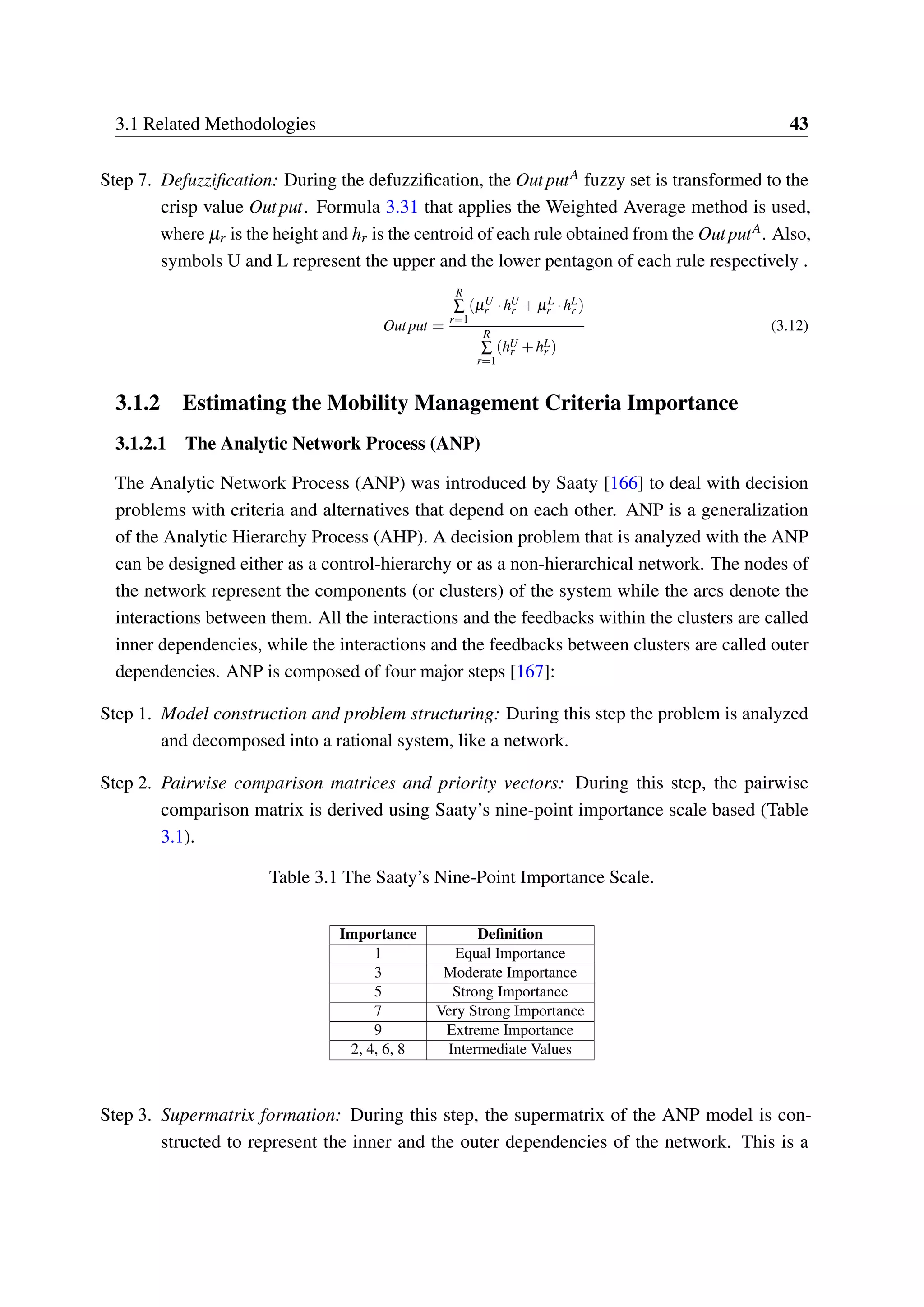 3.1 Related Methodologies 43
Step 7. Defuzzification: During the defuzzification, the OutputA fuzzy set is transformed to the
crisp value Output. Formula 3.31 that applies the Weighted Average method is used,
where µr is the height and hr is the centroid of each rule obtained from the OutputA. Also,
symbols U and L represent the upper and the lower pentagon of each rule respectively .
Output =
R
∑
r=1
(µU
r ·hU
r + µL
r ·hL
r )
R
∑
r=1
(hU
r +hL
r )
(3.12)
3.1.2 Estimating the Mobility Management Criteria Importance
3.1.2.1 The Analytic Network Process (ANP)
The Analytic Network Process (ANP) was introduced by Saaty [166] to deal with decision
problems with criteria and alternatives that depend on each other. ANP is a generalization
of the Analytic Hierarchy Process (AHP). A decision problem that is analyzed with the ANP
can be designed either as a control-hierarchy or as a non-hierarchical network. The nodes of
the network represent the components (or clusters) of the system while the arcs denote the
interactions between them. All the interactions and the feedbacks within the clusters are called
inner dependencies, while the interactions and the feedbacks between clusters are called outer
dependencies. ANP is composed of four major steps [167]:
Step 1. Model construction and problem structuring: During this step the problem is analyzed
and decomposed into a rational system, like a network.
Step 2. Pairwise comparison matrices and priority vectors: During this step, the pairwise
comparison matrix is derived using Saaty’s nine-point importance scale based (Table
3.1).
Table 3.1 The Saaty’s Nine-Point Importance Scale.
Importance Definition
1 Equal Importance
3 Moderate Importance
5 Strong Importance
7 Very Strong Importance
9 Extreme Importance
2, 4, 6, 8 Intermediate Values
Step 3. Supermatrix formation: During this step, the supermatrix of the ANP model is con-
structed to represent the inner and the outer dependencies of the network. This is a
 