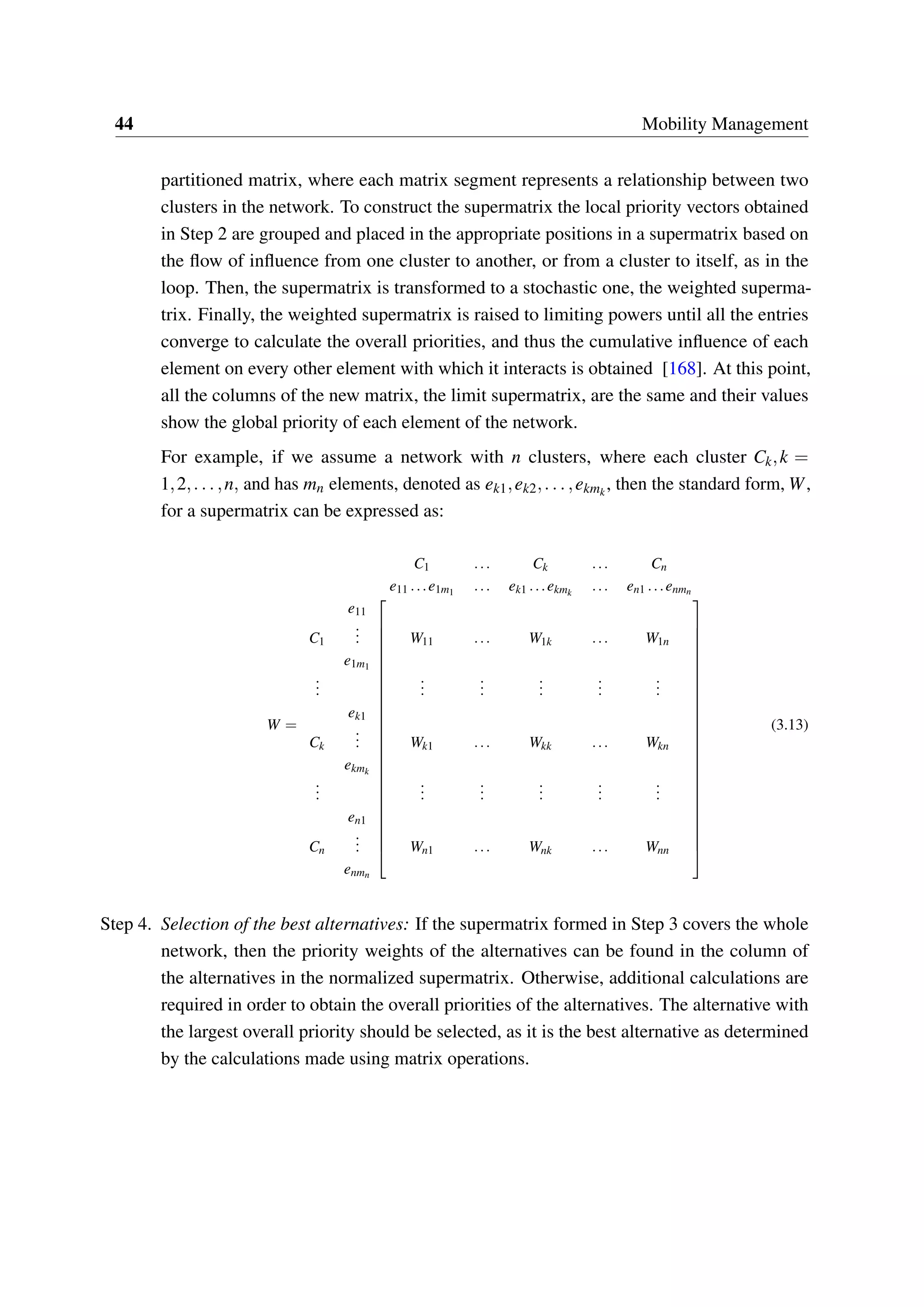 44 Mobility Management
partitioned matrix, where each matrix segment represents a relationship between two
clusters in the network. To construct the supermatrix the local priority vectors obtained
in Step 2 are grouped and placed in the appropriate positions in a supermatrix based on
the flow of influence from one cluster to another, or from a cluster to itself, as in the
loop. Then, the supermatrix is transformed to a stochastic one, the weighted superma-
trix. Finally, the weighted supermatrix is raised to limiting powers until all the entries
converge to calculate the overall priorities, and thus the cumulative influence of each
element on every other element with which it interacts is obtained [168]. At this point,
all the columns of the new matrix, the limit supermatrix, are the same and their values
show the global priority of each element of the network.
For example, if we assume a network with n clusters, where each cluster Ck,k =
1,2,...,n, and has mn elements, denoted as ek1,ek2,...,ekmk
, then the standard form, W,
for a supermatrix can be expressed as:
W =
C1 ... Ck ... Cn
e11 ...e1m1 ... ek1 ...ekmk
... en1 ...enmn




















































e11
C1
... W11 ... W1k ... W1n
e1m1
...
...
...
...
...
...
ek1
Ck
... Wk1 ... Wkk ... Wkn
ekmk
...
...
...
...
...
...
en1
Cn
... Wn1 ... Wnk ... Wnn
enmn
(3.13)
Step 4. Selection of the best alternatives: If the supermatrix formed in Step 3 covers the whole
network, then the priority weights of the alternatives can be found in the column of
the alternatives in the normalized supermatrix. Otherwise, additional calculations are
required in order to obtain the overall priorities of the alternatives. The alternative with
the largest overall priority should be selected, as it is the best alternative as determined
by the calculations made using matrix operations.
 
