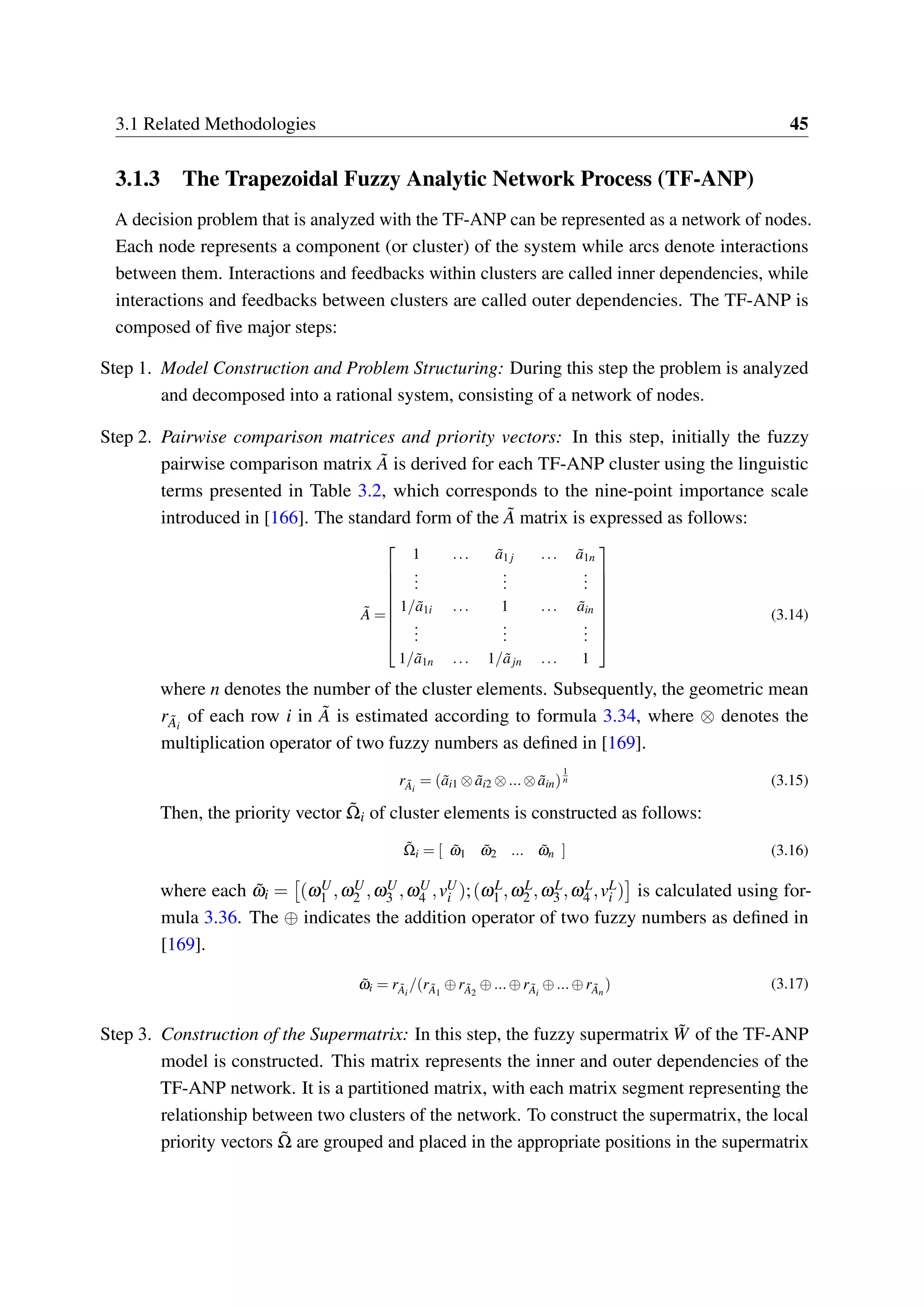 3.1 Related Methodologies 45
3.1.3 The Trapezoidal Fuzzy Analytic Network Process (TF-ANP)
A decision problem that is analyzed with the TF-ANP can be represented as a network of nodes.
Each node represents a component (or cluster) of the system while arcs denote interactions
between them. Interactions and feedbacks within clusters are called inner dependencies, while
interactions and feedbacks between clusters are called outer dependencies. The TF-ANP is
composed of five major steps:
Step 1. Model Construction and Problem Structuring: During this step the problem is analyzed
and decomposed into a rational system, consisting of a network of nodes.
Step 2. Pairwise comparison matrices and priority vectors: In this step, initially the fuzzy
pairwise comparison matrix ˜A is derived for each TF-ANP cluster using the linguistic
terms presented in Table 3.2, which corresponds to the nine-point importance scale
introduced in [166]. The standard form of the ˜A matrix is expressed as follows:
˜A =


















1 ... ˜a1 j ... ˜a1n
...
...
...
1/ ˜a1i ... 1 ... ˜ain
...
...
...
1/ ˜a1n ... 1/ ˜ajn ... 1
(3.14)
where n denotes the number of the cluster elements. Subsequently, the geometric mean
r ˜Ai
of each row i in ˜A is estimated according to formula 3.34, where ⊗ denotes the
multiplication operator of two fuzzy numbers as defined in [169].
r ˜Ai
= ( ˜ai1 ⊗ ˜ai2 ⊗...⊗ ˜ain)
1
n (3.15)
Then, the priority vector ˜Ωi of cluster elements is constructed as follows:
˜Ωi = [ ˜ω1 ˜ω2 ... ˜ωn ] (3.16)
where each ˜ωi = (ωU
1 ,ωU
2 ,ωU
3 ,ωU
4 ,vU
i );(ωL
1 ,ωL
2 ,ωL
3 ,ωL
4 ,vL
i ) is calculated using for-
mula 3.36. The ⊕ indicates the addition operator of two fuzzy numbers as defined in
[169].
˜ωi = r ˜Ai
/(r ˜A1
⊕r ˜A2
⊕...⊕r ˜Ai
⊕...⊕r ˜An
) (3.17)
Step 3. Construction of the Supermatrix: In this step, the fuzzy supermatrix ˜W of the TF-ANP
model is constructed. This matrix represents the inner and outer dependencies of the
TF-ANP network. It is a partitioned matrix, with each matrix segment representing the
relationship between two clusters of the network. To construct the supermatrix, the local
priority vectors ˜Ω are grouped and placed in the appropriate positions in the supermatrix
 