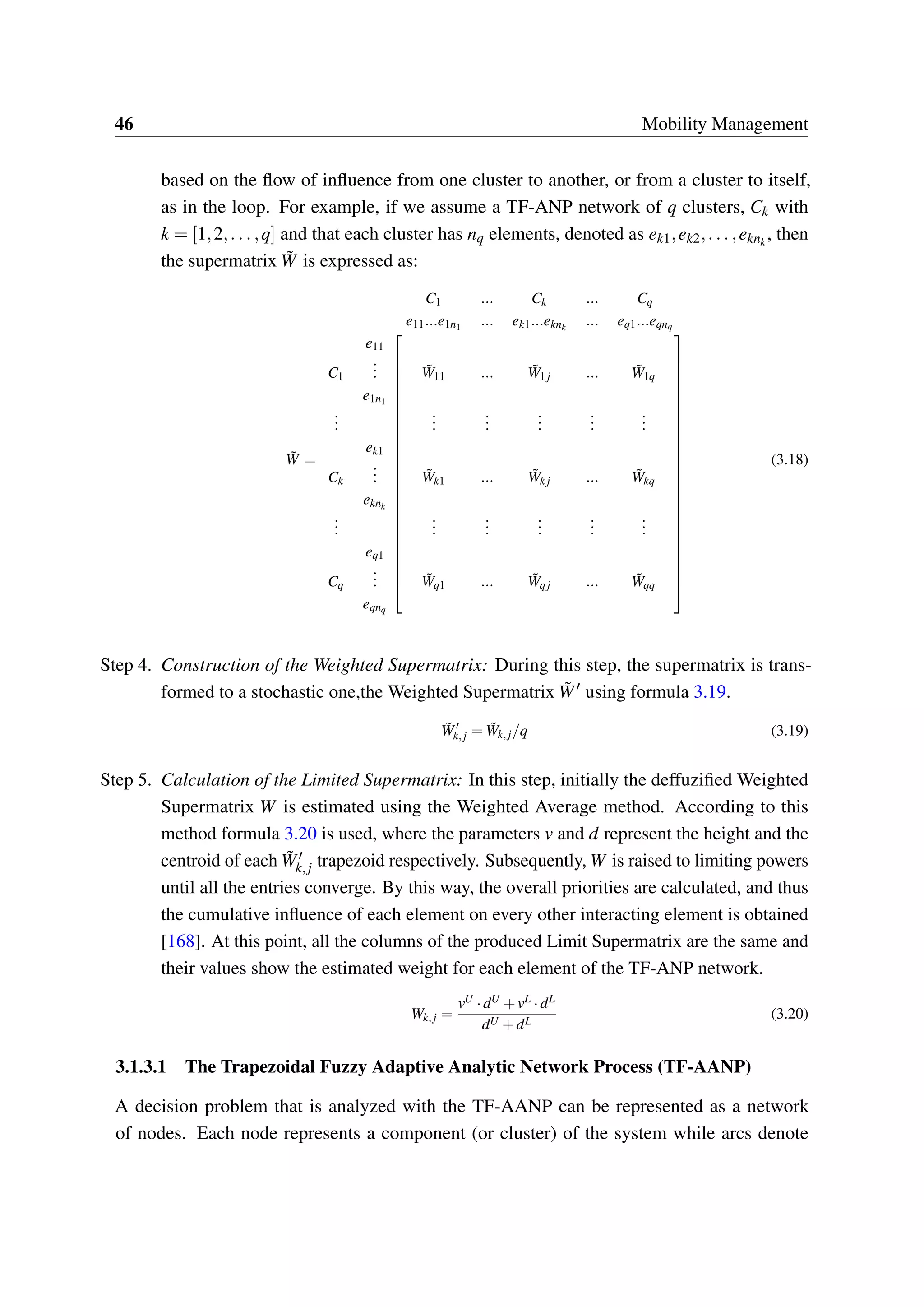 46 Mobility Management
based on the flow of influence from one cluster to another, or from a cluster to itself,
as in the loop. For example, if we assume a TF-ANP network of q clusters, Ck with
k = [1,2,...,q] and that each cluster has nq elements, denoted as ek1,ek2,...,eknk
, then
the supermatrix ˜W is expressed as:
˜W =
C1 ... Ck ... Cq
e11...e1n1 ... ek1...eknk
... eq1...eqnq




















































e11
C1
... ˜W11 ... ˜W1 j ... ˜W1q
e1n1
...
...
...
...
...
...
ek1
Ck
... ˜Wk1 ... ˜Wk j ... ˜Wkq
eknk
...
...
...
...
...
...
eq1
Cq
... ˜Wq1 ... ˜Wqj ... ˜Wqq
eqnq
(3.18)
Step 4. Construction of the Weighted Supermatrix: During this step, the supermatrix is trans-
formed to a stochastic one,the Weighted Supermatrix ˜W′ using formula 3.19.
˜W′
k,j = ˜Wk,j/q (3.19)
Step 5. Calculation of the Limited Supermatrix: In this step, initially the deffuzified Weighted
Supermatrix W is estimated using the Weighted Average method. According to this
method formula 3.20 is used, where the parameters v and d represent the height and the
centroid of each ˜W′
k,j trapezoid respectively. Subsequently, W is raised to limiting powers
until all the entries converge. By this way, the overall priorities are calculated, and thus
the cumulative influence of each element on every other interacting element is obtained
[168]. At this point, all the columns of the produced Limit Supermatrix are the same and
their values show the estimated weight for each element of the TF-ANP network.
Wk,j =
vU ·dU +vL ·dL
dU +dL
(3.20)
3.1.3.1 The Trapezoidal Fuzzy Adaptive Analytic Network Process (TF-AANP)
A decision problem that is analyzed with the TF-AANP can be represented as a network
of nodes. Each node represents a component (or cluster) of the system while arcs denote
 