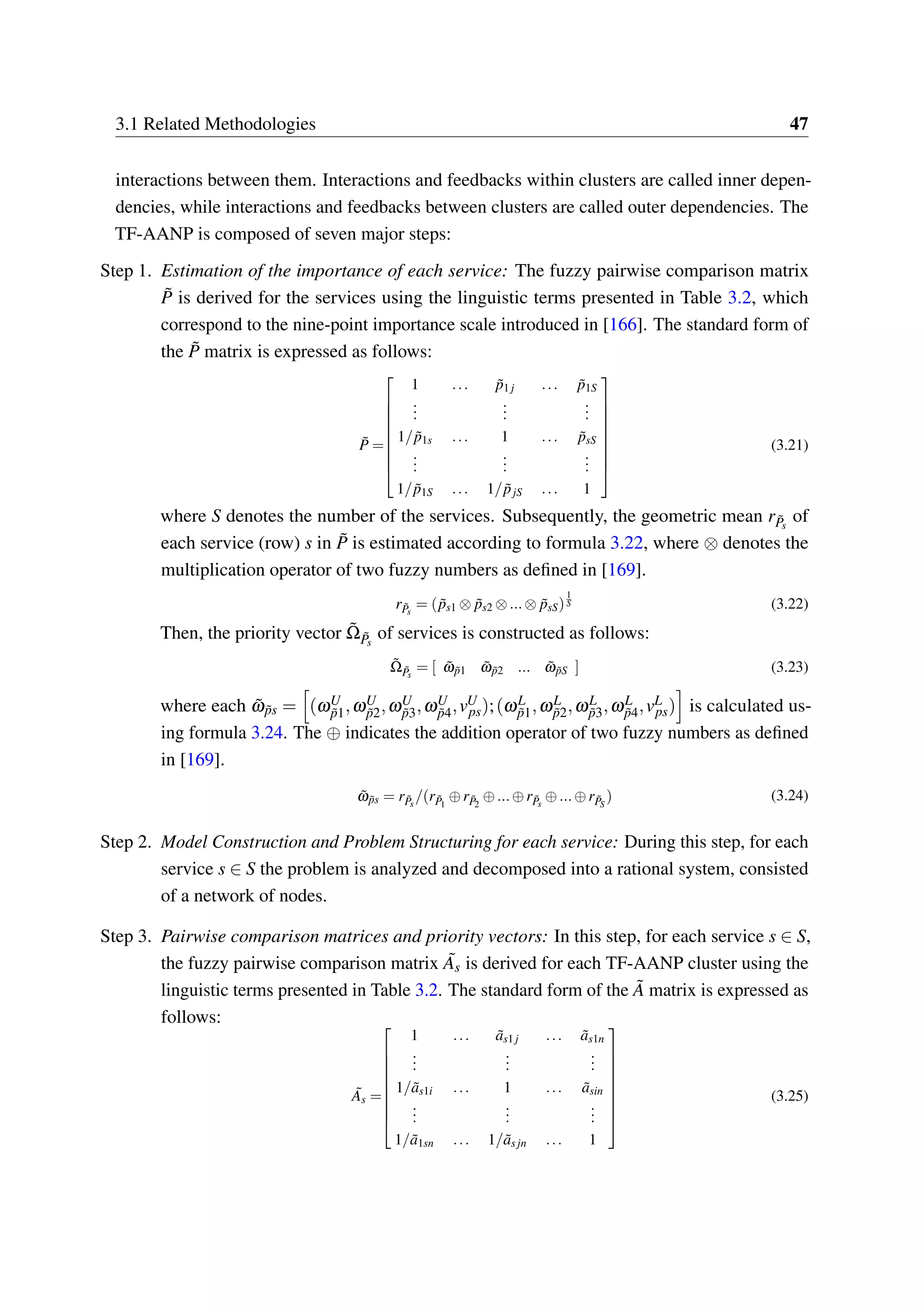 3.1 Related Methodologies 47
interactions between them. Interactions and feedbacks within clusters are called inner depen-
dencies, while interactions and feedbacks between clusters are called outer dependencies. The
TF-AANP is composed of seven major steps:
Step 1. Estimation of the importance of each service: The fuzzy pairwise comparison matrix
˜P is derived for the services using the linguistic terms presented in Table 3.2, which
correspond to the nine-point importance scale introduced in [166]. The standard form of
the ˜P matrix is expressed as follows:
˜P =


















1 ... ˜p1 j ... ˜p1S
...
...
...
1/ ˜p1s ... 1 ... ˜psS
...
...
...
1/ ˜p1S ... 1/ ˜pjS ... 1
(3.21)
where S denotes the number of the services. Subsequently, the geometric mean r ˜Ps
of
each service (row) s in ˜P is estimated according to formula 3.22, where ⊗ denotes the
multiplication operator of two fuzzy numbers as defined in [169].
r ˜Ps
= ( ˜ps1 ⊗ ˜ps2 ⊗...⊗ ˜psS)
1
S (3.22)
Then, the priority vector ˜Ω ˜Ps
of services is constructed as follows:
˜Ω ˜Ps
= [ ˜ω ˜p1 ˜ω ˜p2 ... ˜ω ˜pS ] (3.23)
where each ˜ω ˜ps = (ωU
˜p1,ωU
˜p2,ωU
˜p3,ωU
˜p4,vU
ps);(ωL
˜p1,ωL
˜p2,ωL
˜p3,ωL
˜p4,vL
ps) is calculated us-
ing formula 3.24. The ⊕ indicates the addition operator of two fuzzy numbers as defined
in [169].
˜ω ˜ps = r ˜Ps
/(r ˜P1
⊕r ˜P2
⊕...⊕r ˜Ps
⊕...⊕r ˜PS
) (3.24)
Step 2. Model Construction and Problem Structuring for each service: During this step, for each
service s ∈ S the problem is analyzed and decomposed into a rational system, consisted
of a network of nodes.
Step 3. Pairwise comparison matrices and priority vectors: In this step, for each service s ∈ S,
the fuzzy pairwise comparison matrix ˜As is derived for each TF-AANP cluster using the
linguistic terms presented in Table 3.2. The standard form of the ˜A matrix is expressed as
follows:
˜As =


















1 ... ˜as1 j ... ˜as1n
...
...
...
1/ ˜as1i ... 1 ... ˜asin
...
...
...
1/ ˜a1sn ... 1/ ˜asjn ... 1
(3.25)
 