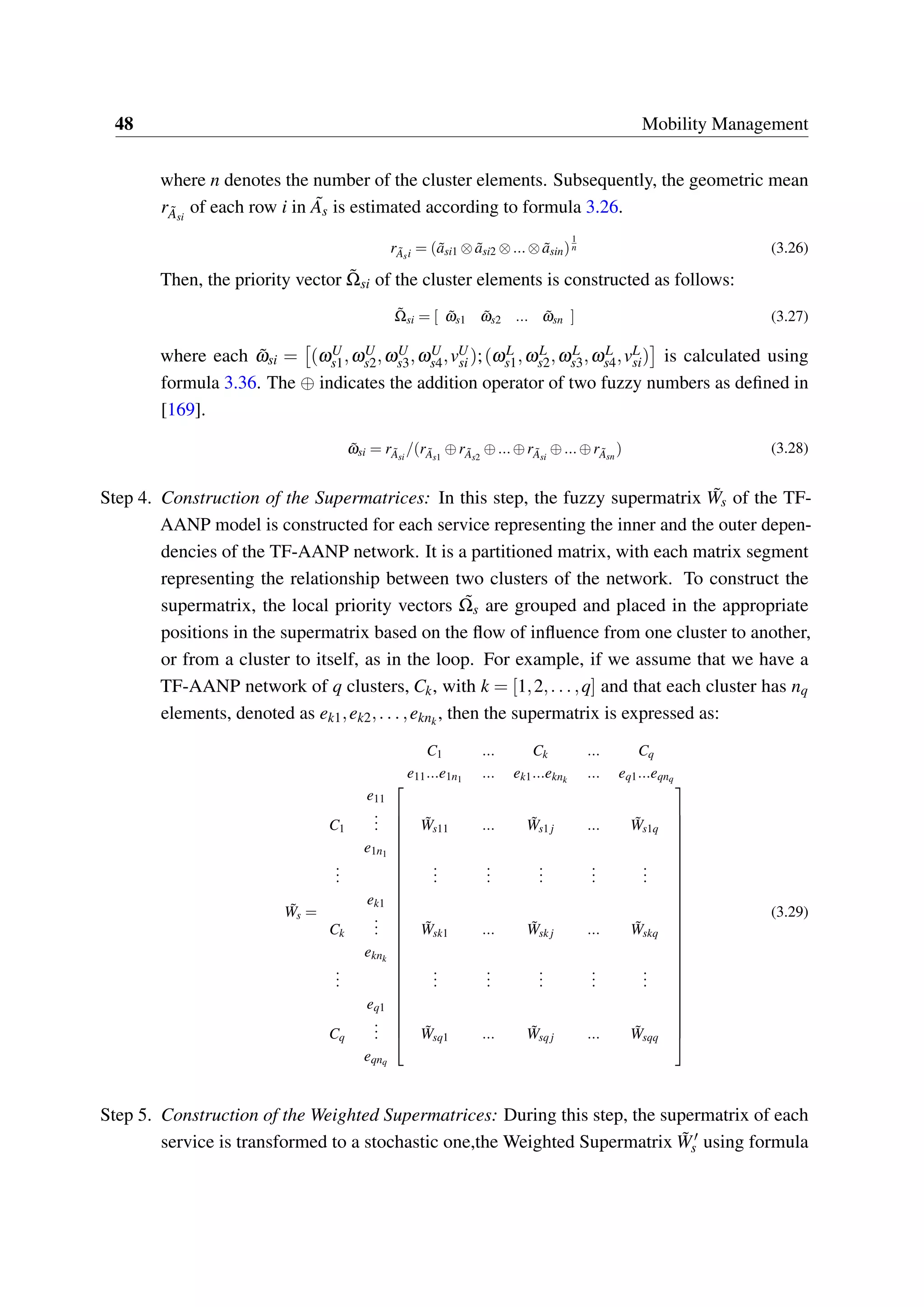 48 Mobility Management
where n denotes the number of the cluster elements. Subsequently, the geometric mean
r ˜Asi
of each row i in ˜As is estimated according to formula 3.26.
r ˜Asi = ( ˜asi1 ⊗ ˜asi2 ⊗...⊗ ˜asin)
1
n (3.26)
Then, the priority vector ˜Ωsi of the cluster elements is constructed as follows:
˜Ωsi = [ ˜ωs1 ˜ωs2 ... ˜ωsn ] (3.27)
where each ˜ωsi = (ωU
s1,ωU
s2,ωU
s3,ωU
s4,vU
si );(ωL
s1,ωL
s2,ωL
s3,ωL
s4,vL
si) is calculated using
formula 3.36. The ⊕ indicates the addition operator of two fuzzy numbers as defined in
[169].
˜ωsi = r ˜Asi
/(r ˜As1
⊕r ˜As2
⊕...⊕r ˜Asi
⊕...⊕r ˜Asn
) (3.28)
Step 4. Construction of the Supermatrices: In this step, the fuzzy supermatrix ˜Ws of the TF-
AANP model is constructed for each service representing the inner and the outer depen-
dencies of the TF-AANP network. It is a partitioned matrix, with each matrix segment
representing the relationship between two clusters of the network. To construct the
supermatrix, the local priority vectors ˜Ωs are grouped and placed in the appropriate
positions in the supermatrix based on the flow of influence from one cluster to another,
or from a cluster to itself, as in the loop. For example, if we assume that we have a
TF-AANP network of q clusters, Ck, with k = [1,2,...,q] and that each cluster has nq
elements, denoted as ek1,ek2,...,eknk
, then the supermatrix is expressed as:
˜Ws =
C1 ... Ck ... Cq
e11...e1n1 ... ek1...eknk
... eq1...eqnq




















































e11
C1
... ˜Ws11 ... ˜Ws1 j ... ˜Ws1q
e1n1
...
...
...
...
...
...
ek1
Ck
... ˜Wsk1 ... ˜Wsk j ... ˜Wskq
eknk
...
...
...
...
...
...
eq1
Cq
... ˜Wsq1 ... ˜Wsqj ... ˜Wsqq
eqnq
(3.29)
Step 5. Construction of the Weighted Supermatrices: During this step, the supermatrix of each
service is transformed to a stochastic one,the Weighted Supermatrix ˜W′
s using formula
 