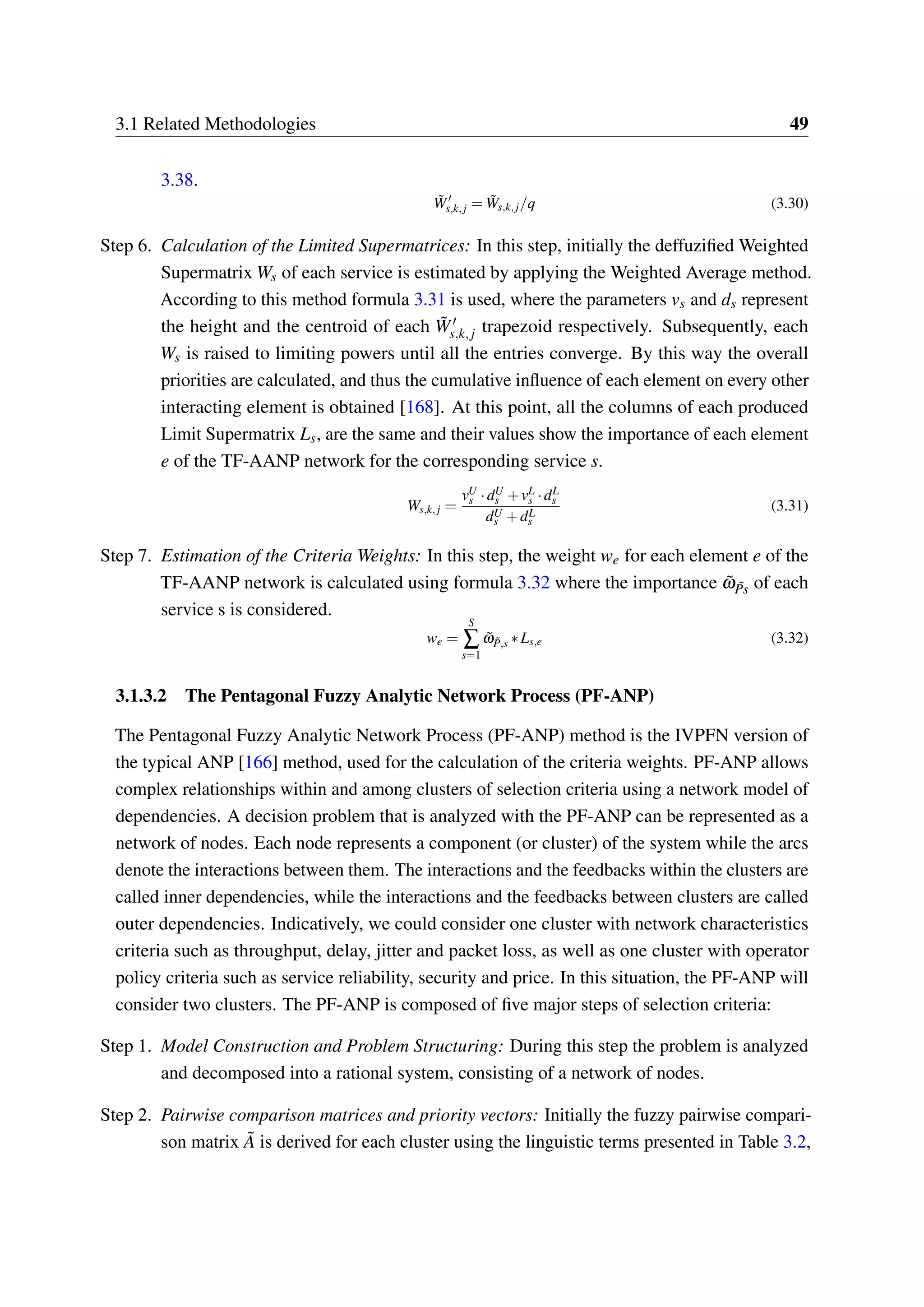 3.1 Related Methodologies 49
3.38.
˜W′
s,k,j = ˜Ws,k,j/q (3.30)
Step 6. Calculation of the Limited Supermatrices: In this step, initially the deffuzified Weighted
Supermatrix Ws of each service is estimated by applying the Weighted Average method.
According to this method formula 3.31 is used, where the parameters vs and ds represent
the height and the centroid of each ˜W′
s,k,j trapezoid respectively. Subsequently, each
Ws is raised to limiting powers until all the entries converge. By this way the overall
priorities are calculated, and thus the cumulative influence of each element on every other
interacting element is obtained [168]. At this point, all the columns of each produced
Limit Supermatrix Ls, are the same and their values show the importance of each element
e of the TF-AANP network for the corresponding service s.
Ws,k,j =
vU
s ·dU
s +vL
s ·dL
s
dU
s +dL
s
(3.31)
Step 7. Estimation of the Criteria Weights: In this step, the weight we for each element e of the
TF-AANP network is calculated using formula 3.32 where the importance ˜ω ˜Ps of each
service s is considered.
we =
S
∑
s=1
˜ω ˜P,s ∗Ls,e (3.32)
3.1.3.2 The Pentagonal Fuzzy Analytic Network Process (PF-ANP)
The Pentagonal Fuzzy Analytic Network Process (PF-ANP) method is the IVPFN version of
the typical ANP [166] method, used for the calculation of the criteria weights. PF-ANP allows
complex relationships within and among clusters of selection criteria using a network model of
dependencies. A decision problem that is analyzed with the PF-ANP can be represented as a
network of nodes. Each node represents a component (or cluster) of the system while the arcs
denote the interactions between them. The interactions and the feedbacks within the clusters are
called inner dependencies, while the interactions and the feedbacks between clusters are called
outer dependencies. Indicatively, we could consider one cluster with network characteristics
criteria such as throughput, delay, jitter and packet loss, as well as one cluster with operator
policy criteria such as service reliability, security and price. In this situation, the PF-ANP will
consider two clusters. The PF-ANP is composed of five major steps of selection criteria:
Step 1. Model Construction and Problem Structuring: During this step the problem is analyzed
and decomposed into a rational system, consisting of a network of nodes.
Step 2. Pairwise comparison matrices and priority vectors: Initially the fuzzy pairwise compari-
son matrix ˜A is derived for each cluster using the linguistic terms presented in Table 3.2,
 