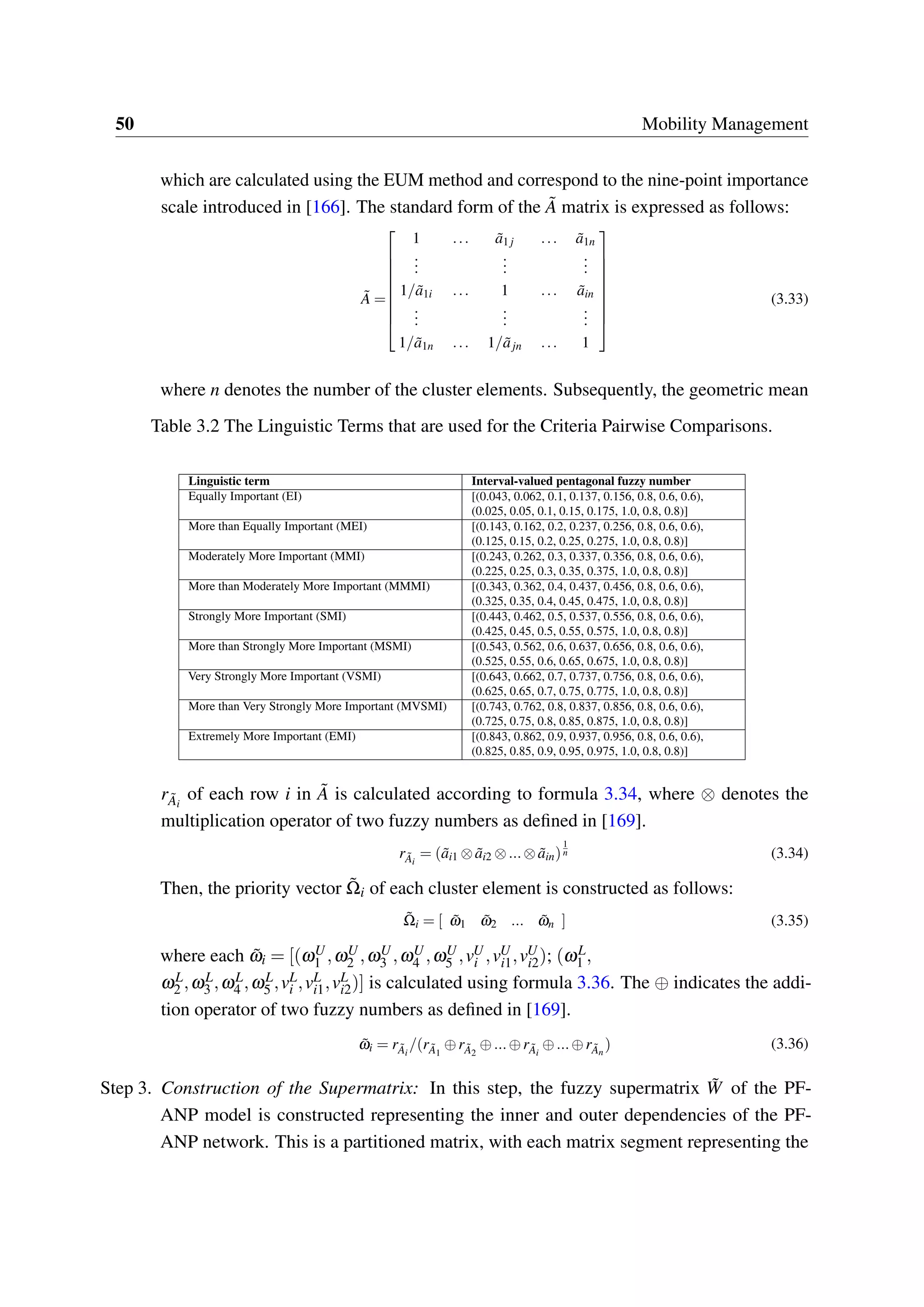 50 Mobility Management
which are calculated using the EUM method and correspond to the nine-point importance
scale introduced in [166]. The standard form of the ˜A matrix is expressed as follows:
˜A =


















1 ... ˜a1 j ... ˜a1n
...
...
...
1/ ˜a1i ... 1 ... ˜ain
...
...
...
1/ ˜a1n ... 1/ ˜ajn ... 1
(3.33)
where n denotes the number of the cluster elements. Subsequently, the geometric mean
Table 3.2 The Linguistic Terms that are used for the Criteria Pairwise Comparisons.
Linguistic term Interval-valued pentagonal fuzzy number
Equally Important (EI) [(0.043, 0.062, 0.1, 0.137, 0.156, 0.8, 0.6, 0.6),
(0.025, 0.05, 0.1, 0.15, 0.175, 1.0, 0.8, 0.8)]
More than Equally Important (MEI) [(0.143, 0.162, 0.2, 0.237, 0.256, 0.8, 0.6, 0.6),
(0.125, 0.15, 0.2, 0.25, 0.275, 1.0, 0.8, 0.8)]
Moderately More Important (MMI) [(0.243, 0.262, 0.3, 0.337, 0.356, 0.8, 0.6, 0.6),
(0.225, 0.25, 0.3, 0.35, 0.375, 1.0, 0.8, 0.8)]
More than Moderately More Important (MMMI) [(0.343, 0.362, 0.4, 0.437, 0.456, 0.8, 0.6, 0.6),
(0.325, 0.35, 0.4, 0.45, 0.475, 1.0, 0.8, 0.8)]
Strongly More Important (SMI) [(0.443, 0.462, 0.5, 0.537, 0.556, 0.8, 0.6, 0.6),
(0.425, 0.45, 0.5, 0.55, 0.575, 1.0, 0.8, 0.8)]
More than Strongly More Important (MSMI) [(0.543, 0.562, 0.6, 0.637, 0.656, 0.8, 0.6, 0.6),
(0.525, 0.55, 0.6, 0.65, 0.675, 1.0, 0.8, 0.8)]
Very Strongly More Important (VSMI) [(0.643, 0.662, 0.7, 0.737, 0.756, 0.8, 0.6, 0.6),
(0.625, 0.65, 0.7, 0.75, 0.775, 1.0, 0.8, 0.8)]
More than Very Strongly More Important (MVSMI) [(0.743, 0.762, 0.8, 0.837, 0.856, 0.8, 0.6, 0.6),
(0.725, 0.75, 0.8, 0.85, 0.875, 1.0, 0.8, 0.8)]
Extremely More Important (EMI) [(0.843, 0.862, 0.9, 0.937, 0.956, 0.8, 0.6, 0.6),
(0.825, 0.85, 0.9, 0.95, 0.975, 1.0, 0.8, 0.8)]
r ˜Ai
of each row i in ˜A is calculated according to formula 3.34, where ⊗ denotes the
multiplication operator of two fuzzy numbers as defined in [169].
r ˜Ai
= ( ˜ai1 ⊗ ˜ai2 ⊗...⊗ ˜ain)
1
n (3.34)
Then, the priority vector ˜Ωi of each cluster element is constructed as follows:
˜Ωi = [ ˜ω1 ˜ω2 ... ˜ωn ] (3.35)
where each ˜ωi = [(ωU
1 ,ωU
2 ,ωU
3 ,ωU
4 ,ωU
5 ,vU
i ,vU
i1,vU
i2); (ωL
1 ,
ωL
2 ,ωL
3 ,ωL
4 ,ωL
5 ,vL
i ,vL
i1,vL
i2)] is calculated using formula 3.36. The ⊕ indicates the addi-
tion operator of two fuzzy numbers as defined in [169].
˜ωi = r ˜Ai
/(r ˜A1
⊕r ˜A2
⊕...⊕r ˜Ai
⊕...⊕r ˜An
) (3.36)
Step 3. Construction of the Supermatrix: In this step, the fuzzy supermatrix ˜W of the PF-
ANP model is constructed representing the inner and outer dependencies of the PF-
ANP network. This is a partitioned matrix, with each matrix segment representing the
 