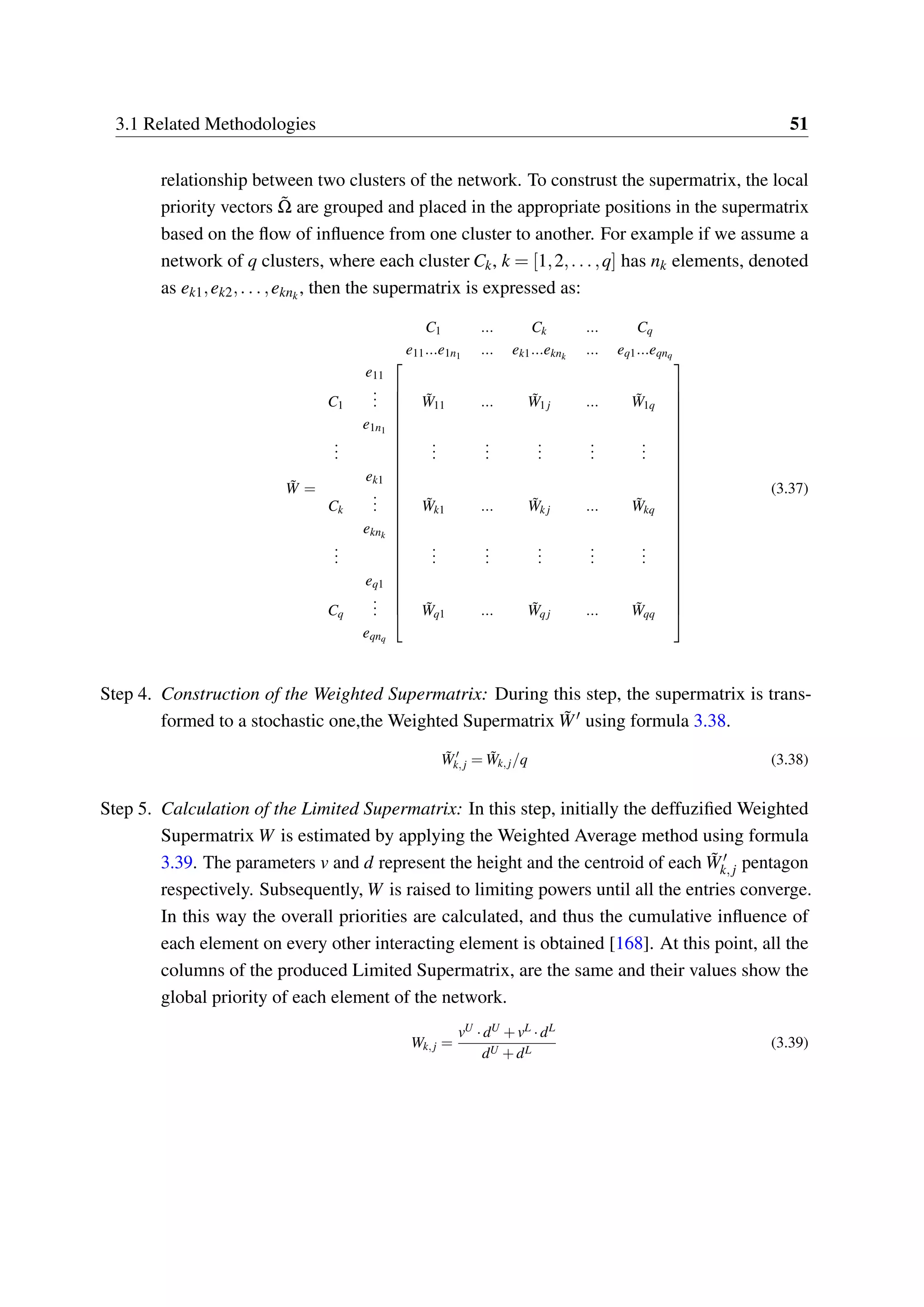 3.1 Related Methodologies 51
relationship between two clusters of the network. To construst the supermatrix, the local
priority vectors ˜Ω are grouped and placed in the appropriate positions in the supermatrix
based on the flow of influence from one cluster to another. For example if we assume a
network of q clusters, where each cluster Ck, k = [1,2,...,q] has nk elements, denoted
as ek1,ek2,...,eknk
, then the supermatrix is expressed as:
˜W =
C1 ... Ck ... Cq
e11...e1n1 ... ek1...eknk
... eq1...eqnq




















































e11
C1
... ˜W11 ... ˜W1 j ... ˜W1q
e1n1
...
...
...
...
...
...
ek1
Ck
... ˜Wk1 ... ˜Wk j ... ˜Wkq
eknk
...
...
...
...
...
...
eq1
Cq
... ˜Wq1 ... ˜Wqj ... ˜Wqq
eqnq
(3.37)
Step 4. Construction of the Weighted Supermatrix: During this step, the supermatrix is trans-
formed to a stochastic one,the Weighted Supermatrix ˜W′ using formula 3.38.
˜W′
k,j = ˜Wk,j/q (3.38)
Step 5. Calculation of the Limited Supermatrix: In this step, initially the deffuzified Weighted
Supermatrix W is estimated by applying the Weighted Average method using formula
3.39. The parameters v and d represent the height and the centroid of each ˜W′
k,j pentagon
respectively. Subsequently, W is raised to limiting powers until all the entries converge.
In this way the overall priorities are calculated, and thus the cumulative influence of
each element on every other interacting element is obtained [168]. At this point, all the
columns of the produced Limited Supermatrix, are the same and their values show the
global priority of each element of the network.
Wk,j =
vU ·dU +vL ·dL
dU +dL
(3.39)
 