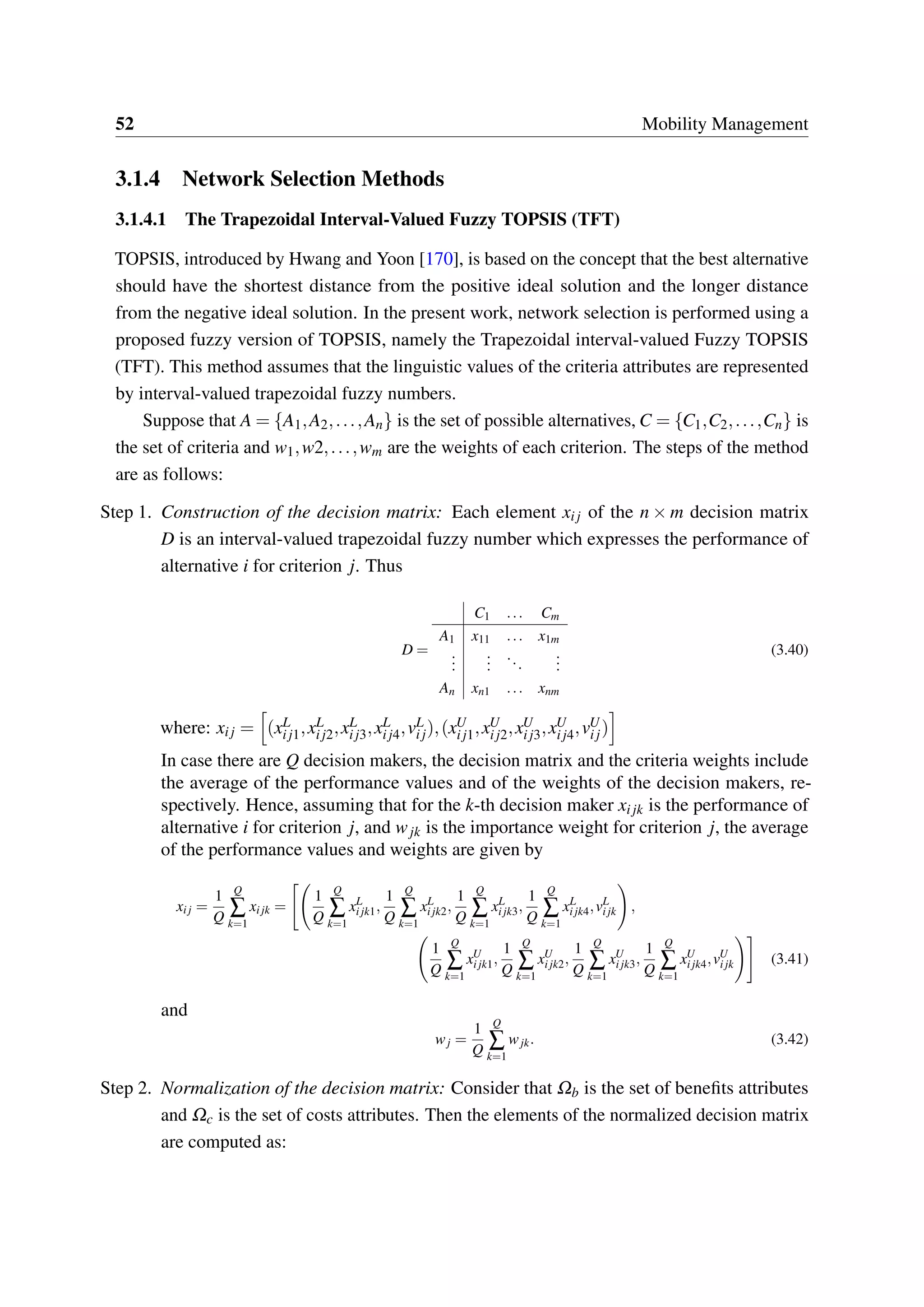 52 Mobility Management
3.1.4 Network Selection Methods
3.1.4.1 The Trapezoidal Interval-Valued Fuzzy TOPSIS (TFT)
TOPSIS, introduced by Hwang and Yoon [170], is based on the concept that the best alternative
should have the shortest distance from the positive ideal solution and the longer distance
from the negative ideal solution. In the present work, network selection is performed using a
proposed fuzzy version of TOPSIS, namely the Trapezoidal interval-valued Fuzzy TOPSIS
(TFT). This method assumes that the linguistic values of the criteria attributes are represented
by interval-valued trapezoidal fuzzy numbers.
Suppose that A = {A1,A2,...,An} is the set of possible alternatives, C = {C1,C2,...,Cn} is
the set of criteria and w1,w2,...,wm are the weights of each criterion. The steps of the method
are as follows:
Step 1. Construction of the decision matrix: Each element xij of the n × m decision matrix
D is an interval-valued trapezoidal fuzzy number which expresses the performance of
alternative i for criterion j. Thus
D =
C1 ... Cm
A1 x11 ... x1m
...
...
...
...
An xn1 ... xnm
(3.40)
where: xij = (xL
ij1,xL
ij2,xL
ij3,xL
ij4,vL
ij),(xU
ij1,xU
ij2,xU
ij3,xU
ij4,vU
ij)
In case there are Q decision makers, the decision matrix and the criteria weights include
the average of the performance values and of the weights of the decision makers, re-
spectively. Hence, assuming that for the k-th decision maker xijk is the performance of
alternative i for criterion j, and wjk is the importance weight for criterion j, the average
of the performance values and weights are given by
xij =
1
Q
Q
∑
k=1
xijk =
1
Q
Q
∑
k=1
xL
ijk1,
1
Q
Q
∑
k=1
xL
ijk2,
1
Q
Q
∑
k=1
xL
ijk3,
1
Q
Q
∑
k=1
xL
ijk4,vL
ijk ,
1
Q
Q
∑
k=1
xU
ijk1,
1
Q
Q
∑
k=1
xU
ijk2,
1
Q
Q
∑
k=1
xU
ijk3,
1
Q
Q
∑
k=1
xU
ijk4,vU
ijk (3.41)
and
wj =
1
Q
Q
∑
k=1
wjk. (3.42)
Step 2. Normalization of the decision matrix: Consider that Ωb is the set of benefits attributes
and Ωc is the set of costs attributes. Then the elements of the normalized decision matrix
are computed as:
 