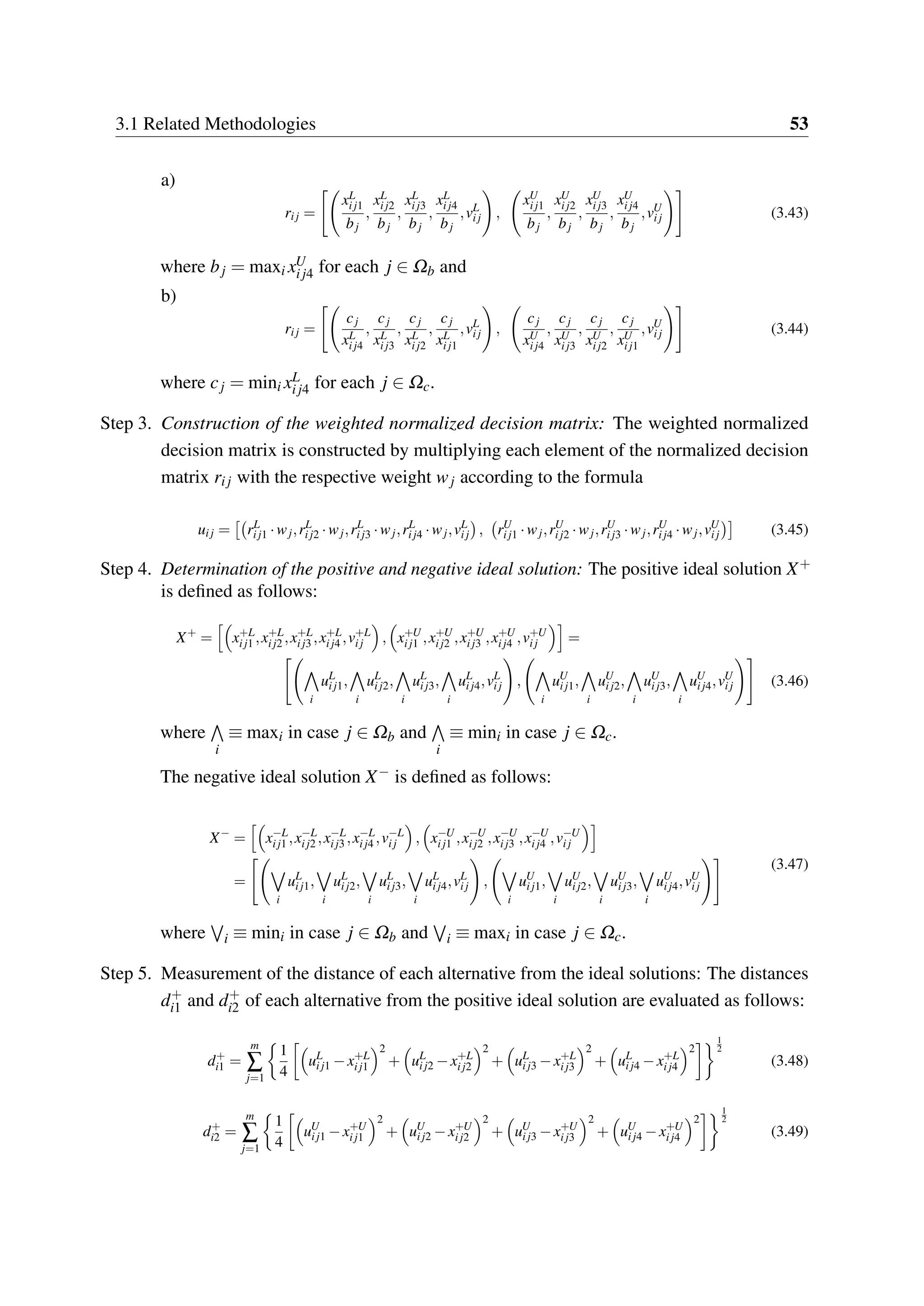 3.1 Related Methodologies 53
a)
rij =
xL
ij1
bj
,
xL
ij2
bj
,
xL
ij3
bj
,
xL
ij4
bj
,vL
ij ,
xU
ij1
bj
,
xU
ij2
bj
,
xU
ij3
bj
,
xU
ij4
bj
,vU
ij (3.43)
where bj = maxi xU
ij4 for each j ∈ Ωb and
b)
rij =
cj
xL
ij4
,
cj
xL
ij3
,
cj
xL
ij2
,
cj
xL
ij1
,vL
ij ,
cj
xU
ij4
,
cj
xU
ij3
,
cj
xU
ij2
,
cj
xU
ij1
,vU
ij (3.44)
where cj = mini xL
ij4 for each j ∈ Ωc.
Step 3. Construction of the weighted normalized decision matrix: The weighted normalized
decision matrix is constructed by multiplying each element of the normalized decision
matrix rij with the respective weight wj according to the formula
uij = rL
ij1 ·wj,rL
ij2 ·wj,rL
ij3 ·wj,rL
ij4 ·wj,vL
ij , rU
ij1 ·wj,rU
ij2 ·wj,rU
ij3 ·wj,rU
ij4 ·wj,vU
ij (3.45)
Step 4. Determination of the positive and negative ideal solution: The positive ideal solution X+
is defined as follows:
X+
= x+L
ij1 ,x+L
ij2 ,x+L
ij3 ,x+L
ij4 ,v+L
ij , x+U
ij1 ,x+U
ij2 ,x+U
ij3 ,x+U
ij4 ,v+U
ij =
i
uL
ij1,
i
uL
ij2,
i
uL
ij3,
i
uL
ij4,vL
ij ,
i
uU
ij1,
i
uU
ij2,
i
uU
ij3,
i
uU
ij4,vU
ij (3.46)
where
i
≡ maxi in case j ∈ Ωb and
i
≡ mini in case j ∈ Ωc.
The negative ideal solution X− is defined as follows:
X−
= x−L
ij1 ,x−L
ij2 ,x−L
ij3 ,x−L
ij4 ,v−L
ij , x−U
ij1 ,x−U
ij2 ,x−U
ij3 ,x−U
ij4 ,v−U
ij
=
i
uL
ij1,
i
uL
ij2,
i
uL
ij3,
i
uL
ij4,vL
ij ,
i
uU
ij1,
i
uU
ij2,
i
uU
ij3,
i
uU
ij4,vU
ij
(3.47)
where i ≡ mini in case j ∈ Ωb and i ≡ maxi in case j ∈ Ωc.
Step 5. Measurement of the distance of each alternative from the ideal solutions: The distances
d+
i1 and d+
i2 of each alternative from the positive ideal solution are evaluated as follows:
d+
i1 =
m
∑
j=1
1
4
uL
ij1 −x+L
ij1
2
+ uL
ij2 −x+L
ij2
2
+ uL
ij3 −x+L
ij3
2
+ uL
ij4 −x+L
ij4
2
1
2
(3.48)
d+
i2 =
m
∑
j=1
1
4
uU
ij1 −x+U
ij1
2
+ uU
ij2 −x+U
ij2
2
+ uU
ij3 −x+U
ij3
2
+ uU
ij4 −x+U
ij4
2
1
2
(3.49)
 