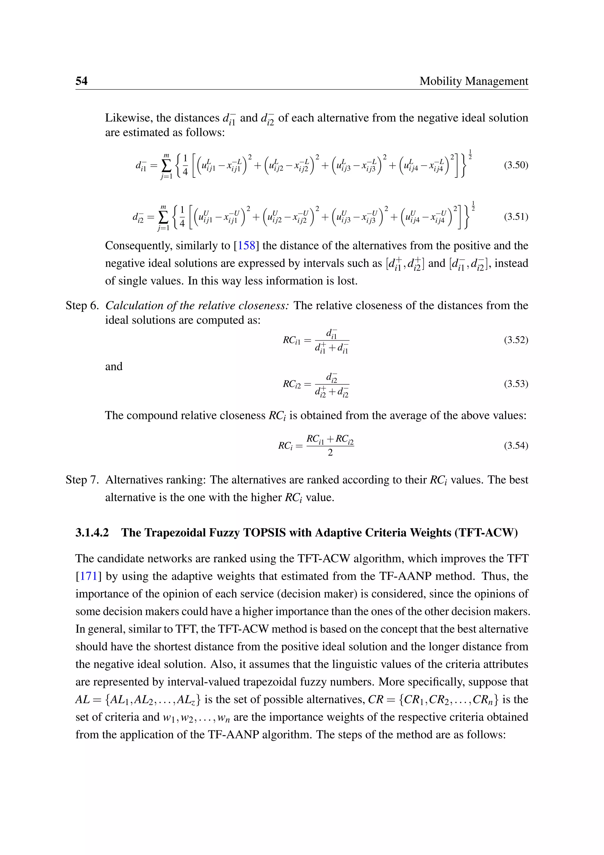 54 Mobility Management
Likewise, the distances d−
i1 and d−
i2 of each alternative from the negative ideal solution
are estimated as follows:
d−
i1 =
m
∑
j=1
1
4
uL
ij1 −x−L
ij1
2
+ uL
ij2 −x−L
ij2
2
+ uL
ij3 −x−L
ij3
2
+ uL
ij4 −x−L
ij4
2
1
2
(3.50)
d−
i2 =
m
∑
j=1
1
4
uU
ij1 −x−U
ij1
2
+ uU
ij2 −x−U
ij2
2
+ uU
ij3 −x−U
ij3
2
+ uU
ij4 −x−U
ij4
2
1
2
(3.51)
Consequently, similarly to [158] the distance of the alternatives from the positive and the
negative ideal solutions are expressed by intervals such as [d+
i1,d+
i2] and [d−
i1,d−
i2], instead
of single values. In this way less information is lost.
Step 6. Calculation of the relative closeness: The relative closeness of the distances from the
ideal solutions are computed as:
RCi1 =
d−
i1
d+
i1 +d−
i1
(3.52)
and
RCi2 =
d−
i2
d+
i2 +d−
i2
(3.53)
The compound relative closeness RCi is obtained from the average of the above values:
RCi =
RCi1 +RCi2
2
(3.54)
Step 7. Alternatives ranking: The alternatives are ranked according to their RCi values. The best
alternative is the one with the higher RCi value.
3.1.4.2 The Trapezoidal Fuzzy TOPSIS with Adaptive Criteria Weights (TFT-ACW)
The candidate networks are ranked using the TFT-ACW algorithm, which improves the TFT
[171] by using the adaptive weights that estimated from the TF-AANP method. Thus, the
importance of the opinion of each service (decision maker) is considered, since the opinions of
some decision makers could have a higher importance than the ones of the other decision makers.
In general, similar to TFT, the TFT-ACW method is based on the concept that the best alternative
should have the shortest distance from the positive ideal solution and the longer distance from
the negative ideal solution. Also, it assumes that the linguistic values of the criteria attributes
are represented by interval-valued trapezoidal fuzzy numbers. More specifically, suppose that
AL = {AL1,AL2,...,ALz} is the set of possible alternatives, CR = {CR1,CR2,...,CRn} is the
set of criteria and w1,w2,...,wn are the importance weights of the respective criteria obtained
from the application of the TF-AANP algorithm. The steps of the method are as follows:
 